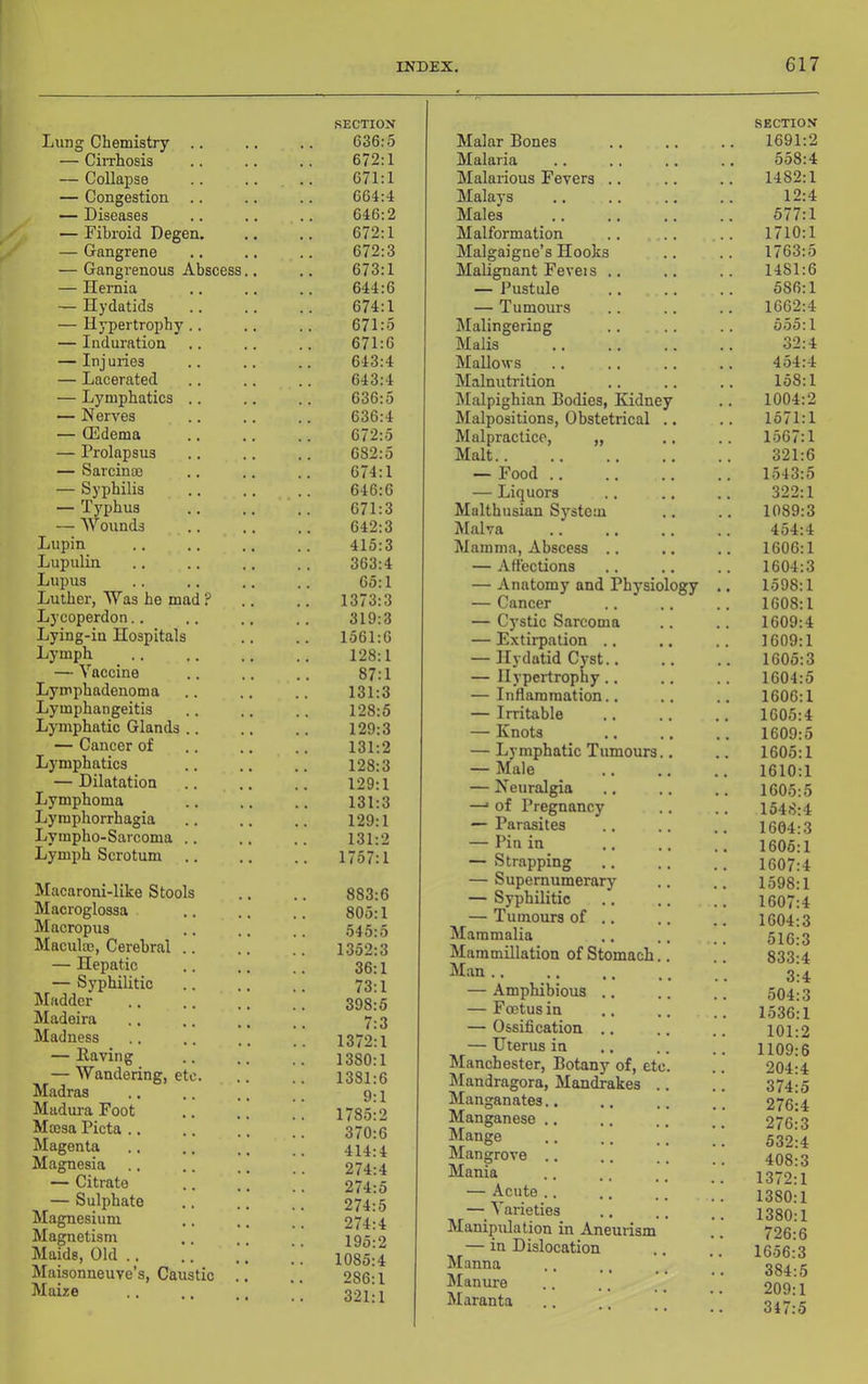 Lung Chemistry .. — Cirrhosis — Collapse — Congestion .. — Diseases — Pibroid Degen. — Gangrene — Gangrenous Abscess.. — Hernia — Hydatids — Hypertrophy .. — Induration — Inj uries — Lacerated — Lymphatics .. — Nerves — QSdema — Prolapsus — Sarcinae — Syphilis — Tj'phus — Wounds Lupin Lupulin Lupus Luther, Was he mad ? Lycoperdon.. Lying-in Hospitals Lymph — Vaccine Lymphadenoma Lymphangeitis Lymphatic Glands .. — Cancer of Lymphatics — Dilatation Lymphoma Lymphorrhagia Lympho-Sarcoma .. Lymjjh Scrotum Macaroni-like Stools Macroglossa Macropus Maculae, Cerebral — Hepatic — Syphilitic Madder Madeira Madness — Eaving — Wandering, etc. Madras Mudm'a Foot Mffisa Picta .. Magenta Magnesia — Citrate — Sulphate Magnesium Magnetism Maids, Old .. Maisonneuve’s, Caustic Maize SECTION 636:5 Malar Bones 672:1 Malaria 671:1 Malarious Fevers .. 664:4 Malays 646:2 Males 672:1 Malformation 672:3 Malgaigne’s Hooks 673:1 Malignant Feveis .. 644:6 — Pustule .. .. 674:1 — Tumours 671:5 Malingering 671:6 Malis 643:4 Mallows 643:4 Malnutrition 636:5 Malpighian Bodies, Kidney 636:4 Malpositions, Obstetrical .. 672:5 Malpractice, „ 682:5 Malt.. 674:1 — Food .. 646:6 — Liquors 671:3 Malthusian System 642:3 Malva 415:3 Mamma, Abscess .. 363:4 — .Affections 65:1 — Anatomy and Physiology 1373:3 — Cancer 319:3 — Cystic Sarcoma 1561:6 — Extirpation .. 128:1 — Hydatid Cyst.. 87:1 — Hypertrophy.. 131:3 — Inflammation.. 128:5 — Irritable 129:3 — Knots 131:2 — Lymphatic Tumours.. 128:3 — Male 129:1 — Neuralgia 131:3 —■ of Pregnancy 129:1 — Parasites 131:2 — Pin in .. 1757:1 — Strapping — Supernumerary 883:6 — Syphilitic 805:1 — Tumours of .. 545:5 Mammalia 1352:3 Mammillation of Stomach.. 36:1 Man .. 73:1 — Amphibious .. . 398:5 — Foetus in 7:3 — Ossification .. .. 1372:1 — Uterus in 1380:1 Manchester, Botany of, etc. 1381:6 hlandragora, Mandrakes .. 9:1 Manganates.. 1785:2 Manganese .. 370:6 Mange 414:4 Mangrove .. 274:4 Mania 274:5 — Acute .. 274:5 — Varieties 274:4 Manipulation in Aneurism 195:2 — in Dislocation . 1085:4 Manna 286:1 Manure 321:1 Maranta .. .. _ [ SECTION 1691:2 558:4 1482:1 12:4 577:1 1710:1 1763:5 1481:6 586:1 1662:4 555:1 32:4 454:4 158:1 1004:2 1571:1 1567:1 321:6 1543:5 322:1 1089:3 454:4 1606:1 1604:3 1598:1 1608:1 1609:4 1609:1 1605:3 1604:5 1606:1 1605:4 1609:5 1605:1 1610:1 1605:5 1548:4 1604:3 1605:1 1607:4 1598:1 1607:4 1604:3 516:3 833:4 3:4 504:3 1536:1 101:2 1109:6 204:4 374:5 276:4 276:3 532:4 408:3 1372:1 1380:1 1380:1 726:6 1656:3 384:5 209:1 347:5