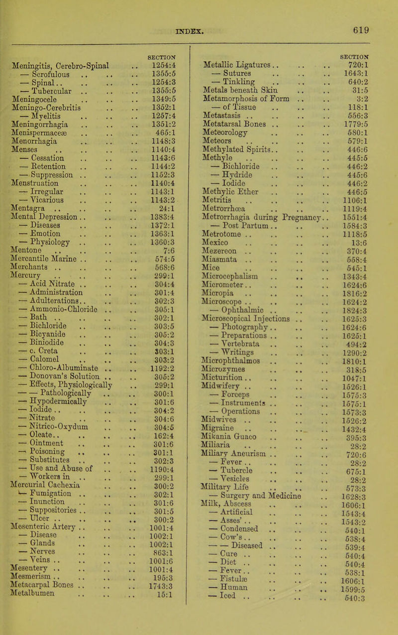 Meningitis, Cerebro-Spinal SECTION 1254:4 — Scrofulous 1355:6 — Spinal.. , , . 1254:3 — Tubercular .. 1355:5 Meningocele , , 1349:5 Meningo-Cerebiitis 1352:1 — Myelitis 1267:4 Meningorrhagia , , 1351:2 Menispennacesc 465:1 Menorrhagia 1148:3 Menses 1140:4 — Cessation 1143:6 — Eetention 1144:2 — Suppression .. , , 1152:3 Menstruation 1140:4 — Irregular 1143:1 — Vicarious 1143:2 Mentagra .. 24:1 Mental Depression.. 1383:4 — Diseases 1372:1 — Emotion 1363:1 — Physiology .. 1360:3 Mentone 7:6 Mercantile Marine .. 674:5 Merchants .. 668:6 Mercury 299:1 — Acid Nitrate .. . . 304:4 — Administration 301:4 — Adulterations., 302:3 — Ammonio-Chloride 305:1 — Bath ., 302:1 — Bichloride 303:5 — Bicyanide , , 305:2 — Biniodide 304:3 — c. Creta 303:1 — Calomel 303:2 — Chloro-Albuminate 1192:2 — Donovan’s Solution 305:2 — Effects, Physiologically 299:1 Pathologically 300:1 — Hypodermically 301:6 — Iodide .. 304:2 — Nitrate 304:6 — Nitrico-Oxydum .. 304:5 — Oleate.. 162:4 — Ointment 301:6 — Poisoning .. 301:1 — Substitutes .. 302:3 — Use and Abuse of 1190:4 — Workers in .. 299:1 Mercurial Cachexia 300:2 ^ Fumigation .. .. 302:1 — Inunction 301:6 — Suppositories .. 301:5 — Ulcer .. 300:2 Mesenteric Artery .. .. 1001:4 — Disease 1002:1 — Glands .. 1002:1 — Nerves 863:1 — Veins .. 1001:6 Mesentery .. 1001:4 Mesmerism .. 195:3 Metacarpal Bones .. 1743:3 Metalbumen ,, 15:1 Metallic Ligatures.. SECTION 720:1 — Sutures 1643:1 — Tinkling 640:2 Metals beneath Skin 31:5 Metamorphosis of Form .. 3:2 — of Tissue 118:1 Metastasis .. 556:3 Metatarsal Bones .. 1779:5 Meteorology 580:1 Meteors 579:1 Methylated Spirits.. 446:6 Methyle 445:5 — Bichloride 446:2 — Hydride 445:6 — Iodide 446:2 Methylic Ether 446:5 Metritis 1106:1 Metrorrhoea 1119:4 Metrorrhagia during Pregnancy 1551:4 — Post Partum .. 1584:3 Metrotome .. 1118:5 Mexico 13:6 Mezereon .. 370:4 Miasmata .. 658:4 Mice 545:1 Microcephalism 1343:4 Micrometer.. 1624:6 Micropia 1816:2 Microscope .. 1624:2 — Ophthalmic .. 1824:3 Microscopical Injections .. 1625:3 — Photography.. 1624:6 — Preparations .. 1625:1 — Vertebrata 494:2 — Writings 1290:2 Microphthalmos 1810:1 hlicrozymes 318:5 Micturition.. 1047:1 Midwifery .. 1526:1 — Forceps 1575:3 — Instruments .. 1575:1 — Operations 1573:3 Midwives .. 1526:2 Migraine .. .. 1432:4 Mikania Guaco 395:3 Miliaria 28:2 Miliary Aneurism .. 720:6 — Fever .. 28:2 — Tubercle 675:1 — Vesicles 28:2 Military Life 573:3 Surgery and Medicine 1628:3 Milk, Abscess 1606:1 — Artificial 1543:4 — Asses’ .. 1543:2 — Condensed 540:1 — Cow’s.. 538:4 Diseased .. — Cure .. — Diet .. 539:4 540:4 540:4 — Fever.. 538:1 — Fistulas 1606:1 — Human 1599:5 — Iced .. 540:3