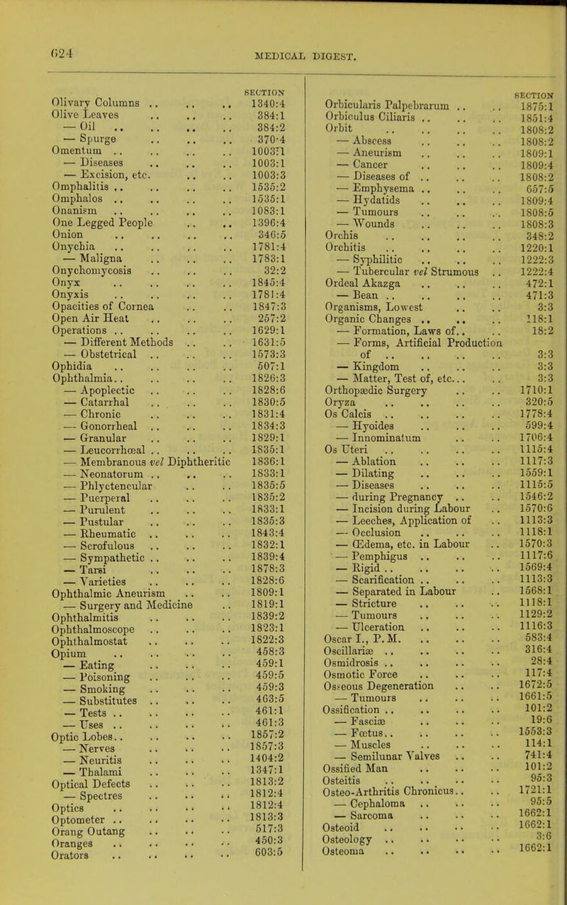 SECTION Olivary Columns .. .. .. 1340:4 Olive Leaves .. .. .. 384:1 — Oil 384:2 — Spurge 370-4 Omentum .. .. .. .. 1003T1 — Diseases .. .. .. 1003:1 — E.xcision, etc. .. .. 1003:3 Omphalitis .. .. .. .. 153o:2 Omphalos .. .. .. .. 1535:1 Onanism .. .. .. 1083:1 One Legged People .. .. 1396:4 Onion .. .. 346:5 Onychia .. .. .. .. 1781:4 — Maligna .. .. .. 1783:1 Onychomycosis .. .. .. 32:2 Onyx .. .. .. .. 1845:4 Onyxis .. .. .. .. 1781:4 Opacities of Cornea .. .. 1847:3 Open Air Heat .. .. .. 257:2 Operations .. .. .. .. 1629:1 — Different Methods .. .. 1631:5 — Obstetrical .. .. .. 1573:3 Ophidia .. .. .. .. 507:1 Ophthalmia.. .. .. .. 1826:3 — Apoplectic .. .. .. 1828:6 — Catarrhal .. .. .. 1830:5 — Chronic .. .. .. 1831:4 — Gonorrheal .. .. .. 1834:3 — Granular .. .. .. 1829:1 — Leucorrhoeal .. .. .. 1835:1 — Membranous Diphtheritic 1836:1 — Neonatorum .. .. .. 1833:1 — Phlyctencular .. .. 1835:5 — Puerperal .. .. .. 1835:2 — Purulent .. .. .. 1833:1 — Pustular .. .. .. 1835:3 — Rheumatic .. .. .. 1843:4 — Scrofulous .. .. .. 1832:1 — Sympathetic .. .. .. 1839:4 — Tarsi .. .. .. 1878:3 — Varieties .. .. .. 1828:6 Ophthalmic Aneurism .. .. 1809:1 — Surgery and Medicine .. 1819:1 Ophthalmitis .. .. .. 1839:2 Ophthalmoscope .. .. .. 1823:1 Ophthalmostat .. .. .. 1822:3 Opium .. .. •• •• 458:3 — Eating .. .. •• 459:1 — Poisoning .. .. .. 459:5 — Smoking .. .. .. 459:3 — Substitutes .. .. .. 463:5 — Tests .. .. .. • • 461:1 — Uses .. .. .. • ■ 461:3 Optic Lobes.. .. .. •• 1857:2 — Nerves .. .. •• 1857:3 — Neuritis .. .. 1404:2 — Thalami .. .. •• 1347:1 Optical Defects .. .. •• 1813:2 — Spectres .. .. •• 1812:4 Optics .. .. •• •• 1812:4 Optometer .. .. •• •• 1813:3 Orang Outang 517:3 Oranges . ^ .. • • • • 450:3 Orators .. .. •• •• 603:5 Orbicularis Palpebrarum .. SECTION 1875:1 Orbiculus Ciliaris .. 1851:4 Orbit 1808:2 — Abscess 1808:2 — Aneurism 1809:1 — Cancer 1809:4 — Diseases of .. 1808:2 — Emphysema .. 657:5 — Hydatids 1809:4 — Tumours 1808:5 — Wounds 1808:3 Orchis 348:2 Orchitis 1220:1 — Sy^ihilitic 1222:3 — Tubercular vei Strumous 1222:4 Ordeal Akazga 472:1 — Bean .. 471:3 Organisms, Lowest 3:3 Organic Changes .. 118:1 — Formation, Laws of.. — Forms, Artificial Production 18:2 of .. 3:3 — Kingdom 3:3 — Matter, Test of, etc... 3:3 Orthopaedic Surgery 1710:1 Oryza 320:5 Os Calcis .. 1778:4 — Hyoides 599:4 — Innominatum 1706:4 Os Uteri 1115:4 — Ablation 1117:3 — Dilating 1559:1 — Diseases 1115:5 — during Pregnancy .. 1546:2 — Incision during Labour 1570:6 — Leeches, Application of 1113:3 — Occlusion 1118:1 — (Edema, etc. in Labour 1570:3 — Pemphigus 1117:6 — Rigid .. 1569:4 — Scarification .. 1113:3 — Separated in Labour 1568:1 — Stricture 1118:1 — Tumours 1129:2 — Ulceration 1116:3 Oscar I., P. M. 583:4 Oscillarim .. 316:4 Osmidrosis .. 28:4 Osmotic Force 117:4 Osseous Degeneration 1672:5 — Tumours 1661:5 Ossification .. 101:2 — Fasciae 19:6 — Foetus.. 1553:3 — Muscles 114:1 — Semilunar Valves 741:4 Ossified Man 101:2 Osteitis 95:3 Osteo-Arthritis Chronicus.. 1721:1 — Cephaloma 95:5 — Sarcoma 1662:1 Osteoid 1662:1 Osteology .. 3:6 Osteoma 1662:1