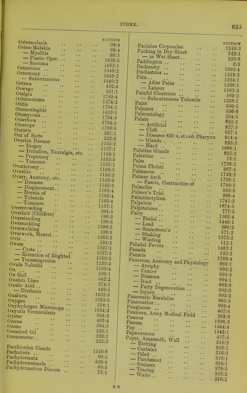 625 Osteomalacia Osteo-Malakia — Myelitis — Plastic Oper. — Sarcoma Osteotome ,. Osteotomy .. — Subcutaneou Ostrma Oswego Otalgia Othaematoma Otitis Otomeningitis Otomycosis Otorrhoea Otoscope Ouraria Out of Sorts ' Ovarian Disease — Dropsy Irritation, Neuralgi — Pregnancy — Tumours Ovariotomy.. Ovaritis Ovary, Anatomy, el — Diseases — Displacement, — Hernia of — Tubercle — Tumours Overcrowding Overlaid (Children)’ Overstanding Oversuckling Overwalking ] Overwork, Mental Ov'is .. Ovum — Cysts .. — Detention of Blightec — Transmigration Ovula Habothi Ox .. Ox Gall Oxalate Lime Oxalic Acid .. — Diathesis Oxaluria Oxygen Oxyhydrogen Microscope Oxyuris Vermicularis Oyster Ozmna Ozone Ozonized Oii’ Ozonometer Pacchionian Glands Pachulosis ,. Pachydermata Pachydermatocele Pachydermatous Disease etc. SKcxrox 98:4 98:4 98:3 1639:5 1662:1 1640:2 1640:2 1640:2 492:4 321:1 1799:4 1374:2 1794:3 1419:1 1794:6 1794:5 1790:5 391:1 232:3 1155:2 . 1157:1 1156:1 1553:5 1157:1 1160:5 1156:3 1140:3 1155:2 1163:4 1163:4 1163:4 1157:1 204:5 180:2 198:6 1598:5 198:6 1365:2 534:2 1527:1 1527:3 1556:2 1139:3 1109:4 536:1 542:2 274:1 449:5 1032:5 1032:5 224:1 1624:3 934:3 492:4 594:3 225:1 226:1 225:3 1348:6 69:5 528:4 69:5 72:3 Pacinian Corpuscles Packing in Dry Sheet — in Wet Sheet,. Paddington .. Paederasty .. I’aediastrics .. Pain., — After Pains ., — Labour Painful Cicatrices .. — Subcutaueous Tubercle Paint Painters Palaeontolosry Palate . — Artificial — Cleft ., Diseases 825:4, etvidc Pharynx — Glands.. — Hard .. Palatine Glands Palestine Palm Palma Christi Palmacem .. Palmar Arch — Fascia, Contraction of Palmolla) Palmer’s Trial ’ ] Palmidactylism Palpebno Palpitations . Palsy — Facial . — Lead .. — Seamstress's — Shaking — Wasting Paludal Fevers Panada Panaris — Cancer — Diseases — Duct .. Fatty Degeneration .. — Injury.. Pancreatic Emulsion’ Pancreatine .. Pangiacem .. Panniers, Army Medical Field I annus Panum Pap .. Papaveracem Paper, Amaranth, Wall — Blotting — Curtains — Oiled .. — Parchment — Stainers — Tracing — Wafer!. sncTiox 1248:3 923:1 229:6 5:3 1092:4 1519:2 1234:1 1566:1 1563:2 160:2 1338:1 350:5 350:6 234:5 825:3 827:5 827:1 814:4 825:3 1688:1 825:3 13:1 1738:2 367:4 1738:2 1739:1 1740:3 558:5 386:4 1741:2 1874:5 777:5 1262:4 1440:1 290:2 571:2 1275:2 112:1 1482:1 125:2 1788:4 993:1 995:2 994:5 994:1 993:6 995:2 995:2 993:5 993:4 407:6 203:6 1836:3 1544:4 1543:1 457:5 316:2 316:1 316:3 316:1 316:1 278:5 316:2 316:2