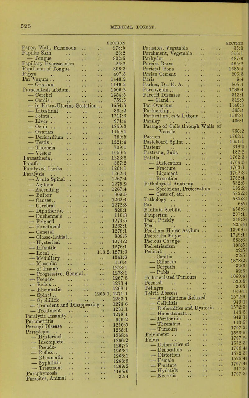 Paper, Wall, Poisonous ., Papilloo Skin — Tongue Papillary Excrescences Papilloma of Tongue Papya Par Vagum .. — Oyarium Paracentesis Abdom. — Cerebri — Cordis.. — in Extra-IJterine Gestation — Intestinal — Joints .. — Liver ., — Oculi .. — Ovarian — Pericardium .. — Testis .. — Thoracis — Vesicse Parmsthesia.. Paraffin Paralyzed Limbs .. Paralysis — Acute Spinal .. — Agitans — Ascending — Bulbar — Causes.. — Cerebral — Diphtheritic .. — Duchenne’s .. — Feigned — Functional — General — Glosso-Labial.. — Hysterical — Infantile — Local .. .. .. 113 — Medullary — Muscular — of Insane — Progressive, General.. — Pseudo- r— Keflex.. —- Rheumatic — Spinal.. .. . • 1265 — Syphilitic — Transient and Disappearing — Treatment Paralytic Insanity .. Parametritis Parangi Disease Paraplegia — Hysterical — Incomplete .. — Pseudo- — Keflex.. _ — Rheumatic — Syphilitic — Treatment Paraphymosis Parasites, Animal .. SECTION 278:5 26:2 802:5 26:2 808:3 407:5 1443:2 1140:3 1000:2 1354:5 759:5 1554:6 865:2 1717:6 971:4 1850:3 1159:4 759:5 1221:4 709:1 1050:5 1233:6 357:2 1264:1 1262:4 1267:4 1275:2 1267:4 809:5 1262:4 1272:3 820:1 110:3 1274:5 1263:1 1278:1 809:5 1274:2 1276:1 :2,1271:3 1341:6 110:4 1278:1 1278:1 1267:5 1273:4 1268:1 :1, 1271:1 1283:1 1274:6 1281:1 1278:1 949:2 1210:5 1265:1 1268:4 1266:2 1267:5 1266:1 1268:1 1268:5 1269:2 1165:6 32:4 Parasites, Vegetable SECTION 35:3 Parchment, Vegetable • • . • 316:1 Parhydor • • « • 487:6 Pareira Brava 465:2 Parietal Bone . . 1685:4 Parian Cement 206:3 Paris . . 6:4 Parkes, Dr. E. A. .. • • » • 565:1 Paronychia .. • • • • 1788:4 Parotid Diseases .. . . 813:1 — Gland .. » • 812:5 Par-Ovarium • • • » 1140:3 Partnership.. • • • * 565:4 Parturition, vide Labour • • • • 1562:1 Parsley Passage of Cells through Walls of 406:1 Vessels » • • • 756:2 Passion . . 1363:1 Pasteboard Splint .. • • • • 1651:1 Pasteur • • » » 318:5 Pastrana, Julia • • 182:2 Patella • • • • 1762:3 — Dislocation .. • • • • 1764:3 — Fracture • • » • 1763:1 — Ligament . . • • 1762:3. — Resection • • • » 1762:4 Pathological Anatomy • . • • 582:5 — Specimens, Preservation 182:2: — Casts of, etc. .. • • • * 583:2: Pathology .. . . 582:3. Pau * . 6:5 i Paulinia Sorbilis .. * • » t 455:6: Pauperism .. • • 207:1 Pear, Prickly . • • • 348:5 i Peat . • • • 235:41 Peckham House Asylum . • • • 1390:6 Pectoralis Major .. « • • • 1729:11 Pectous Change • • • • 583:6 Pedestrianism • • • • 198:5’ Pediculi . • • • 32:5:. — Capitis • •• • • 32:5 — Ciliarum 1878:2.’ — Corporis 32:6 — Pubis .. 32:6 Pedunculated Tumours • • • » 1659:4i Peenash • • • • 590:6 Pellagra 30:5' Pelvic Abscess • 4 • • 949:11 — Articulations Relaxed 1572:6 — Cellulitis 4 4 4 4 949:1 — Deformities and Dystocia .. 1572:3 — Hmmatomata.. 4 4 4 4 143:5 —^ Peritonitis 4 4 4 4 949:1 — Thrombus 4 4 4 • 143:5 — Tumours 4 4 4 4 1707:2 Pelvimeter .. 4 4 4 4 1526:5 Pelvis 4 4 4 4 1707:2. — Deformities of 4 4 4 4 lo72:3 — Dislocation .. .4 1706:4 — Distortion 4 4 4 4 1572:3 — Female 4 4 4 4 1526:4: — Fracture 4 4 4 4 1707:4 — Hydatids 4 4 947:3 1707:3 — Necrosis .. 4 4 4 •