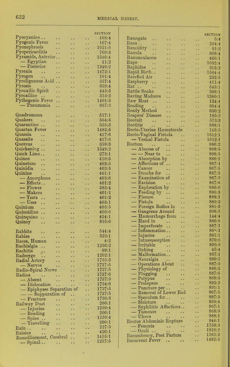 MEDICAL DIGEST, Pyocyanine .. Pyogenic Fever Pyonephrosis Pyopericarditis Pyramids, Anterior.. — Egyptian — Posterior Pyrexia Pyrogen Pyroligneous Acid .. Pyrosis Pyroxilic Spirit Pyroxiline .. Pythogenic Fever .. — Pneumonia Quadrumana Quakers Quarantine .. Quartan Fever Quassia Quassite Quercus Quickening ., Quick Lime.. Quince Quinetum Quinidia Quinine — Amorphous — Effects.. — Flower — Makers — Tests .. — Uses ., Quinium Quinoidine ., Quinquino .. Quinsy Eabbits Eabies Eaces, Human Eachialgia .. Eachitis Eadesyge Eadial Artery — Nerves Eadio-Spiral Nerve Eadius — Absent — Dislocation .. — Epiphyses Separation of Suppuration of .. — Fracture Eaihvay Dust — Injuries — Eeading — Spine .. — Travelling Eain Eaisins Eamollisement, Cerebral .. — Spinal.. SECTION 168:4 Eamsgate 167:4 liana .. 1021:5 Eancidity 760:3 Eanula 1310:4 Eanunculacem 11:2 Eape 1340:2 Eaphides 1473:1 Eapid Birth.. 191:4 Earefied Air 357:4 Easpberry .. 839:4 Eat .. 445:5 Eattle Snake 315:2 Eaving Madness 1491:3 Eaw ]\Ieat .. 667:3 Eeading Eeady Method 517:1 Eeapers’ Disease 564:5 Eecruit 555:3 Eectitis 1483:5 Eecto-Uterine Hmmatocele 417:6 Eecto-Vaginal Fistula 417:6 — Vesical Fistula 359:3 Eectum 1549:2 — Abscess of 273:1 Near to 410:5 — Absorption by 403:5 — Affections of .. 403:5 — Cancer 401:1 — Douche for .. 403:6 — Examination of 401:2 — Excision 383:4 — Exploration by 401:1 — Feeding by .. 401:2 — Fissure 403:1 — Fistula 403:5 — Foreign Bodies in 403:6 — Gangrene Around 414:1 — Hmmorrhage from .. 815:6 — Hand in — Imperforate .. 544:4 — Inflammation.. 523:1 — Injuries 4:2 — Intussusception 1256:2 — Irritable 99:1 — Itching 1202:1 — Malformation.. 1735:3 — Neuralgia 1727:5 — Operations About 1727:5 — Physiology of 1737:6 — Plugging 1737:5 — Polypus 1734:6 — Prolapsus . 1737:5 — Puncture per .. 1737:5 — Eemoval of Lower End 1736:3 — Speculum for .. 200:1 — Stricture 1259:4 — Syphilitic Affections.. 200:1 — Tumours 1259:4 — Ulcers 200:1 Eectus Abdominis Eupture 227:5 — Femoris 420:1 — Oculi .. 1415:1 Eecumbency, Post Partum . 1257:5 Eecurrent Fever .. SECTION .5:4 504:4 91:2 808:4 466:1 1092:4 313:2 1564:4 232:5 411:4 54.5:1 508:1 1380:1 124:4 604:4 630:2 185:3 573:3 888:1 143:5 1612:1 1612:1 886:2 898:5 898:5 886:2 887:1 867:5 887:3 887:3 867:6 886:6 886:3 888:1 889:3 881:5 898:5 144:4 886:6 887:1 88‘^:1 891:1 870:6 890:5 45:4 887:1 890:5 887:5 886:2 887:6 868:5 892:3 891:1 867:5 887:3 869:4 867:1 868:3 888:1 944:1 1758:3 1810:2 1582:2 1482:3