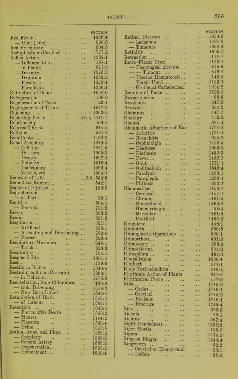 Red Fever .. — Gum (Tree) .. Red Precipitate Reduplication (Cardiac) Reflex Action — Inflammation.. — in Plants — Insanity — Irritation — Paralysis — Paraplegia Refraclure of Bones Refrigeration Regeneration of Parts Regorgement of Urine Rejoicing .. Relapsing Fever Relationship Relaxed Throat Religion Remittents .. Renal Apoplexy — Calculus — Diseases — Dropsy — Epilepsy — Inadequacy . — Vessels, etc. . Renewal of Life Rennet vel Runnet. Repair of Injuries . Reproduction — of Parts Reptiles — Excreta Reroo Resins Respiration .. — Artificial — Ascending and Descending — Forced Respiratory Murmurs — Track .. Respirators .. Responsibility Rest .. Restiform Bodies Restraint and non-Rostraint — in Delirium Resuscitation, from Chloroform — from Drowning — New Born Infant Retardation of Birth — of Labour Retention .. — Foetus after Death — Menses — Placenta — Urine .. Retina, Anat. and Phys. — Apoplexy — Central Artery — Degeneration.. — Detachment .. SECTION 1490:4 906:6 304:5 777:2 1252:1 167:1 311:6 1376:3 1252:2 1273:4 1266:1 1653:6 188:2 20:1 1047:2 1363:5 :5, 1511:1 563:1 814:5 664:1 1482:3 1019:4 1021:5 1005:3 1007:1 1018:4 1006:4 1004:1 2:3, 653:6 642:1 169:6 20:1 604:1 701:2 368:2 351:2 627:1 630:1 782:5 629:4 640:1 628:2 704:1 1391:1 199:6 1340:5 1390:1 1475:3 439:3 1619:3 1640:4 1547:5 1568:5 1049:5 1656:2 1144:2 1530:4 1049:5 1858:2 1858:6 1859:2 1860:2 1860:4 Retina, Diseases — Ischcemia — Tumours Retinitis Retraction .. Retro-Flexio Uteri — Pharyngeal Abscess Tumour .. — Uterine Hoematocele — Versio Uteri .. — Uretheral Catheterism Reunion of Parts Revaccination Revalenta Revivals Rhamnus Rhatany Rheum Rheumatic Affections of Ear — Arthritis — Bronchitis — Cephalalgia — Deafness — Diathesis — Fever .. — Gout .. — Ophthalmia .. — Paralysis — Paraplegia — Phthisis Rheumatism — Cerebral — Chronic — Gonorrhoeal .. — Haemorrhagic.. — Muscular — Urethral Rhigolene .. Rhinolith .. Rhinoplastic Operations . Rhinorrhcea.. Rhinoscopy .. Rhinosclerma Rhizophora .. Rhopalismus Rhubarb Rhus Toxicodendron Rhythmic Action of Plants Rhythmical Force .. Ribs .. — Caries .. — Cervical — Excision — Fracture Rice .. Rickets Ricinus Right Handedness .. Rigor Mortis Rigors Ring on Finger Ringworm .. — Crusted or Honeycomb — Indian SECTION 1858:6 1404:3 1860:4 1859:3 111:1 1133:1 815:6 816:1 143:5 1133:1 1214:2 1628:3 88:5 347:5 564:2 417:3 452:2 371:1 1794:2 1721:1 654:2 1429:5 1803:3 1452:3 1452:1 1721:1 1843:4 1268:1 1268:1 693: r 1452:1 1454:1 1461:5 1466:2 68:4 1461:5 1466:2 448:1 690:5 590:1 591:2 688:4 591:2 408:3 1086:4 371:1 416:4 311:6 157:5 1745:2 1746:1 1745:2 1746:1 1745:4 320:5 99:1 367:4 1738:3 180:5 1474:2 1740:4 22:2 23:1 35:6