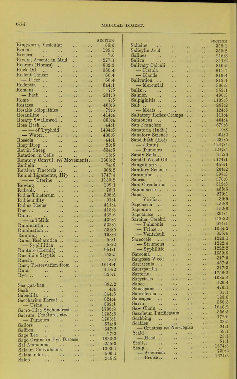 Eingworni, Vesicular Einks Eiviera Eivers, Arsenic in Mud Eoarers (Horses) .. Eock Oil Eodent Cancer — Ulcer .. Eodentia Eomans — Bath .. Eome Eosacea Eosalia Idiopathica Eosaniline .. Eosary Swallowed .. Eose Eash .. of Typhoid — Water.. Eoseola Eosy Drop .. Eot in Sheep Eotation in Cells .. Eotatory Convul. vel Mot Eotheln Eottlera Tinctoria .. Eound Ligaments, Hip Uterine Eowing Eubeola Eubia Tinctorum .. Eubicundity Eubus Idteus Eue .. Eum.. — and Milk Euminantia.. Eumination .. Eunning Eupia Escharotica .. — Syphilitica Eupture (Hernia) .. Euspini’s Styptic .. Eussia Eust, Preservation from Euta Eye .. Saa-gaa-ban Saab Sabadilla Saccharine Throat .. — Urine .. Sacro-Iliac Sychondrosis Sacrum, Fracture, etc. — Tumours Sailors Saffron Sage Tea .. .. _ Sago Grains in Eye Disci Sal Ammoniac Salaam Convulsions Salamander .. Salep SECTIOX 35:5 Salicine 199:5 Salicylic Acid 7:6 Salines 277:1 Saliva 532:3 Salivary Calculi 356:4 — Fistula 66:4 — Glands 66:4 Salivation .. 644:1 —■ Mercurial 7:5 Salix.. 231:3 Salmon 7:5 Salpiginitis .. 408:6 Salt 79:6 — Meats .. 414:4 Saltatory Eefiex Cramps .. 853:4 Sambucus .. 44:1 San Francisco 1494:5 Sanatoria (India) .. 408:6 Sanatory Science .. 44:1 Sand Bath (Hot) 29:5 — (Brain) 534:5 — Tumours 18:6 Sandy Soils .. eements.. 1303:2 Sandal Wood Oil .. 74:6 Sanguinaria.. 368:2 Sanitary Science .. .. 1747:4 Santonine .. 1139:2 Saoria 199:1 Sap, Circulation 75:1 Sapindacece .. - .. 398:5 Sapo .. 91:4 — Viridis.. 411:4 Saponaria .. 418:3 Saponine 432:6 SapotacecE .. 432:6 Sarcina, Cerebri 533:5 — Pulmonis 533:5 — Urinse .. 198:6 — Ventriculi 53:1 Sarcocele 53:2 — Strumous 951:1 — Syphilitic 153:5 Sarcoma 8:6 Sargossa Weed 1644:4 Sarracenia .. 418:2 Sarsaparilla 325:1 Sartoiius Satyriasis .. 382:2 Sauce .. ;. 4:4 Saucepans .. 344:5 SaurideiTua .. 824:4 Sausages 332:1 Savin 1708:2 Saw Chain .. 1705:5 Saxoleum Purificatum 1706:1 Scabbing 574:5 Scabies 347:2 — Crustosa vel Norwegica 27:3 >5cald aso .. 1833:3 — Head .. 255:3 Scall 1303:1 Scalp 606:1 — Aneurism 348:2 — Bruise.. SECTION 359:1 359:2 216:3 811:2 810:5 811:1 810:4 812:1 300:3 359:1 496:5 1139:5 267:2 124:3 111:4 404:4 679:5 9:3 204:2 234:5 1247:4 1247:4 312:6 1174:1 458:1 204:2 397:3 370:6 312:3 455:6 270:1 39:5 452:6 452:6 394:1 1423:2 674:1 1034:2 855:4 1223:1 1222:4 1222:2 1659:6 317:5 457:5 347:3 1758:2 1085:4 126:4 476:1 31:1 123:6 358:3 1640:2 356:5 172:6 33:5 34:1 59:1 23:1 51:1 1674:3 730:2 1674:3
