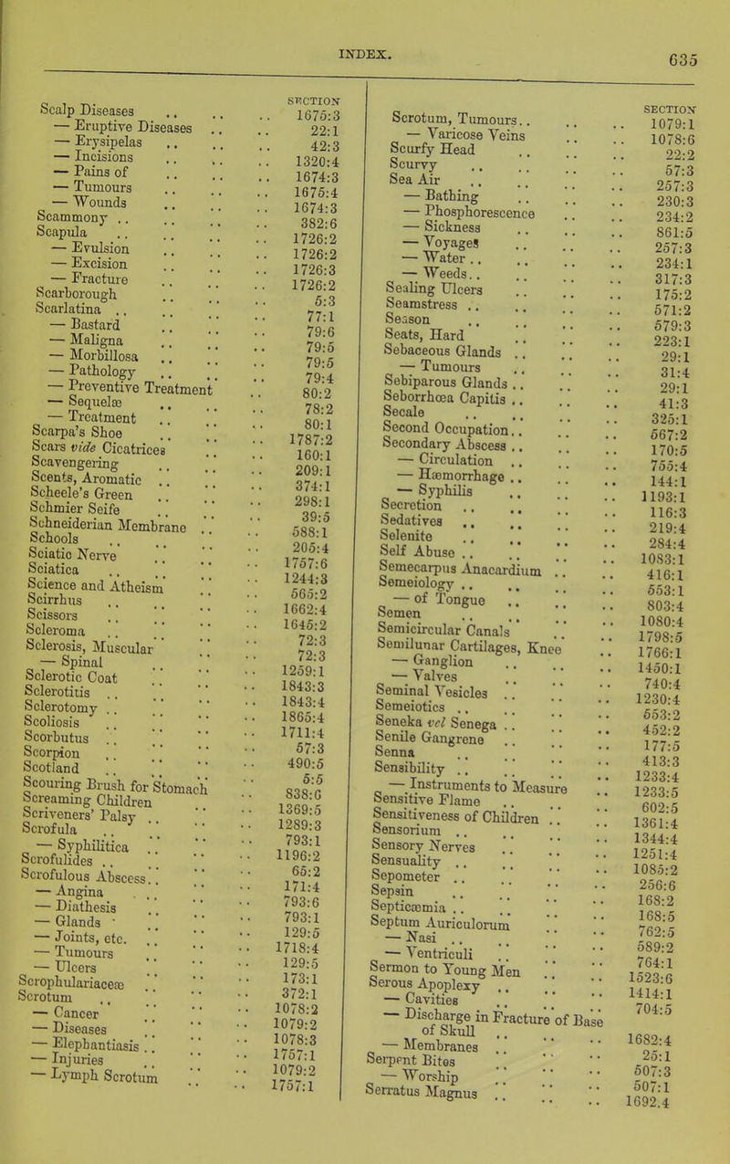 Scalp Diseases — Eruptive Diseases — Erysipelas — Incisions — Pains of — Tumours — Woimds Scammony .. Scapula — Evulsion — Excision — Fracture Scarborough Scarlatina .. — Bastard — Maligna — Morbillosa — Pathology — Preventive Treatment — Sequel® — Treatment Scarpa’s Shoe Seal’s vide Cicatrice Scavengei-ing Scents, Aromatic Scheele’s Green Schmier Seife Schneiderian Membrane Schools Sciatic Nerve Sciatica Science and Atheism Scirrbus Scissors Scleroma Sclerosis, Muscular — Spinal Sclerotic Coat Sclerotitis .. Sclerotomy Scoliosis Scorbutus .. ] Scorpion Scotland Scouring Brush for Stomac Screaming Children Scriveners’ Palsy Scrofula — Syphilitica Scrofulides ., Scrofulous Abscess — Angina — Diathesis — Glands ’ — Joints, etc. — Tumours — Ulcers Scropbulariace® Scrotum — Cancer — Diseases — Elephantiasis — Injuries Lymph Scrotum STiCTIOK 1675:3 22:1 42:3 1320:4 1674:3 1675:4 1674:3 382:6 1726:2 1726:2 1726:3 1726:2 5:3 77:1 79:6 79:5 79:5 79:4 80:2 78:2 80:1 1787:2 160:1 209:1 374:1 298:1 39:5 588:1 205:4 1757:6 1244:3 565:2 1662:4 1645:2 72:3 72:3 1259:1 1843:3 1843:4 1865:4 1711:4 57:3 490:5 5:5 838:6 1369:5 1289:3 793:1 1196:2 65:2 171:4 793:6 793:1 129:5 1718:4 129:5 173:1 372:1 1078:2 1079:2 1078:3 1757:1 1079:2 1757:1 Scrotum, Tiunours. — Varicose Veins Scurfy Head Scurvy Sea Air — Bathing — Phosphorescen — Sickness — Voyages — Water .. — Weeds.. Sealing Ulcers Seamstress ,. Season Seats, Hard Sebaceous Glands — Tumours Sebiparous Glands Seborrhoea Capitis Secale Second Occupation Secondary Abscess — Circulation — Hffimorrhage — Syphilis Secretion Sedatives ., Selenite Self Abuse .. Semecarpus Anacardium Semeioloffv .. OJ • • « — of Tongue Semen Semicircular Canals Semilunar Cartilages, Kne — Ganglion — Valves Seminal Vesicles Semeiotics ., Seneka vel Senega Senile Gangrene Senna Sensibility .. Instruments to Measu Sensitive Flame Sensitiveness of Children Sensorium ., Sensory Nerves Sensuality .. Sepometer ,. Sepsin Septiemmia .. Septum Auriculorum — Nasi .. — Ventriculi Sermon to Young Men Serous Apoplexy ,. — Cavities — Discharge in Fracture of Base 01 bkuU — Membranes Serpent Bites — Worship Sen-atus Magnus SECTION 1079:1 1078:6 22:2 57:3 257:3 230:3 234:2 861:5 257:3 234:1 317:3 175:2 571:2 579:3 223:1 29:1 31:4 29:1 41:3 325:1 567:2 170:5 755:4 144:1 1193:1 116:3 219:4 284:4 1083:1 416:1 553:1 803:4 1080:4 1798:5 1766:1 1450:1 740:4 1230:4 553:2 452:2 177:5 413:3 1233:4 1233:5 602:5 1361:4 1344:4 1251:4 1085:2 256:6 168:2 168:5 762:5 589:2 764:1 1523:6 1414:1 704:5 1682:4 25:1 507:3 507:1 1692.4