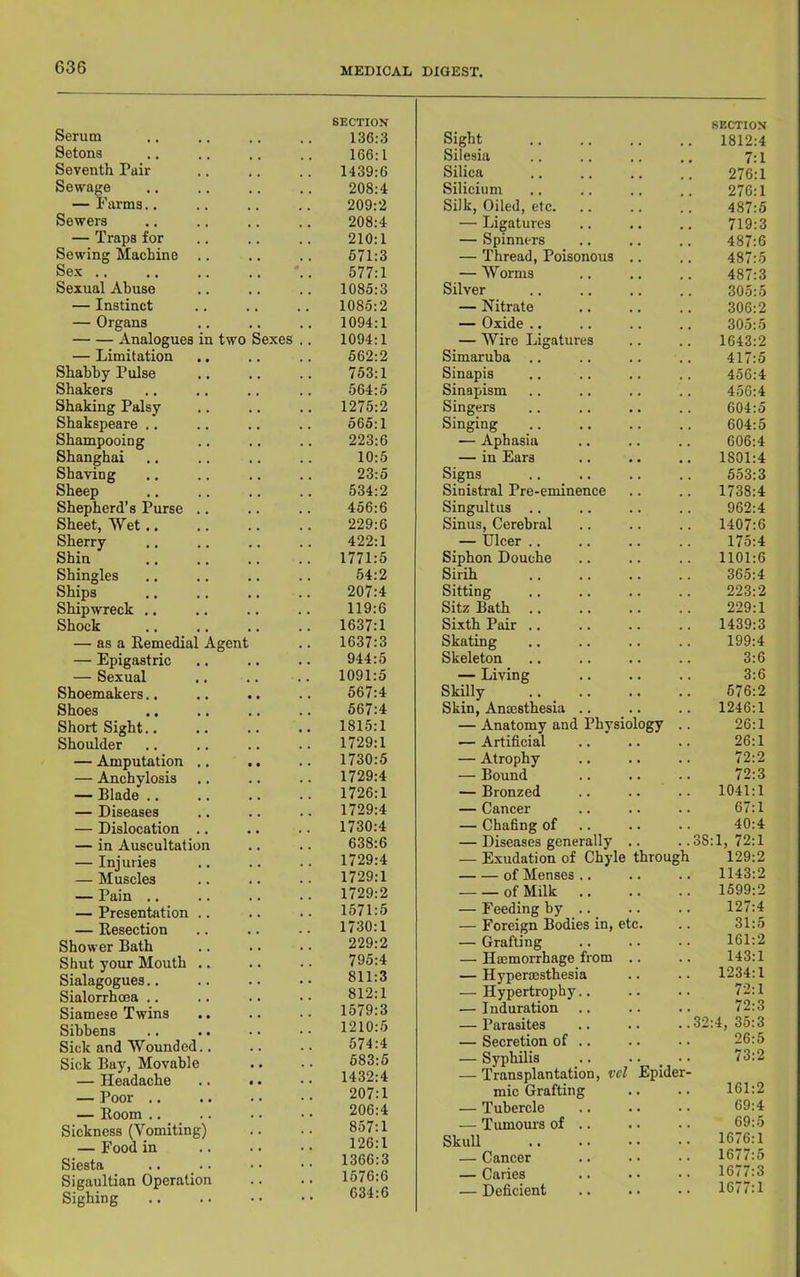 Serum Setons Seventh Pair Sewage — Farms.. Sewers — Traps for Sewing Machine Sex .. Sexual Abuse — Instinct — Organs Analogues — Limitation Shabby Pulse Shakers Shaking Palsy Shakspeare .. Shampooing Shanghai Shaving Sheep Shepherd’s Purse Sheet, Wet.. Sherry Shin Shingles Ships Shipwreck .. Shock — as a Remedia — Epigastric — Sexual Shoemakers.. Shoes Short Sight.. Shoulder — Amputation — Anchylosis — Blade .. — Diseases — Dislocation — in Auscultatio n two Agent Sexes — Injuries — Muscles — Pain .. — Presentation .. — Resection Shower Bath Shut your Mouth .. Sialagogues.. Sialorrhoea .. Siamese Twins Sibbens Sick and Wounded.. Sick Bay, Movable — Headache — Poor .. — Room .. Sickness (Vomiting) — Food in Siesta Sigaultian Operation Sighing SECTION SECTION 136:3 166:1 1439:6 208:4 209:2 208:4 210:1 671:3 577:1 1085:3 1085:2 1094:1 1094:1 662:2 753:1 564:5 1275:2 565:1 223:6 10:5 23:5 534:2 456:6 229:6 422:1 1771:5 54:2 207:4 119:6 1637:1 1637:3 944:5 1091:5 567:4 567:4 1815:1 1729:1 1730:5 1729:4 1726:1 1729:4 1730:4 638:6 1729:4 1729:1 1729:2 1571:5 1730:1 229:2 795:4 811:3 812:1 1579:3 1210:5 574:4 683:5 1432:4 207:1 206:4 857:1 126:1 1366:3 1576:6 634:6 Sight 1812:4 Silesia 7:1 Silica 276:1 Silicium 276:1 Silk, Oiled, etc. 487:5 — Ligatures 719:3 — Spinners 487:6 — Thread, Poisonous .. 487:5 — Worms 487:3 Silver 305:5 — Nitrate 306:2 — Oxide .. 305:5 — Wire Ligatures 1643:2 Simaruba .. 417:5 Sinapis 456:4 Sinapism 456:4 Singers 604:5 Singing 604:5 — Aphasia 606:4 — in Ears 1801:4 Signs 553:3 Sinistral Pre-eminence 1738:4 Singultus .. 962:4 Sinus, Cerebral 1407:6 — Ulcer .. 175:4 Siphon Douche 1101:6 Sirih 365:4 Sitting 223:2 Sitz Bath .. 229:1 Sixth Pair .. 1439:3 Skating 199:4 Skeleton 3:6 — Living 3:6 Skilly 576:2 Skin, Amesthesia .. 1246:1 — Anatomy and Physiology .. 26:1 — Artificial 26:1 — Atrophy 72:2 — Bound .. .. .. 72:3 — Bronzed 1041:1 — Cancer 67:1 — Chafing of 40:4 — Diseases generally .. 38:1, 72:1 — Exudation of Chyle through 129:2 of Menses .. 1143:2 of Milk 1599:2 — Feeding by .. 127:4 — Foreign Bodies in, etc. 31:5 — Grafting 161:2 — Hmmorrhage from .. 143:1 — Hyperoesthesia 1234:1 — Hypertrophy.. 72:1 — Induration 72:3 — Parasites 32:4, 35:3 — Secretion of .. 26:5 — Syphilis . .. •• 73:2 — Transplantation, vcl Epider- mic Grafting 161:2 — Tubercle 69:4 — Tumom's of .. 69:5 Skull 1676:1 — Cancer 1677:5 — Caries 1677:3 — Deficient 1677:1