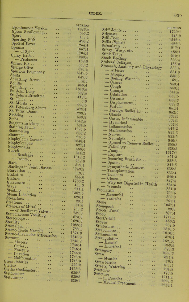 639 Spontaneous Version Spoon Swallowing.. Sport Sporting Fish Spotted Fever Sprains — of Spine Spray Bath.. — Producers Spruce Fir .. Spurge Olive Spurious Pregnancy Sputa Squatting Uterus .. Squills Squinting ., St. John Long St. John’s Breadtree St. Kilda .. St. Moritz .. St. Petersburg Sisters St. Vitus’ Dance .. Stabliner Stabs .. ;; Staggers in Sheep .! Staining Fluids Stammering Stannum Staphyloma Cornero Staphyloraphe Staphysagria Starch — Bandages —lodate.. Stars Startings in Joint Disease Starvation .. Statistics ., Stature Stavesacre .. Stays O *^1 • * • • • otealing Steam Inhalation .. Stearrhoca ., Steatoma Stenosis of Mitral '.. — of Semilunar Valves Stercoraceous Vomiting Stereoscope.. Sterility Stemalgia .. Sterno-Clcido-Mastoid Stemo-Clavicular Articulation otemum — Abscess — Caries.. — Fracture — Luxation — Malformation Sternutatories Stertor Stetho-Goniometer Stethometer Stethoscope.. SECTIOX 1573:5 853:2 199:1 496:2 1254:4 . 1657:1 1704:1 230:5 189:3 358:2 370:4 1549:5 649:3 1114:5 346:4 1810:5 697:5 413:1 5:6 228:5 1579:4 1298:2 530:3 1642:5 534:5 1625:5 603:2 276:5 1848:4 827:1 466:6 314:2 1649:2 252:6 579:1 1749:2 119:3 555:6 1788:2 466:6 211:1 1382:5 626:1 29:1 31:4 766:2 739:5 873:3 1626:3 1088:1 788:1 1694:3 1746:6 1746:2 1746:4 1746:4 1746:6 1746:6 1746:3 222:2 1428:6 639:5 639:5 639:1 Stiff Joints .. Stigmata Still-Bom .. Stills (Spirit) Stimulants .. Stings, Wasp, etc. ..’ Stink Traps Stock Feeding Stokers’Collapse, .. ]] Stomach, Anatomy and Physiology — Arteries .. _ — Atrophy — Boiling Water in — Cancer — Cough — Cramps — Dilatation — Diseases — Displacement.. — Fistulffi — Foreign Bodies in — Glands Gases, Inflammable — Hysterical — Inflammation — Malformation — Nerves — Neuralgia Opened to Remove Bodies — Pathology — Pump.. — Rupture — Scouring Brush for — Spasm.. Sympathetic Disease — Transplantation — Tumours — Ulcers.. — Why not Digested in Health —• v\ ounds Stomatitis .. — Mercurial ^ — Varieties Stone Stonepock .. Stools, Faecal Stoop Stork’s-bill .. Stoves Strabismus .. Strabometre.. Stramonium Strangulation — Hernial — Intestinal Strangury Straw — Measles Strawberries Streets, Watering Stretcher Stricture — in Females — Medical Treatment SECTIOX 1720:1 143:2 1540:4 422:3 217:1 488:1 210:1 536:4 185:3 833:4 834:3 850:5 59:2 849:4 649:1 841:5 850: 838: 839: 851: 852: 834:1 864:1 857:4 847:2 839:3 833:5 810:3 855:3 838:3 1617:1 851:3 838:6 841:5 838:3 833:4 849:4 847:4 834:5 851:3 796:5 300:3 797:1 1057:1 29:3 877:4 1711:1 456:2 237:5 1810:5 1810:5 378:4 1621:6 953:5 870:3 1050:3 321:4 76:2 411:1 204:5 178:5 1211:4 1098:3 1213:1 1C CO CO