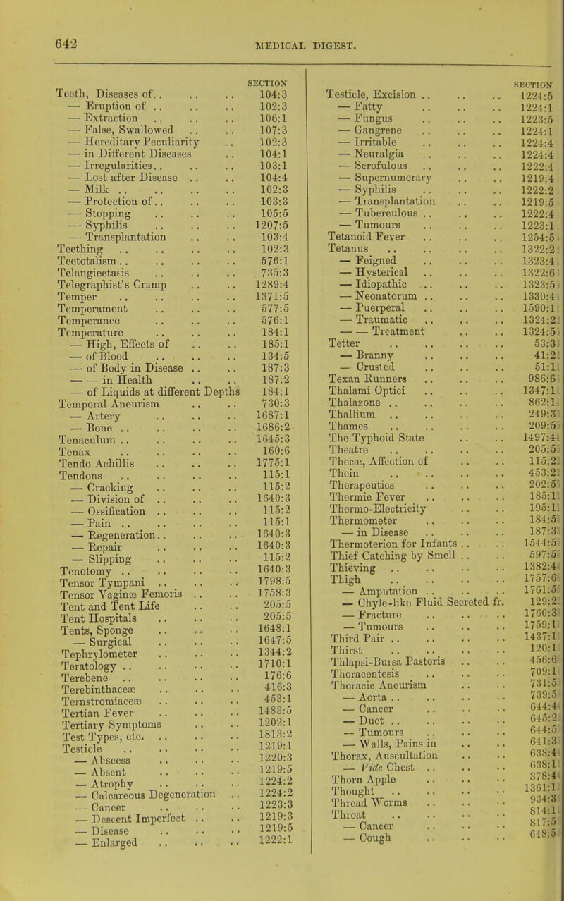 Tectli, Diseases of.. — Eniption of .. — Extraction — False, Swallowed — Hereditary Peculiarity — in Different Diseases — Irregularities.. — Lost after Disease .. — Milk — Protection of., — Stopping — Syphilis — Transplantation Teething Teetotalism.. Telangiectasis Telegraphist’s Cramp Temper Temperament Temperance Temperattire — High, Effects of — of Blood — of Body in Disease .. in Health — of Liquids at different Depths Temporal Aneurism — Artery — Bone .. .. .. Tenaculum .. Tenax Tendo Achillis Tendons — Cracking — Division of .. — Ossification .. — Pain .. — Eegeneration.. — Eepair — Slipping Tenotomy .. Tensor Tympani .. _ Tensor Vagince Feinoris .. Tent and Tent Life Tent Hospitals Tents, Sponge — Surgical Tephrjlometer Teratology .. Terehene Terebinthaceac Ternstromiaceoe Tertian Fever Tertiary Symptoms Test Types, etc Testicle — Abscess — Absent — Atrophy — Calcareous Degeneration — Cancer — Descent Imperfect .. — Disease — Enlarged SECTION 104:3 102:3 106:1 107:3 102:3 104:1 103:1 104:4 102:3 103:3 105:5 1207:5 103:4 102:3 676:1 735:3 1289:4 1371:5 577:5 576:1 184:1 185:1 134:5 187:3 187:2 184:1 730:3 1687:1 1686:2 1645:3 160:6 1775:1 115:1 115:2 1640:3 115:2 115:1 1640:3 1640:3 115:2 1640:3 1798:5 1758:3 205:5 205:5 1648:1 1647:5 1344:2 1710:1 176:6 416:3 453:1 1483:5 1202:1 1813:2 1219:1 1220:3 1219:5 1224:2 1224:2 1223:3 1219:3 1219:5 1222:1 Testicle, Excision .. — Fatty — Fungus — Gangrene — Irritable — Neuralgia — Scrofulous — Supernumerarj' — Syphilis — Transplantation — Tuberculous .. — Tumours Tetanoid Fever Tetanus — Feigned — Hysterical — Idiopathic ... — Neonatorum .. — Puerperal — Traumatic Treatment Tetter — Branny — Crusted Texan Eunners Thalami Optici Thalazone .. Thallium Thames The Typhoid State Theatre Thecm, Affection of Thein Therapeutics Thermic Fever Thermo-Electricity Thermometer — in Disease Thermoterion for Infants .. Thief Catching by Smell Thieving Thigh — Amputation .. — Chyle-like Fluid Secreted — Fractiu-e — Tumours Third Pair .. Thirst Thlapsi-Bursa Pastoris Thoracentesis Thoracic Aneurism — Aorta .. — Cancer — Duct .. — Tumours — Walls, Pains in Thorax, Auscultation — Vide Chest .. Thorn Apple Thought Threadworms Throat — Cancer — Cough SECTION 1224:5 1224:1 1223:5 1224:1 1224:4 1224:4 1222:4 1219:4 1222:2 1219:5 1222:4 1223:1 1254:5 i 1322:2: 1323:4: 1322:6 1323:5 1330:41 1590:11 1324:2. 1324:5 53:3 41:2. 51:i; 986:6 1347:1 862:1. 249:3 209:5' 1497:41 205:5' 115:2. 453:2. 202:5' 185:L 195:1. 184:5' 187:3 1544:5' 597:5 1382:4 1757:6 1761:5 129:2- 1760:3 1759:1 1437:1 120:1 456:6 709:1 731:5 739:5 644:4 645:2- 644:5 641:3 638:4 638:1 378:4: 1361:1 934:3 814:1. 817:5 648:5