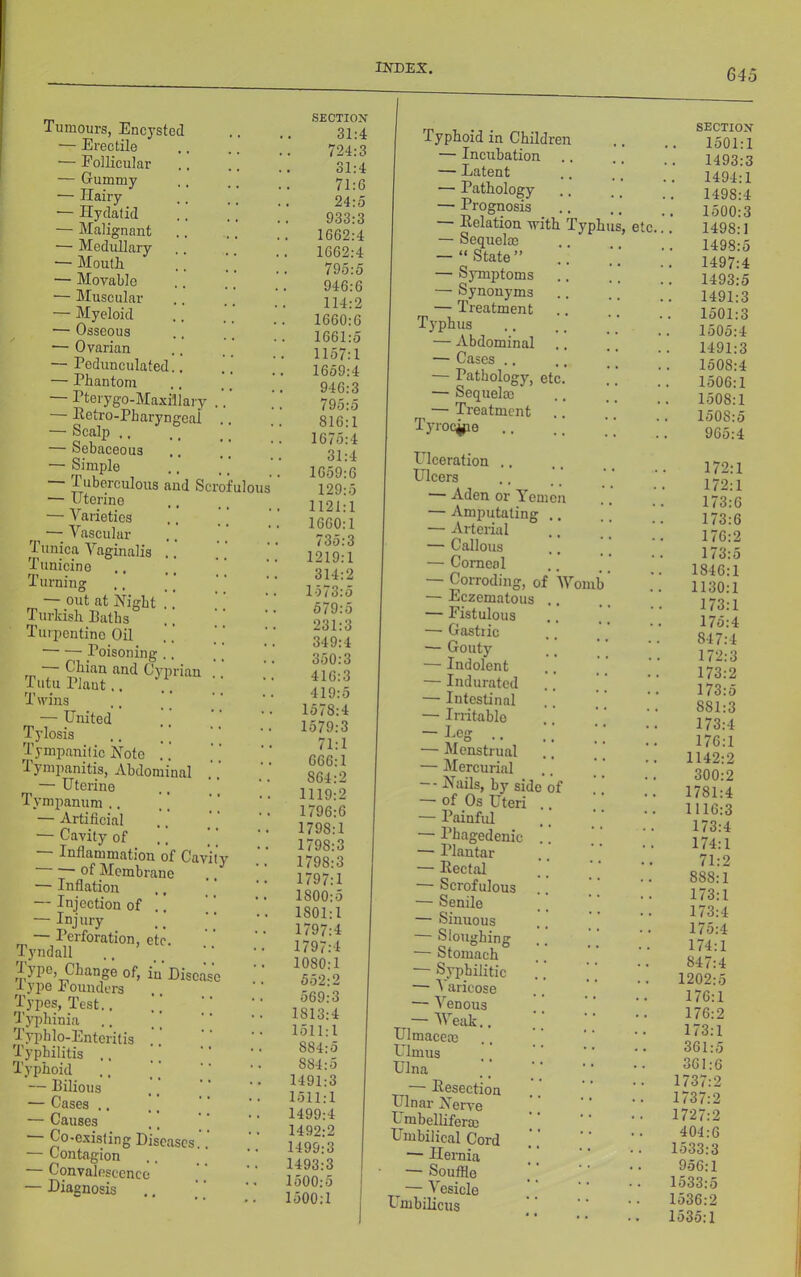 Tumours, Encysted — Erectile — Follicular — Gummy — Hairy ■— Hydatid — Malignant — Medullary — Mouth — Movable — Muscular — Myeloid — Osseous •— Ovarian — Pedunculated. — Phantom Pterygo-Maxillary — Petro-Pharyngcal — iScalp ., — Sebaceous — Simple Tuberculous and Scrofulou — Uterine — Varieties ^ ^ —; Vascular 1 unica Vaginalis .. Tunicine Turning — out at Hight .. Turkish Paths Turpentine Oil Poisoning .. rr Oyprian Tutu Plant.. Twins ., ’' — United Tylosis .. ] Tympanitic Note ' Tympanitis, Abdominal ^ — Uterine Tympanum .. \ [ — Artificial — Cavity of luflammation of Cavity of Membrane — Inflation — Injection of .. — Injury — Perforation, etc. Tyndall lype. Change of, in Disease I ype Founders Types, Test.. U’yphinia Typblo-Enteritis Typhilitis .. Typhoid — Pilious — Cases .. — Causes — Co-existing Diseases.. — Contagion Convalescence — Diagnosis SECTION 31:4 724:3 31:4 71:6 24:5 933:3 1662:4 1662:4 795:5 946:6 114:2 1660:6 1661:5 1157:1 1659:4 946:3 I 795:5 816:1 1675:4 31:4 1659:6 129:5 1121:1 1660:1 / 35:3 1219:1 314:2 1573:5 579:5 231:3 349:4 350:3 416:3 419:5 1578:4 1579:3 71:1 666:1 864:2 1119:2 1796:6 1798:1 1798:3 1798:3 1797:1 1800:5 1801:1 1797:4 1797:4 1080:1 652:2 569:3 1813:4 1511:1 884:5 884:5 1491:3 1511:1 1499:4 1492:2 1499:3 1493:3 1500:5 1500:1 Typhoid in Children — Incubation — Latent — Pathology — Prognosis — Eolation -with Typhus, etc — Sequel® .. — “State” — Symptoms — Synonyms — Treatment Typhus — Abdominal — Cases .. — Pathology, etc. — Sequel® — Ti'eatment Tyroc^e Ulceration .. Ulcers — Aden or Yemen — Amputating — Arterial — Callous — Corneal — Corroding, of 'Worn — Eczematous — Fistulous — Gastric — Gouty — Indolent — Indurated — Intestinal — Irritable — Peg .. — Menstrual — Mercurial — Nails, by side of — of Os Uteri — Painful — Phagedenic — Plantar — Eectal — Scrofulous — Senile — Sinuous — Sloughing — Stomach — Syphilitic — A'aricose — Venous — V''eak.. Ulmace® Primus Ulna — Eesection Ulnar Nerve P mbellifer® Priubilical Cord — Hemia — Souffle ^ — Vesicle Pluibilicus SECTIOX 1501:1 1493:3 1494:1 1498:4 1500:3 1498:1 1498:5 . 1497:4 1493:5 1491:3 1501:3 . 1505:4 1491:3 1508:4 1506:1 1508:1 1508:5 965:4 172:1 172:1 173:6 173:6 176:2 173:5 1846:1 1130:1 173:1 175:4 847:4 172:3 173:2 173:5 881:3 173:4 176:1 1142:2 300:2 1781:4 1116:3 173:4 174:1 71:2 888:1 173:1 173:4 175:4 174:1 847:4 1202:5 176:1 176:2 173:1 361:5 361:6 1737:2 1737:2 1727:2 404:6 1533:3 956:1 1533:5 1536:2 1535:1