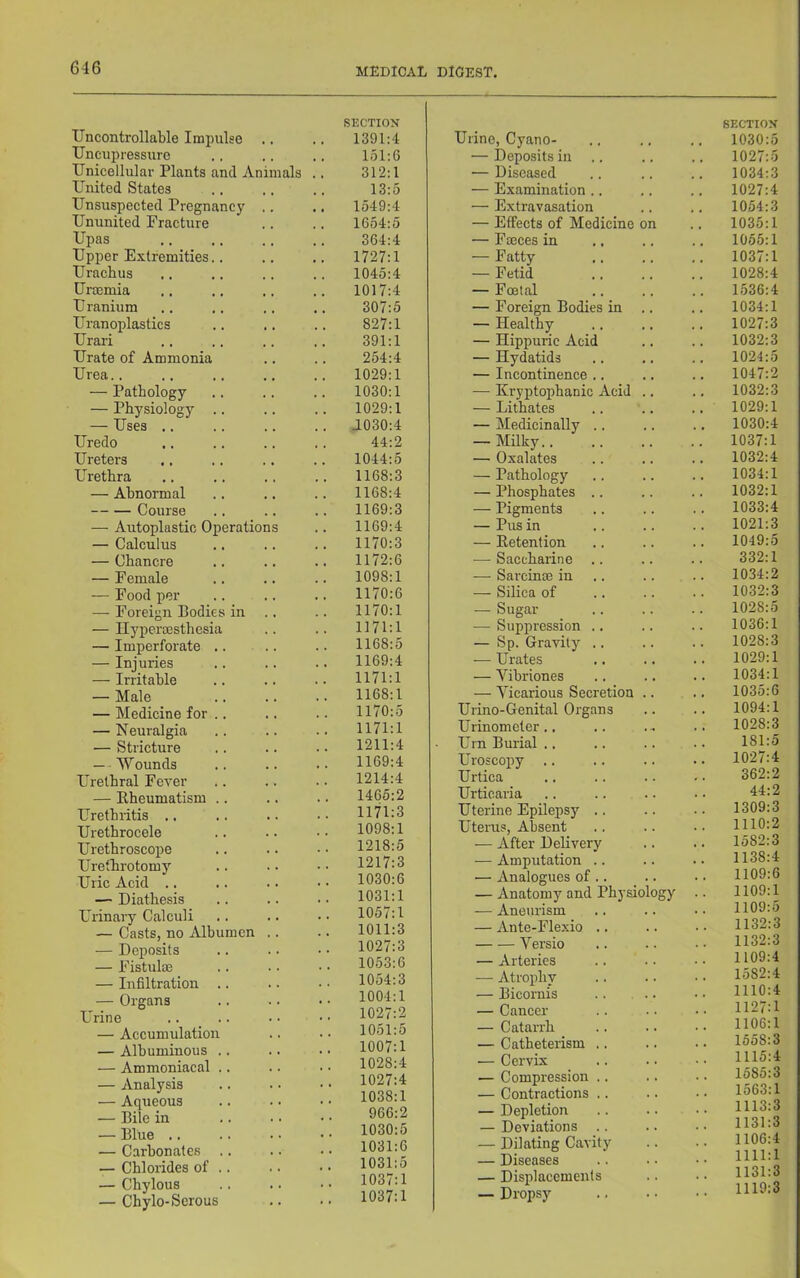 Uncontrollable Impulse Uncupressuro Unicellular Plants and Animals . United States Unsuspected Pregnancy .. Ununited Fracture Upas Upper Extremities.. Urachus Uroemia Uranium Uranoplasties Urari Urate of Ammonia Urea.. — Pathology — Physiology .. — Uses .. Uredo Ureters Urethra — Abnormal Course — Autoplastic Operations — Calculus — Chancre — Female — Food per — Foreign Bodies in .. — Ilypermsthesia — Imperforate .. .. — Injuries — Irritable — Male — Medicine for .. — Neuralgia — Stricture — ■ Wounds Uretbral Fever — Ebeumatism .. Urethritis .. Urethrocele Urethroscope Urethrotomy Uric Acid .. — Diathesis Urinary Calculi — Casts, no Albumen .. — Deposits — Fistulae — Infiltration .. — Organs Urine — Accumulation — Albuminous .. — Ammoniacal .. — Analysis — Aqueous — Bite in — Blue .. — Carbonates .. — Chlorides of .. — Chylous — Chylo-Serous SECTION 1391:4 151:6 312:1 13:5 1549:4 1654:5 364:4 1727:1 1045:4 1017:4 307:5 827:1 391:1 254:4 1029:1 1030:1 1029:1 J030:4 44:2 1044:5 1168:3 1168:4 1169:3 1169:4 1170:3 1172:6 1098:1 1170:6 1170:1 1171:1 1168:5 1169:4 1171:1 1168:1 1170:5 1171:1 1211:4 1169:4 1214:4 1465:2 1171:3 1098:1 1218:5 1217:3 1030:6 1031:1 1057:1 1011:3 1027:3 1053:6 1054:3 1004:1 1027:2 1051:5 1007:1 1028:4 1027:4 1038:1 966:2 1030:5 1031:6 1031:5 1037:1 1037:1 Urine, Cyano- — Deposits in .. — Diseased — Examination .. — Extravasation — Effects of Medicine on — Fteces in — Fatty — Fetid — Fffital — Foreign Bodies in — Healthy — Hippuric Acid — Hydatids — Incontinence .. — Kryptophanic Acid .. — Lithates — Medicinally .. — Milky.. — Oxalates — Pathology — Phosphates .. — Pigments — Pus in — Eetention — Saccharine — Sarcinm in — Silica of — Sugar ,— Suppression .. — Sp. Gravity .. ,—• Urates — Vibriones — Vicarious Secretion Urino-Genital Organs Urinometer Urn Burial Uroscopy Urtica Urticaria Uterine Epilepsy .. Uterus, Absent — After Delivery — Amputation .. — Analogues of .. — Anatomy and Physiology — Aneurism — Ante-Flexio Versio — Arteries — Atrophy — Bicornis — Cancer — Catarrh — Catheterism .. •— Cervix — Compression .. — Contractions .. — Depletion — Deviations — Dilating Cavity — Diseases — Displacements — Dropsy SECTION 1030:5 1027:5 1034:3 1027:4 1054:3 1035:1 1055:1 1037:1 1028:4 1536:4 1034:1 1027:3 1032:3 1024:5 1047:2 1032:3 1029:1 1030:4 1037:1 1032:4 1034:1 1032:1 1033:4 1021:3 1049:5 332:1 1034:2 1032:3 1028:5 1036:1 1028:3 1029:1 1034:1 1035:6 1094:1 1028:3 181:5 1027:4 362:2 44:2 1309:3 1110:2 1582:3 1138:4 1109:6 1109:1 1109:5 1132:3 1132:3 1109:4 1582:4 1110:4 1127:1 1106:1 1558:3 1115:4 1585:3 1563:1 1113:3 1131:3 1106:4 1111:1 1131:3 1119:3