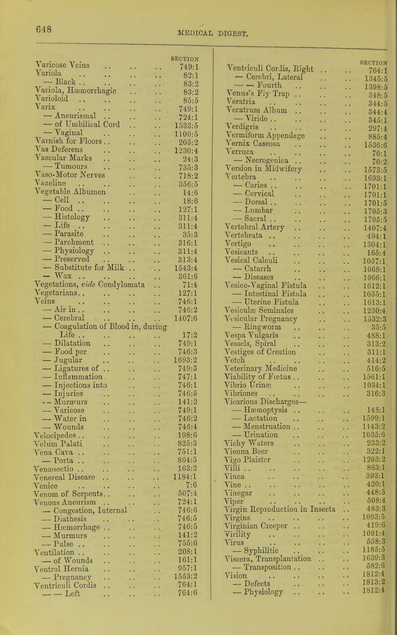 MEDICAL DIGEST. SECTIOX Varicose Veins 749:1 Variola . 82:1 — Black ., 83:2 Variola, Ilromorrhagic 83:2 Varioloid 85:5 Varix 749:1 — Aneurismal .. 724:1 — of Umbilical Cord .. 1533:5 — Vaginal 1100:5 Varnish for Flooi-s .. 205:2 Vas Deferens 1230:4 Vascular Marks 24:3 — Tumours 735:3 Vaso-Motor Nerves 718:2 Vazeline 356:5 Vegetable Albumen 14:6 — Cell 18:6 — Food .. 127:1 — Histology 311:4 — Life .. 311:4 — Parasite 35:3 — Parchment .. 316:1 — Physiology .. 311:4 — Preserved 313:4 — Substitute for Milk .. 1543:4 — Wax .. 361:6 Vegetations, vide Condylomata 71:4 Vegetarians.. 127:1 Veins 746:1 — Air in .. 746:2 — Cerebral ... 1407:6 — Coagulation of Blood in, during Life .. 17:2 — Dilatation 749:1 — Pood per 746:3 — Jugular 1693:2 — Ligatures of .. 749:3 — Inflammation 747:1 — Injections into 746:1 — Injuries 746:5 --Murmurs 141:2 — Varicose 749:1 —■ Water in 746:2 — Wounds 746:4 Velocipedes.. 198:6 A'elum Palati 825:3 Vena Cava .. 751:1 — Porta .. 864:5 Venmsectio .. 163:2 Venereal Disease .. 1184:1 Venice 7:6 Venom of Serpents.. 507:4 Venous Aneurism .. 724:1 — Congestion, Internal . 746:6 — Diathesis 746:5 — Haemorrhage .. 746:5 — Murmurs 141:2 — Pulse .. 755:6 Ventilation .. 208:1 — of Wounds 161:1 Ventral Hernia 957:1 — Pregnancy 1553:2 Vcntriculi Cordis .. 764:1 Left 764:6 Ventiiculi Cordis, Bight 764:1 — Cerebri, Lateral 1345:5 Fourth 1398:5 Venus’s Fiy Trap .. 348:5 Veratria 344:5 Veratrum Album .. 344:4 — Viride .. 345:1 Verdigris 297:4 Vermiform Appendage 885:4 Vernix Caseosa • # . 1536:6 \^en-uca . . 70:1 — Necrogcnica .. 70:2 Version in Midwifery . . 1573:5 Vertebra 1693:1 ■— Caries .. 1701:1 — Cervical 1701:1 — Dorsal.. 1701:5 — Lumbar 1705:3 — Sacral .. .. 1705:5 Vertebral Artery • • • 1407:4 Vertebrata .. . . 494:1 Vertigo • • • 1304:1 Vesicants 165:4 Vesical Calculi 1057:1 — Catarrh 1068:1 — Diseases 1066:1 Vesico-Vaginal Fistula 1612:1 — Intestinal Fistula • • « 1055:1 — Uterine Fistifla . . 1613:1 Vesiculoo Seminales 1230:4 Vesicular Pregnancy 1532:3 — Ringworm 35:5 Vespa Vulgaris • • • 488:1 Vessels, Spiral • • • 313:2 Vestiges of Creation • • • 311:1 Vetch . . 414:2 Veterinary Medicine 516:5 Viability of Foetus .. • • • 1561:1 Vibrio Urinm 1034:1 Vibriones 316:3 Vicarious Dischai'ges— — Haemoptysis .. , , , 148:1 — Lactation 1599:1 — Menstruation .. 1143:2 — Urination 1035:6 Vichy Waters • • • 233:2 Vienna Beer 322:1 Vigo Plaister 1203:2 Villi . . 863:1 Vinca 393:1 Vine .. 420:1 Vinegar . • • 448:5 Viper • • . 508:4 Virgin Reproduction in Insecta . 483:3 Virgins . . . 1093:5 Virginian Creeper .. 419:6 Virility . . 1091:4 Virus • « • 558:3 — Syphilitic * . 1185:5 Viscera, Transplantation 1639:3 — Transposition .. . . 582:6 Vision • • • 1812:4 — Defects • • • 1813:2 — Physiology .. . . 1812:4
