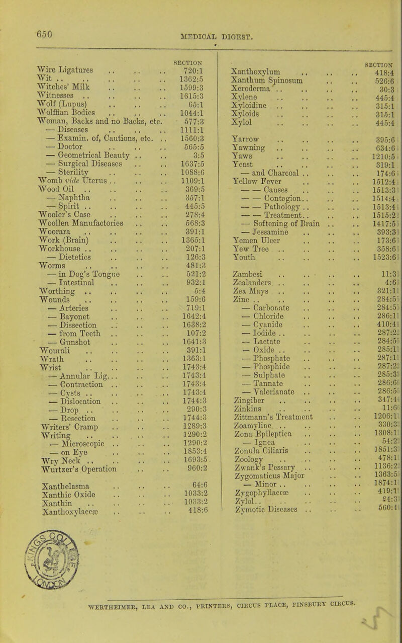 Wire Ligatures Wit Witches’ Milk Witnesses .. Wolf (Lupus) Wolffian Bodies Woman, Backs and no Backs, etc. — Diseases — Examin. of. Cautions, etc. — Doctor — Geometrical Beauty .. — Surgical Diseases — Sterility Womb vide Uterus .. AVood Oil — Naphtha — Spirit .. Wooler’s Case Woollen Manufactories Woorara AVork (Brain) Workhouse .. — Dietetics Worms — in Dog’s Tongue — Intestinal Worthing .. Wounds — Arteries — Bayonet — Dissection — from Teeth — Gunshot Wourali AVrath AVrist — Annular Lig... — Contraction .. — Cysts .. — Dislocation — Drop .. — Resection Writers’ Cramp Writing .. _ — Microscopic .. — on Eye Wry Neck .. Wurtzer’s Operation Xanthelasma Xanthic Oxide Xanthin Xanthoxylacctc SECTION 720:1 Xanthoxylum SECTION 418:4 1362;.5 Xanthum Sjiinosum Xeroderma'^.. .526:6 1599:3 30:3 161.5:3 Xylene 445:4 G5:l Xyloidine , , 315:1 1044:1 Xyloids , , 316:1 577:3 Xylol .. 445:4 1111:1 1560:3 Tarrow 395:6 565:5 Yawning 634:6 3:5 Yaws 1210:5 1637:5 Yeast 319:1 1088:6 — and Charcoal .. . . .. 174:6 1109:1 Yellow Fever . . 1512:4i 369:5 Causes 1513:3 357:1 Contagion.. 1514:4 445:5 Pathology .. , , 1513:4 278:4 Treatment.. 1515:2. 568:3 — Softening of Brain , , 1417:5) 391:1 — Jessamine 393:3 1365:1 Axemen Ulcer 173:6 207:1 ATew Tree .. 358:6 126:3 Youth 1.523:6 481:3 521:2 Zambesi 11:3 932:1 Zealanders .. 4:6 5:4 Zea Mays , , . , 321:1. 159:6 Zinc .. 284:5' 719:1 — Carbonate 284:5' 1642:4 — Chloride 286:i; 1638:2 — Cyanide . . 410:4; 107:2 — Iodide .. . 287:2. 1641:3 — Lactate , 284:5' 391:1 — Oxide .. 285:1 1363:1 — Phosphate 287:1 1743:4 — Phosphide . . . 287:2- 1743:4 — Sulphate . . . 285:3: 1743:4 — Tannate , 286:6’ 1743:4 — A’alerianate .. 286:5 1744:3 Zingiber . . 347:4 290:3 Zinkins . . 11:6 1744:3 Zittmann’s Treatment , . . 1206:1 1289:3 Zoamyline .. . , 330:3 1290:2 Zona Epileptiea . . . . 1308:1 1290:2 — Ignea . . 54:2- 1853:4 Zonula Ciliaris , , . . 1851:3 1693:5 Zoology , . . . 478:1 960:2 Zwauk’s Pessaiy . . 1136:2 64:6 Zygomaticus Major '— Minor .. ■ • • • 1363:5 1874:1 1033:2 Zygophjdlaccoe . . . . 419:1 1033:2 Zylol.. S4:3 418:6 Zymotic Diseases .. 560:1 WERTHEIMEK, LEA AND CO., I’RINTEUS, CIUCVS PLACE, laNSUURY CIRCES.