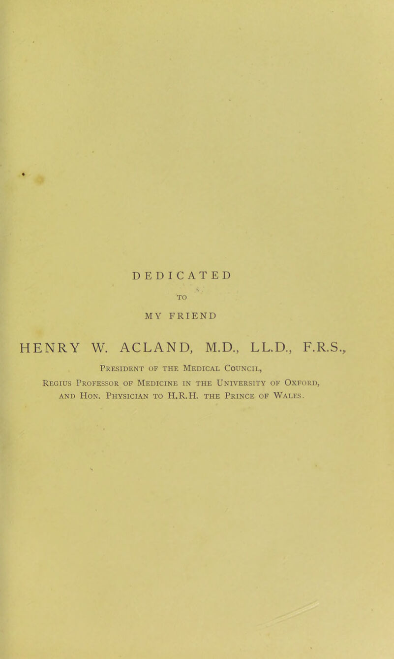 DEDICATED TO MY FRIEND HENRY W. ACLAND, M.D., LL.D, F.R.S., President of the Medical Council, Regius Professor of Medicine in the University of Oxford, and Hon. Physician to H.R.H. the Prince of Wales.