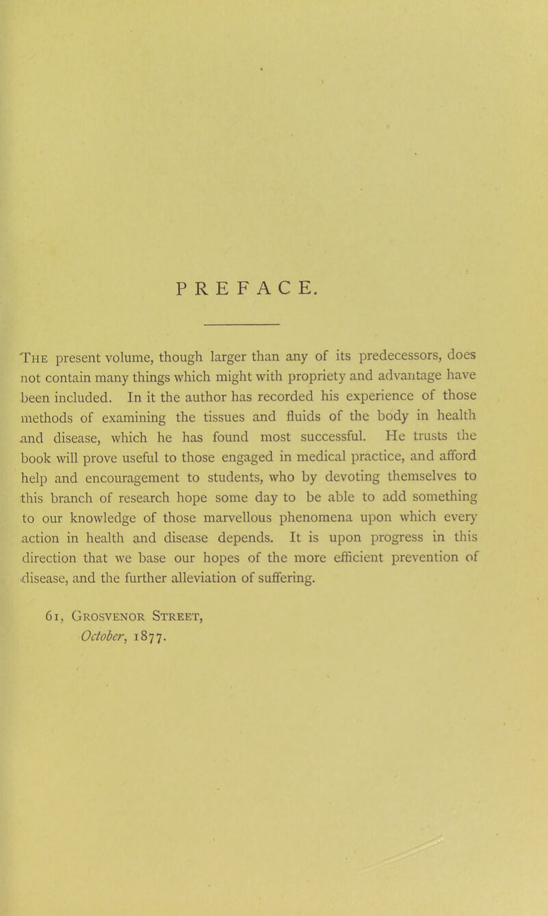 The present volume, though larger than any of its predecessors, does not contain many things which might with propriety and advantage have been included. In it the author has recorded his experience of those methods of examining the tissues and fluids of the body in health and disease, which he has found most successful. He trusts the book will prove useful to those engaged in medical practice, and afford help and encouragement to students, who by devoting themselves to this branch of research hope some day to be able to add something to our knowledge of those marvellous phenomena upon which every action in health and disease depends. It is upon progress in this direction that we base our hopes of the more efficient prevention of disease, and the further alleviation of suffering. 61, Grosvenor Street, October, 1877.