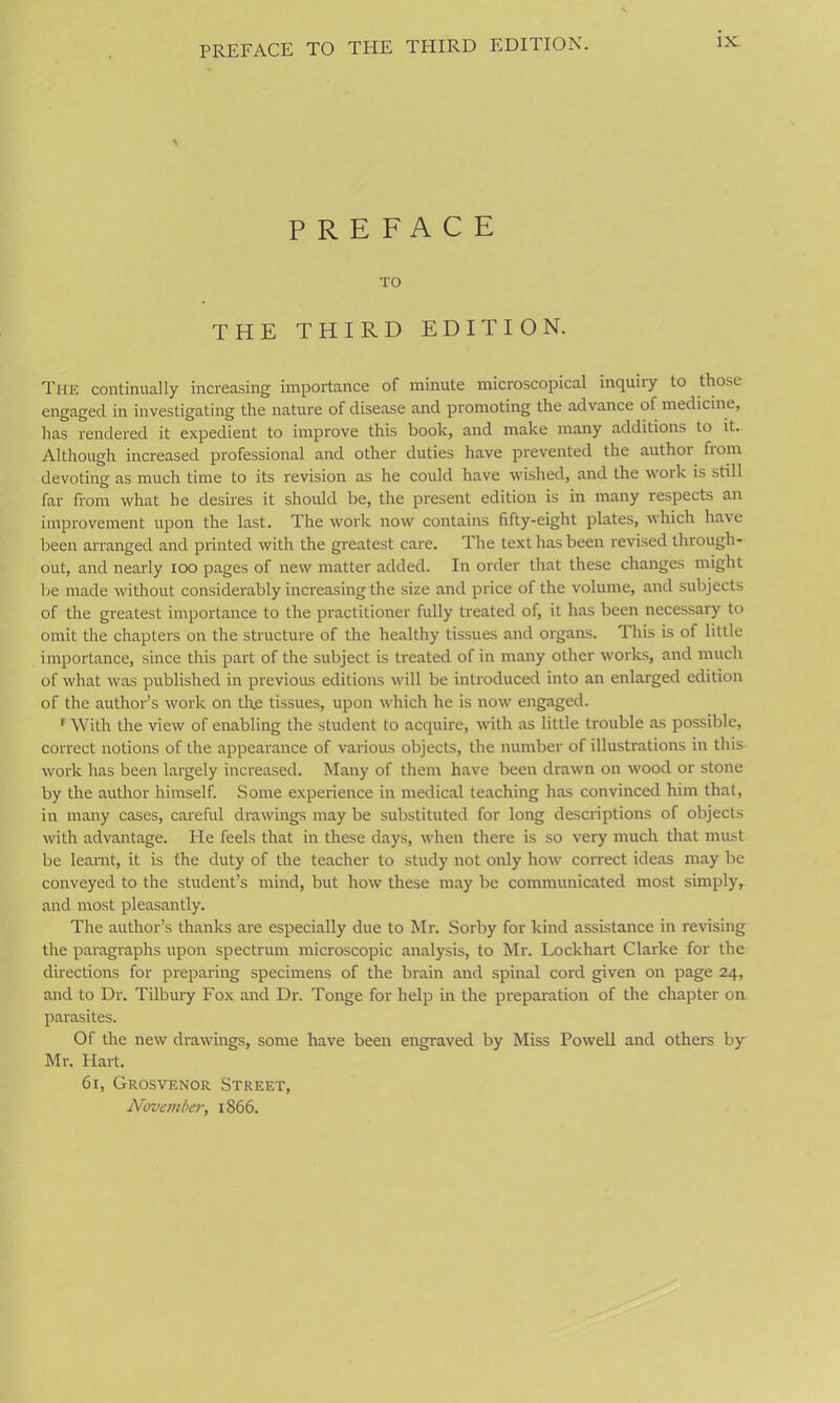 PREFACE TO THE THIRD EDITION. IX- PREFACE TO THE THIRD EDITION. The continually increasing importance of minute microscopical inquiry to those engaged in investigating the nature of disease and promoting the advance of medicine, has rendered it expedient to improve this book, and make many additions to it. Although increased professional and other duties have prevented the author from devoting as much time to its revision as he could have wished, and the work is still far from what he desires it should be, the present edition is in many respects an improvement upon the last. The work now contains fifty-eight plates, which have been arranged and printed with the greatest care. The text has been revised through- out, and nearly ioo pages of new matter added. In order that these changes might be made without considerably increasing the size and price of the volume, and subjects of the greatest importance to the practitioner fully treated of, it has been necessary to omit the chapters on the structure of the healthy tissues and organs. This is of little importance, since this part of the subject is treated of in many other works, and much of what was published in previous editions will be introduced into an enlarged edition of the author’s work on the tissues, upon which he is now engaged. 1 With the view of enabling the student to acquire, with as little trouble as possible, correct notions of the appearance of various objects, the number of illustrations in this work has been largely increased. Many of them have been drawn on wood or stone by the author himself. Some experience in medical teaching has convinced him that, in many cases, careful drawings may be substituted for long descriptions of objects with advantage. He feels that in these days, when there is so very much that must be learnt, it is the duty of the teacher to study not only how correct ideas may be conveyed to the student’s mind, but how these may be communicated most simply, and most pleasantly. The author’s thanks are especially due to Mr. Sorby for kind assistance in revising the paragraphs upon spectrum microscopic analysis, to Mr. Lockhart Clarke for the directions for preparing specimens of the brain and spinal cord given on page 24, and to Dr. Tilbury Fox and Dr-. Tonge for help in the preparation of the chapter on parasites. Of the new drawings, some have been engraved by Miss Powell and others by Mr. Hart. 61, Grosvenor Street, November, 1866.