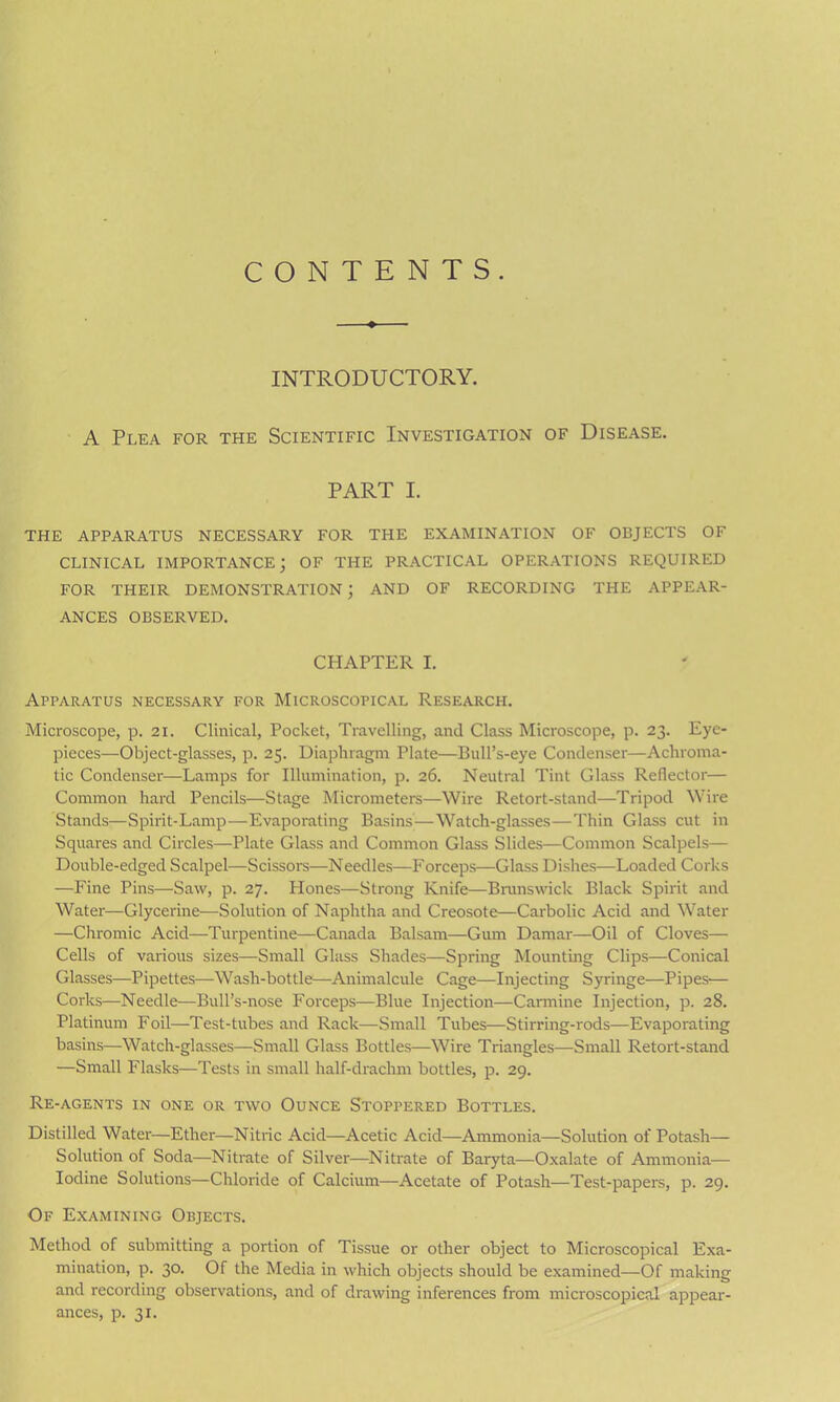 CONTENTS. INTRODUCTORY. A Plea for the Scientific Investigation of Disease. PART I. THE APPARATUS NECESSARY FOR THE EXAMINATION OF OBJECTS OF CLINICAL IMPORTANCE; OF THE PRACTICAL OPERATIONS REQUIRED FOR THEIR DEMONSTRATION ; AND OF RECORDING THE APPEAR- ANCES OBSERVED. CHAPTER I. Apparatus necessary for Microscopical Research. Microscope, p. 21. Clinical, Pocket, Travelling, and Class Microscope, p. 23. Eye- pieces—Object-glasses, p. 25. Diaphragm Plate—Bull’s-eye Condenser—Achroma- tic Condenser—Lamps for Illumination, p. 26. Neutral Tint Glass Reflector— Common hard Pencils—Stage Micrometers—Wire Retort-stand—Tripod Wire Stands—Spirit-Lamp—Evaporating Basins—Watch-glasses—Thin Glass cut in Squares and Circles—Plate Glass and Common Glass Slides—Common Scalpels— Double-edged Scalpel—Scissors—Needles—Forceps—Glass Dishes—Loaded Corks —Fine Pins—Saw, p. 27. Plones—Strong Knife—Brunswick Black Spirit and Water—Glycerine—Solution of Naphtha and Creosote—Carbolic Acid and Water —Chromic Acid—Turpentine—Canada Balsam—Gum Damar—Oil of Cloves— Cells of various sizes—Small Glass Shades—Spring Mounting Clips—Conical Glasses—Pipettes—Wash-bottle—Animalcule Cage—Injecting Syringe—Pipes'— Corks—Needle—Bull’s-nose Forceps—Blue Injection—Carmine Injection, p. 28. Platinum Foil—Test-tubes and Rack—Small Tubes—Stirring-rods—Evaporating basins—Watch-glasses—Small Glass Bottles—Wire Triangles—Small Retort-stand —Small Flasks—Tests in small half-drachm bottles, p. 29. Re-agents in one or two Ounce Stoppered Bottles. Distilled Water—Ether—Nitric Acid—Acetic Acid—Ammonia—Solution of Potash- Solution of Soda—Nitrate of Silver—Nitrate of Baiyta—Oxalate of Ammonia— Iodine Solutions—Chloride of Calcium—Acetate of Potash—Test-papers, p. 29. Of Examining Objects. Method of submitting a portion of Tissue or other object to Microscopical Exa- mination, p. 30. Of the Media in which objects should be examined—Of making and recording observations, and of drawing inferences from microscopical appear- ances, p. 31.