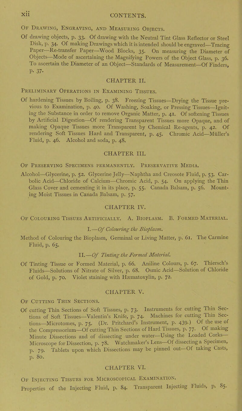 Of Drawing, Engraving, and Measuring Oiijects. Of drawing objects, p. 33. Of drawing with the Neutral Tint Glass Reflector or Steel Disk, p. 34. Of making Drawings which it is intended should be engraved—Tracing Paper-—Re-transfer Paper—Wood Blocks, 35. On measuring the Diameter of Objects—Mode of ascertaining the Magnifying Powers of the Object Glass, p. 36. To ascertain the Diameter of an Object—Standards of Measurement—Of Finders, P- 37- CHAPTER II. Preliminary Operations in Examining Tissues. Of hardening Tissues by Boiling, p. 38. Freezing Tissues—Drying the Tissue pre- vious to Examination, p. 40. Of Washing, Soaking, or Pressing Tissues—Ignit- ing the Substance in order to remove Organic Matter, p. 41. Of softening Tissues by Artificial Digestion—Of rendering Transparent Tissues more Opaque, and of making Opaque Tissues more Transparent by Chemical Re-agents, p. 42. Of rendering Soft Tissues Hard and Transparent, p. 45. Chromic Acid—Muller’s Fluid, p. 46. Alcohol and soda, p. 48. CHAPTER III. Of Preserving Specimens permanently. Preservative Media. Alcohol—-Glycerine, p. 52. Glycerine Jelly—Naphtha and Creosote Fluid, p. 53. Car- bolic Acid—Chloride of Calcium—Chromic Acid, p. 54. On applying the Thin Glass Cover and cementing it in its place, p. 55. Canada Balsam, p. 56. Mount- ing Moist Tissues in Canada Balsam, p. 57. CHAPTER IV. Of Colouring Tissues Artificially. A. Bioplasm. B. Formed Material. I.—Of Colouring the Bioplasm. Method of Colouring the Bioplasm, Germinal or Living Mattel-, p. 61. The Carmine Fluid, p. 65. II.—Of Tinting the Formed Material. Of Tinting Tissue or Formed Material, p. 66. Aniline Colours, p. 67. Thiersch’s Fluids—Solutions of Nitrate of Silver, p. 68. Osmic Acid—Solution of Chloride of Gold, p. 70. Violet staining with Hematoxylin, p. 72. CHAPTER V. Of Cutting Thin Sections. Of cutting Thin Sections of Soft Tissues, p. 73- Instruments for cutting Thin Sec- tions of Soft Tissues—Valentin’s Knife, p. 74- Machines for cutting Thin Sec- tions—Microtomes, p. 75. (Dr. Pritchard’s Instrument, p. 439-) Of the use of the Compressorium—Of cutting Thin Sections of Hard 1 issues, p. 77- Of making Minute Dissections and of dissecting under water—Using the Loaded Coiks Microscope for Dissection, p. 7$- Watchmaker’s Lens Of dissecting a Specimen, p. 79. Tablets upon which Dissections may be pinned out Of taking Casts, p. 80. CHAPTER VI. Of Injecting Tissues for Microscopical Examination. Properties of the Injecting Fluid, p. 84. Transparent Injecting 1 luids, p. S5.