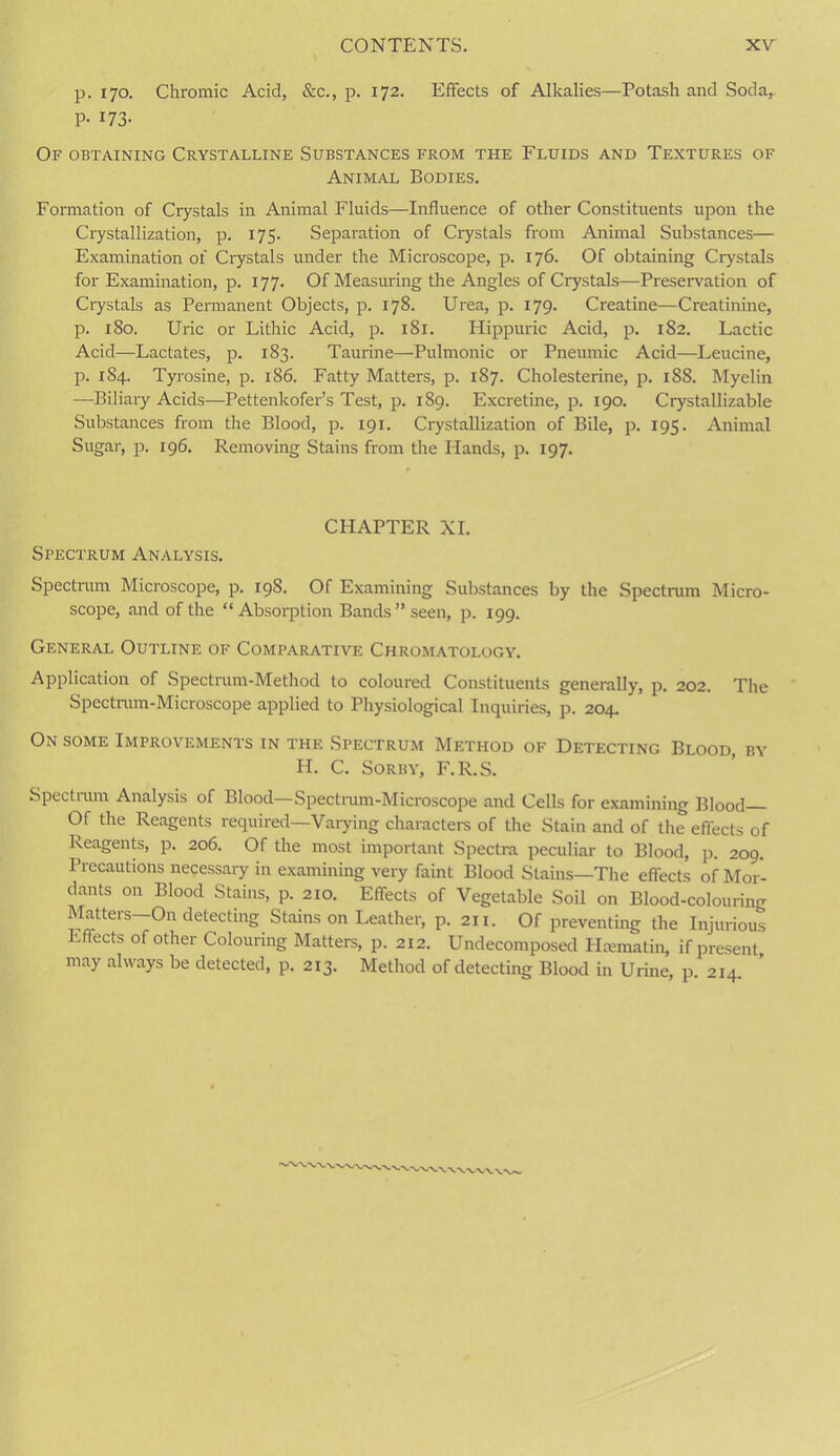 p. 170. Chromic Acid, &c., p. 172. Effects of Alkalies—Potash and Soda,. P- 173- Of obtaining Crystalline Substances from the Fluids and Textures of Animal Bodies. Formation of Crystals in Animal Fluids—-Influence of other Constituents upon the Crystallization, p. 175. Separation of Crystals from Animal Substances— Examination of Crystals under the Microscope, p. 176. Of obtaining Crystals for Examination, p. 177. Of Measuring the Angles of Crystals—Preservation of Crystals as Permanent Objects, p. 178. Urea, p. 179. Creatine—Creatinine, p. 180. Uric or Lithic Acid, p. 181. Hippuric Acid, p. 182. Lactic Acid—Lactates, p. 183. Taurine—Pulmonic or Pneumic Acid—Leucine, p. 1S4. Tyrosine, p. 186. Fatty Matters, p. 187. Cholesterine, p. 188. Myelin —Biliary Acids—Pettenkofer’s Test, p. 189. Excretine, p. 190. Crystallizable Substances from the Blood, p. 191. Crystallization of Bile, p. 195. Animal Sugar, p. 196. Removing Stains from the Hands, p. 197. CHAPTER XI. Spectrum Analysis. Spectrum Microscope, p. 19S. Of Examining Substances by the Spectrum Micro- scope, and of the “Absorption Bands” seen, p. 199. General Outline of Comparative Chromatology. Application of Spectrum-Method to coloured Constituents generally, p. 202. The Spectrum-Microscope applied to Physiological Inquiries, p. 204. On some Improvements in the Spectrum Method of Detecting Blood, by PI. C. Sorby, F.R.S. Spectrum Analysis of Blood— Spectrum-Microscope and Cells for examining Blood Of the Reagents required—Varying characters of the Stain and of the effects of Reagents, p. 206. Of the most important Spectra peculiar to Blood, p. 209. Precautions necessary in examining very faint Blood Stains—The effects of Mor- dants on Blood Stains, p. 210. Effects of Vegetable Soil on Blood-colouring Matters—On detecting Stains on Leather, p. 211. Of preventing the Injurious Effects of other Colouring Matters, p. 212. Undecomposed Hmmatin, if present, may always be detected, p. 213. Method of detecting Blood in Urine, p. 214.