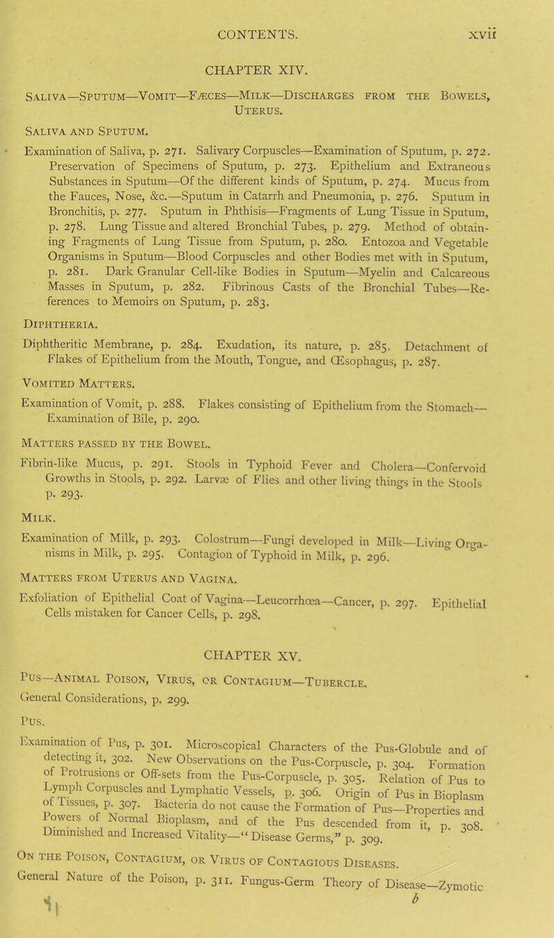 CHAPTER XIV. Saliva—Sputum—Vomit—Faeces—Milk—Discharges from the Bowels, Uterus. Saliva and Sputum. Examination of Saliva, p. 271. Salivary Corpuscles—Examination of Sputum, p. 272. Preservation of Specimens of Sputum, p. 273. Epithelium and Extraneous Substances in Sputum—Of the different kinds of Sputum, p. 274. Mucus from the Fauces, Nose, &c.—Sputum in Catarrh and Pneumonia, p. 276. Sputum in Bronchitis, p. 277. Sputum in Phthisis—Fragments of Lung Tissue in Sputum, p. 278. Lung Tissue and altered Bronchial Tubes, p. 279. Method of obtain- ing Fragments of Lung Tissue from Sputum, p. 280. Entozoa and Vegetable Organisms in Sputum—Blood Corpuscles and other Bodies met with in Sputum, p. 281. Dark Granular Cell-like Bodies in Sputum—Myelin and Calcareous Masses in Sputum, p. 282. Fibrinous Casts of the Bronchial Tubes—Re- ferences to Memoirs on Sputum, p. 283. Diphtheria. Diphtheritic Membrane, p. 284. Exudation, its nature, p. 285. Detachment of Flakes of Epithelium from the Mouth, Tongue, and CEsophagus, p. 287. Vomited Matters. Examination of Vomit, p. 288. Flakes consisting of Epithelium from the Stomach Examination of Bile, p. 290. Matters passed by the Bowel. Fibrin-like Mucus, p. 291. Stools in Typhoid Fever and Cholera—Confervoid Growths in Stools, p. 292. Larva: of Flies and other living things in the Stools p. 293. Milk. Examination of Milk, p. 293. Colostrum—Fungi developed in Milk—Living Orga- nisms in Milk, p. 295. Contagion of Typhoid in Milk, p. 296. Matters from Uterus and Vagina. Exfoliation of Epithelial Coat of Vagina— Leucorrhoea—Cancer, p. 297. Epithelial Cells mistaken for Cancer Cells, p. 298. CHAPTER XV. I’us—Animal Poison, Virus, or Contagium—Tubercle. General Considerations, p. 299. Pus. Examination of Pus, p. 301. Microscopical Characters of the Pus-Globule and of detecting it, 302. New Observations on the Pus-Corpuscle, p. 304. Formation 0 rotrusions or Off-sets from the Pus-Corpuscle, p. 305. Relation of Pus to I;ylph C°rpuscles and Lymphatic Vessels, p. 306. Origin of Pus in Bioplasm ot I issues, p. 307. Bacteria do not cause the Formation of Pus—Properties and 1 owers of Normal Bioplasm, and of the Pus descended from it, p 308 Diminished and Increased Vitality—“Disease Germs,” p. 309. On the Poison, Contagium, or Virus of Contagious Diseases. General Nature of the Poison, p. 3n. Fungus-Germ Theory of Disease—Zymotic 1| *