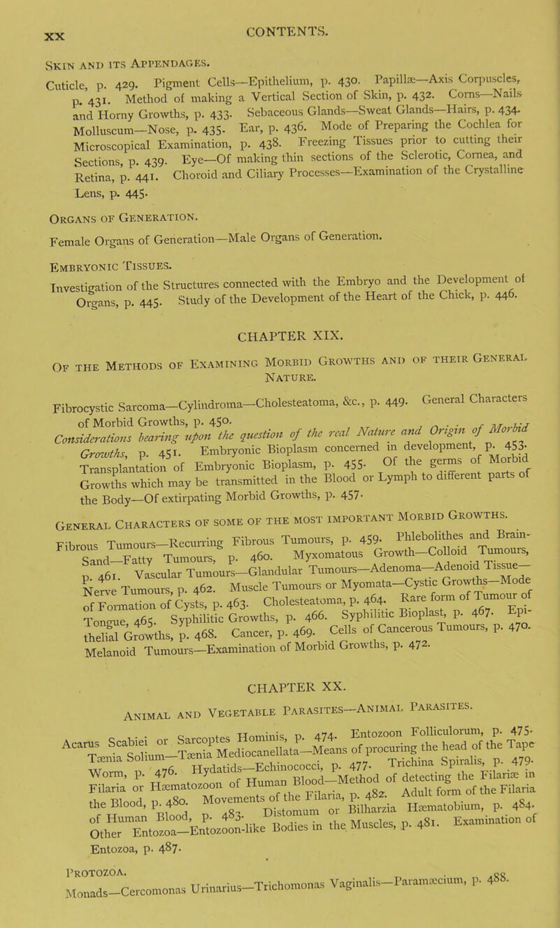 Skin and its Appendages. Cuticle, p. 429. Pigment Cells—Epithelium, p. 430. Papilla:—Axis Corpuscles, p. 431. Method of making a Vertical Section of Skin, p. 432. Corns Nails and Horny Growths, p. 433. Sebaceous Glands—Sweat Glands—Hairs, p. 434- Molluscum— Nose, p. 435- Ear, p. 436- Mode of Preparing the Cochlea for Microscopical Examination, p. 438. Freezing Tissues prior to cutting their Sections, p. 439. Eye—Of making thin sections of the Sclerotic, Cornea, and Retina, p. 441. Choroid and Ciliary Processes—Examination of the Crystalline Lens, p. 445- Organs of Generation. Female Organs of Generation—Male Organs of Generation. Embryonic Tissues. Investigation of the Structures connected with the Embryo and the Development of Organs, p. 445- Study of the Development of the Heart of the Chick, p. 446. CHAPTER XIX. Of the Methods of Examining Morbid Growths and of their Generad Nature. Fibrocystic Sarcoma—Cylindroma—Cholesteatoma, &c., p. 449- General Characters of Morbid Growths, p. 450. . . f OmUmOm, **** * ,ht f a‘r Na‘“ Z Or.g.n cf Mo, M Growths p 451. Embryonic Bioplasm concerned in development, p. 45a- W nta io^of Embryonic Bioplasm, p. 455- Of the germs o Morbid Growths which may be transmitted in the Blood or Lymph to dtff.ren. parts of the Body—Of extirpating Morbid Growths, p. 457- Generae Characters of some of the most important Morbid Growths. . Fibrous Tumours—Recurring Fibrous Tumours, p. 459- Phlebolithes and Brain- sLl-Fatty Tumours, p. 460. Myxomatous Growth-Colloid Tumours, p. 461. Vascular Tumours-Glandular Tumours-Adenoma-Adenotd Tissue Nete Tumours p. 462. Muscle Tumours or Myomata-Cystic Growths-Mode of ^nation of Cysts, P. 463- Cholesteatoma p. 464. Tonmie 465. Syphilitic Growths, p. 466. Syphilitic Bioplast, p. 467- Epi S Groiths, ”468. Cancer, p. 469. Cells of Cancerous Tumours, p. 47». Melanoid Tumours—Examination of Morbid Growths, p. 47- CHAPTER XX. ANIMAL AND VEGETABLE PaRASITES-ANIMAL PARASITES. ,. , Wnminis t> 474. Entozoon Folliculorum, p. 475- ,,r _ » Hvdatids—Echinococci, p. 477- lncmna opira >, l AVorm, p* 47 • ^ T -qi j ivToihofl of detecting the kilarice in Filaria or Hxm.toxoon of Human Bl~d-Me‘hod_of drtect.ng^ ^^ the Blood, p. 480. Mo''T”tSD°ist„mum ”or ’ Bilharsia Hmmatobium, p. 484- OthTTnto^-kn.'osoondike Bodies in the Muscles, p. 48.. Etmutmation ot Entozoa, p. 4^7- Protozoa. „ .or Mouads-Ccrcomonas Urinari.s-T.tchomouas Vagmahs-P.ramtecmm, p. 4S8.