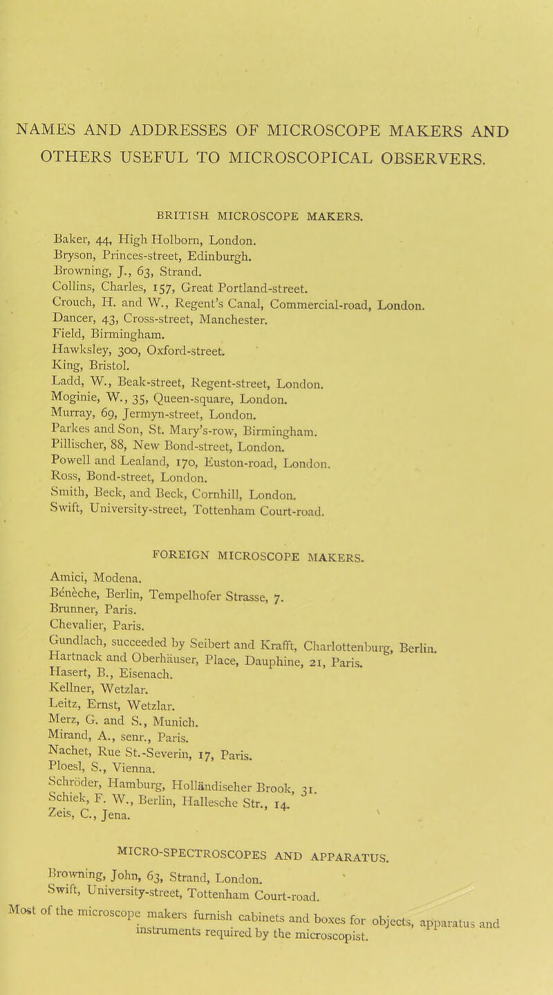 NAMES AND ADDRESSES OF MICROSCOPE MAKERS AND OTHERS USEFUL TO MICROSCOPICAL OBSERVERS. BRITISH MICROSCOPE MAKERS. Baker, 44, High Holborn, London. Bryson, Princes-street, Edinburgh. Browning, J., 63, Strand. Collins, Charles, 157, Great Portland-street. Crouch, H. and W., Regent’s Canal, Commercial-road, London. Dancer, 43, Cross-street, Manchester. P'ield, Birmingham. Hawksley, 300, Oxford-street. King, Bristol. Ladd, W., Beak-street, Regent-street, London. Moginie, W., 35, Queen-square, London. Murray, 69, Jermyn-street, London. Parkes and Son, St. Mary’s-row, Birmingham. Pillischer, 88, New Bond-street, London. Powell and Lealand, 170, Euston-road, London. Ross, Bond-street, London. Smith, Beck, and Beck, Cornhill, London. Swift, University-street, Tottenham Court-road. FOREIGN MICROSCOPE MAKERS. Amici, Modena. Beneche, Berlin, Tempelhofer Strasse, 7. Brunner, Paris. Chevalier, Paris. Gundlach, succeeded by Seibert and Krafft, Charlottenburg, Berlin. Hartnack and Oberhauser, Place, Dauphine, 21, Paris. Hasert, B., Eisenach. Kellner, Wetzlar. Leitz, Ernst, Wetzlar. Merz, G. and S., Munich. Mirand, A., senr., Paris. Nachet, Rue St.-Severin, 17, Paris. Ploesl, S., Vienna. Schroder, Hamburg, Hollandiseher Brook, 31. Schiek, F. W., Berlin, Hallesche Str., 14. Zeis, C., Jena. MICRO-SPECTROSCOPES AND APPARATUS. Browning, John, 63, Strand, London. Swift, University-street, Tottenham Court-road. Most of the microscope makers furnish cabinets and boxes for objects, instruments required by the microscopist. apparatus and