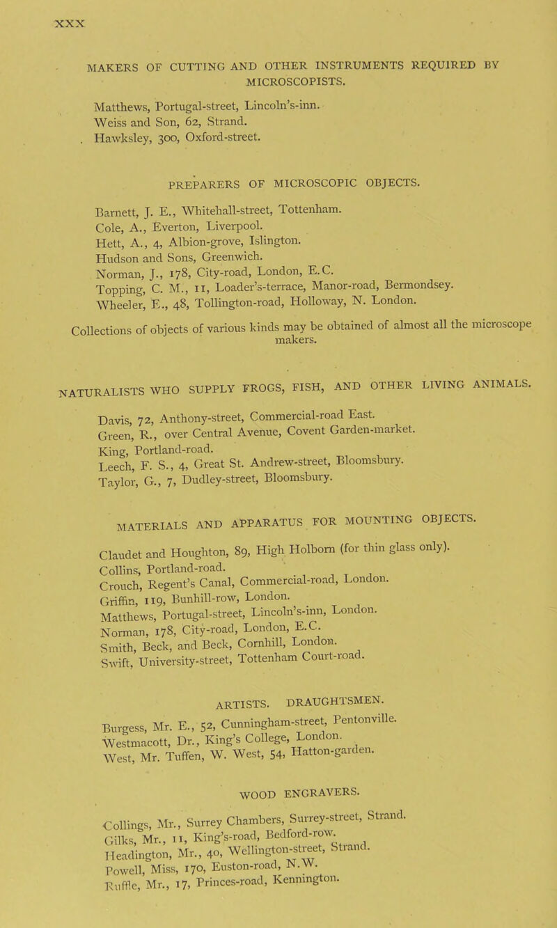 MAKERS OF CUTTING AND OTHER INSTRUMENTS REQUIRED BY MICROSCOPISTS. Matthews, Portugal-street, Lincoln’s-inn. Weiss and Son, 62, Strand. Hawksley, 300, Oxford-street. PREPARERS OF MICROSCOPIC OBJECTS. Barnett, J. E., Whitehall-street, Tottenham. Cole, A., Everton, Liverpool. Hett, A., 4, Albion-grove, Islington. Hudson and Sons, Greenwich. Norman, J., 178, City-road, London, E.C. Topping, C. M., 11, Loader’s-terrace, Manor-road, Bermondsey. Wheeler, E., 48, Tollington-road, Holloway, N. London. Collections of objects of various kinds may be obtained of almost all the microscope makers. NATURALISTS WHO SUPPLY FROGS, FISH, AND OTHER LIVING ANIMALS, Davis, 72, Anthony-street, Commercial-road East. Green, R., over Central Avenue, Covent Garden-market. King, Portland-road. Leech, F. S., 4, Great St. Andrew-street, Bloomsbury. Taylor, G., 7, Dudley-street, Bloomsbury. MATERIALS AND APPARATUS FOR MOUNTING OBJECTS. Claudet and Houghton, 89, High Holbom (for thin glass only). Collins, Portland-road. Crouch, Regent’s Canal, Commercial-road, London. Griffin, 119, Bunhill-row, London. Matthews, Portugal-street, Lincoln’s-inn, London. Norman, 178, City-road, London, E.C. Smith, Beck, and Beck, Comhill, London. Swift, University-street, Tottenham Court-roa . artists, draughtsmen. Burgess, Mr. E„ 52, Cunningham-street Pentonville. Westmacott, Dr., King’s College, London. West, Mr. Tuffen, W. West, 54, Hatton-garden. WOOD engravers. Ceilings, Mr., Surrey Chambers, Surrey-street, Strand. Gilks, Mr., II, King’s-road, Bedford-row Headington, Mr., 40, Wcllington-street, Strand. Powell, Miss, 170, Euston-road, N.W. Ruffle, Mr., 17, Princes-road, Kenmngton.