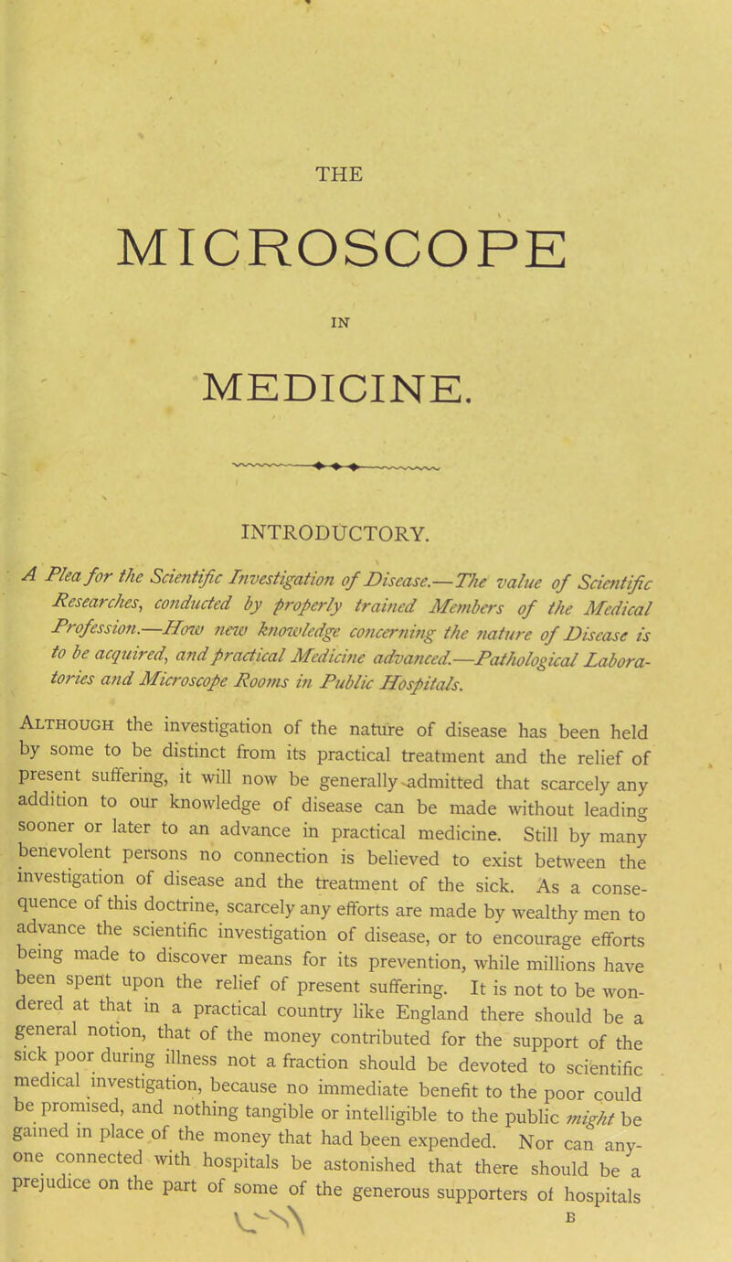 THE MICROSCOPE IN MEDICINE. INTRODUCTORY. \ A Pi™ for the Scientific Investigation of Disease.—The value of Scientific Researches, conducted by properly trained Members of the Medical Profession. How new knowledge concerning the nature of Disease is to be acquired, and practical Medicine advanced.—Pathological Labora- tories and Microscope Rooms in Public Hospitals. Although the investigation of the nature of disease has been held by some to be distinct from its practical treatment and the relief of present suffering, it will now be generally-admitted that scarcely any addition to our knowledge of disease can be made without leading sooner or later to an advance in practical medicine. Still by many benevolent persons no connection is believed to exist between the investigation of disease and the treatment of the sick. As a conse- quence of this doctrine, scarcely any efforts are made by wealthy men to advance the scientific investigation of disease, or to encourage efforts being made to discover means for its prevention, while millions have been spent upon the relief of present suffering. It is not to be won- dered at that in a practical country like England there should be a general notion, that of the money contributed for the support of the sick poor during illness not a fraction should be devoted to scientific medical investigation, because no immediate benefit to the poor could be promised, and nothing tangible or intelligible to the public might be gamed m place of the money that had been expended. Nor can any- one connected with hospitals be astonished that there should be a prejudice on the part of some of the generous supporters of hospitals v^s\