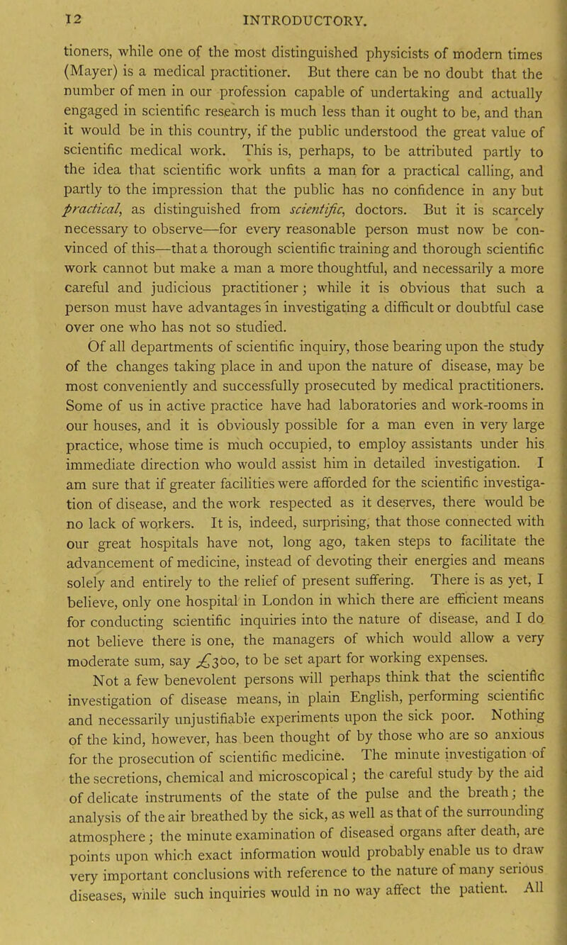 tioners, while one of the most distinguished physicists of modern times (Mayer) is a medical practitioner. But there can be no doubt that the number of men in our profession capable of undertaking and actually engaged in scientific research is much less than it ought to be, and than it would be in this country, if the public understood the great value of scientific medical work. This is, perhaps, to be attributed partly to the idea that scientific work unfits a man for a practical calling, and partly to the impression that the public has no confidence in any but practical, as distinguished from scientific, doctors. But it is scarcely necessary to observe—for every reasonable person must now be con- vinced of this—that a thorough scientific training and thorough scientific work cannot but make a man a more thoughtful, and necessarily a more careful and judicious practitioner; while it is obvious that such a person must have advantages in investigating a difficult or doubtful case over one who has not so studied. Of all departments of scientific inquiry, those bearing upon the study of the changes taking place in and upon the nature of disease, may be most conveniently and successfully prosecuted by medical practitioners. Some of us in active practice have had laboratories and work-rooms in our houses, and it is obviously possible for a man even in very large practice, whose time is much occupied, to employ assistants under his immediate direction who would assist him in detailed investigation. I am sure that if greater facilities were afforded for the scientific investiga- tion of disease, and the work respected as it deserves, there would be no lack of workers. It is, indeed, surprising, that those connected with our great hospitals have not, long ago, taken steps to facilitate the advancement of medicine, instead of devoting their energies and means solely and entirely to the relief of present suffering. There is as yet, I believe, only one hospital in London in which there are efficient means for conducting scientific inquiries into the nature of disease, and I do not believe there is one, the managers of which would allow a very moderate sum, say ^300, to be set apart for working expenses. Not a few benevolent persons will perhaps think that the scientific investigation of disease means, in plain English, performing scientific and necessarily unjustifiable experiments upon the sick poor. Nothing of the kind, however, has been thought of by those who are so anxious for the prosecution of scientific medicine. The minute investigation 01 the secretions, chemical and microscopical; the careful study by the aid of delicate instruments of the state of the pulse and the breath; the analysis of the air breathed by the sick, as well as that of the surrounding atmosphere; the minute examination of diseased organs after death, are points upon which exact information would probably enable us to draw very important conclusions with reference to the nature of many serious diseases, while such inquiries would in no way affect the patient. All