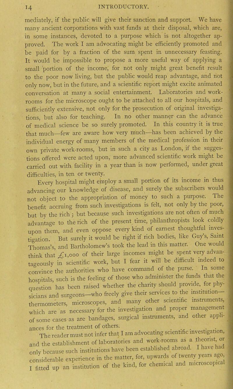 mediately, if the public will give their sanction and support. We have many ancient corporations with vast funds at their disposal, which are, in some instances, devoted to a purpose which is not altogether ap- proved. The work I am advocating might be efficiently promoted and be paid for by a fraction of the sum spent in unnecessary feasting. It would be impossible to propose a more useful way of applying a small portion of the income, for not only might great benefit result to the poor now living, but the public would reap advantage, and not only now, but in the future, and a scientific report might excite animated conversation at many a social entertainment. Laboratories and work- rooms for the microscope ought to be attached to all our hospitals, and sufficiently extensive, not only for the prosecution of original investiga- tions, but also for teaching. In no other manner can the advance of medical science be so surely promoted. In this country it is true that much—few are aware how very much—has been achieved by the individual energy of many members of the medical profession in their own private work-rooms, but in such a city as London, if the sugges- tions offered were acted upon, more advanced scientific work might be carried out with facility in a year than is now performed, under great difficulties, in ten or twenty. Every hospital might employ a small portion of its income in thus advancing our knowledge of disease, and surely the subscribers would not object to the appropriation of money to such a purpose. The benefit accruing from such investigations is felt, not only by the poor, but by the rich ; but because such investigations are not often of much advantage to the rich of the present time, philanthropists look coldly upon them, and even oppose every kind of earnest thoughtful inves- tigation. But surely it would be right if rich bodies, like Guy s, Saint Thomas’s, and Bartholomew’s took the lead in this matter. One would think that ^1,000 of their large incomes might be spent very advan- tageously in scientific work, but I fear it will be difficult indeed to convince the authorities who have command of the purse. In some hospitals such is the feeling of those who administer the funds that the question’has been raised whether the charity should provide, for phy- sicians and surgeons-who freely give their services to the institution- thermometers, microscopes, and many other scientific instruments, which are as necessary for the investigation and proper management of some cases as are bandages, surgical instruments, and other appli- ances for the treatment of others. . .. . . . The reader must not infer that I am advocating scientific investigation, and the establishment of laboratories and work-rooms as a theorist or only because such institutions have been established abroad. I have had considerable experience in the matter, for, upwards of twenty years ago I fitted up an institution of the kind, for chemical and microscopical