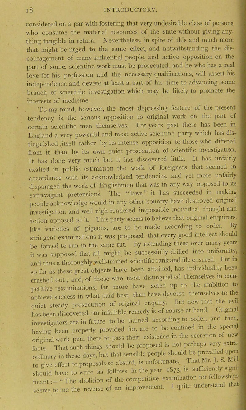 considered on a par with fostering that very undesirable class of persons who consume the material resources of the state without giving any- thing tangible in return. Nevertheless, in spite of this and much more that might be urged to the same effect, and notwithstanding the dis- couragement of many influential people, and active opposition on the part of some, scientific work must be prosecuted, and he who has a real love for his profession and the necessary qualifications, will assert his independence and devote at least a part of his time to advancing some branch of scientific investigation which may be likely to promote the interests of medicine. To my mind, however, the most depressing feature of the present tendency is the serious opposition to original work on the part of certain scientific men themselves. For years past there has been in England a very powerful and most active scientific party which has dis- tinguished ^itself rather by its intense opposition to those who differed from it than by its own quiet prosecution of scientific investigation. It has done very much but it has discovered little. It has unfairly exalted in public estimation the work of foreigners that seemed in accordance with its acknowledged tendencies, and yet more unfairly disparaged the work of Englishmen that was in any way opposed to its extravagant pretensions. The “laws” it has succeeded in making people acknowledge would in any other country have destroyed original investigation and well nigh rendered impossible individual thought and action opposed to it. This party seems to believe that original enquirers, like varieties of pigeons, are to be made according to oidei. By stringent examinations it was proposed that every good intellect should be forced to run in the same rut. By extending these over many years it was supposed that all might be successfully drilled into uniformity, and thus a thoroughly .well-trained scientific rank and file ensured. But in so far as these great objects have been attained, has individuality been crushed out; and, of those who most distinguished themselves in com- petitive examinations, far more have acted up to the ambition to achieve success in what paid best, than have devoted themselves to the quiet steady prosecution of original enquiry. But now that the evi has been discovered, an infallible remedy is of course at hand. Original investigators are in future to be trained according to order, and then having been properly provided for, are to be confined m the special original-work pen, there to pass their existence in the secretion of new facts. That such things should be proposed is not perhaps very extra ordinary in these days, but that sensible people should be prewu ec upon to give effect to proposals so absurd, is unfortunate.^ That Mr. J S. Mil should have to write as follows in the year 1873,1s sufticien tly sign j ficantThe abolition of the competitive examination for fellowships seems to me the reverse of an improvement. I quite understand th