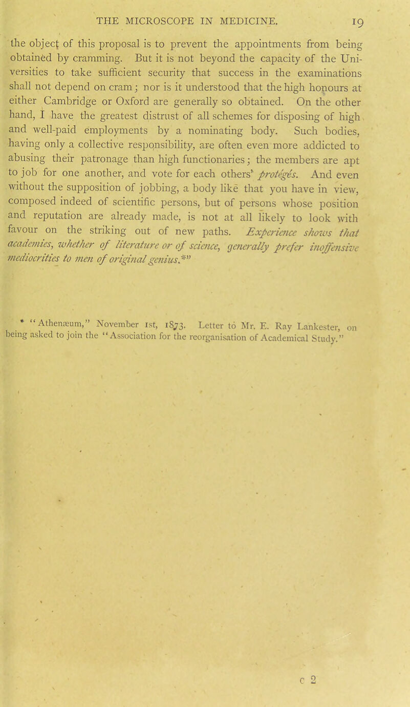 the object of this proposal is to prevent the appointments from being obtained by cramming. But it is not beyond the capacity of the Uni- versities to take sufficient security that success in the examinations shall not depend on cram; nor is it understood that the high honours at either Cambridge or Oxford are generally so obtained. On the other hand, I have the greatest distrust of all schemes for disposing of high and well-paid employments by a nominating body. Such bodies, having only a collective responsibility, are often even more addicted to abusing their patronage than high functionaries; the members are apt to job for one another, and vote for each others proteges. And even without the supposition of jobbing, a body like that you have in view, composed indeed of scientific persons, but of persons whose position and reputation are already made, is not at all likely to look with favour on the striking out of new paths. Experience shows that academies, whether of literature or of science, generally prefer inoffensive mediocrities to men of original geniusf * “Athenaeum,” November 1st, 18,73. Letter to Mr. E. Ray Lankester, on being asked to join the “Association for the reorganisation of Academical Study.”