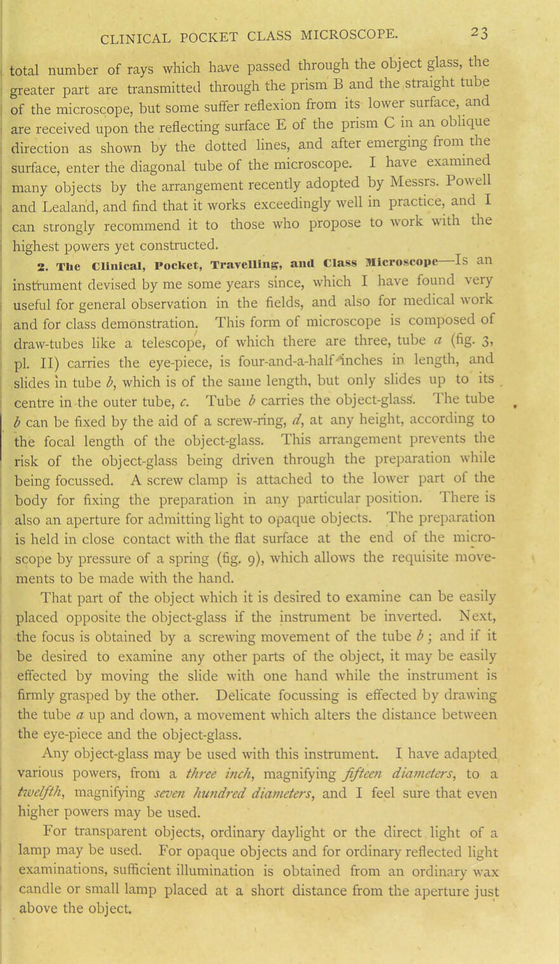 CLINICAL POCKET CLASS MICROSCOPE. 2 3 total number of rays which have passed through the object glass, the greater part are transmitted through the prism B and the straight tube of the microscope, but some suffer reflexion from its lower surface, and are received upon the reflecting surface E of the prism C in an oblique direction as shown by the dotted lines, and after emerging horn the surface, enter the diagonal tube of the microscope. I have examined many objects by the arrangement recently adopted by Messrs. Powell and Lealarid, and find that it works exceedingly well in practice, and I can strongly recommend it to those who propose to work with the highest powers yet constructed. 2. Tlie Clinical, Pocket, Travelling, and Class Microscope Is an instrument devised by me some years since, which I have found very useful for general observation in the fields, and also for medical woik and for class demonstration. This form of microscope is composed of draw-tubes like a telescope, of which there are three, tube a (fig. 3, pi. II) carries the eye-piece, is four-and-a-half inches in length, and slides in tube b, which is of the same length, but only slides up to its centre in the outer tube, c. Tube b carries the object-glass. The tube b can be fixed by the aid of a screw-ring, d, at any height, according to the focal length of the object-glass. This arrangement prevents the risk of the object-glass being driven through the preparation while being focussed. A screw clamp is attached to the lower part of the body for fixing the preparation in any particular position. There is also an aperture for admitting light to opaque objects. The preparation is held in close contact with the flat surface at the end of the micro- scope by pressure of a spring (fig. 9), which allows the requisite move- ments to be made with the hand. That part of the object which it is desired to examine can be easily placed opposite the object-glass if the instrument be inverted. Next, the focus is obtained by a screwing movement of the tube b; and if it be desired to examine any other parts of the object, it may be easily effected by moving the slide with one hand while the instrument is firmly grasped by the other. Delicate focussing is effected by drawing the tube a up and down, a movement which alters the distance between the eye-piece and the object-glass. Any object-glass may be used with this instrument. I have adapted various powers, from a tlwee inch, magnifying fifteen diameters, to a twelfth, magnifying seven hundred diameters, and I feel sure that even higher powers may be used. For transparent objects, ordinary daylight or the direct light of a lamp may be used. For opaque objects and for ordinary reflected light examinations, sufficient illumination is obtained from an ordinary wax candle or small lamp placed at a short distance from the aperture just above the object.