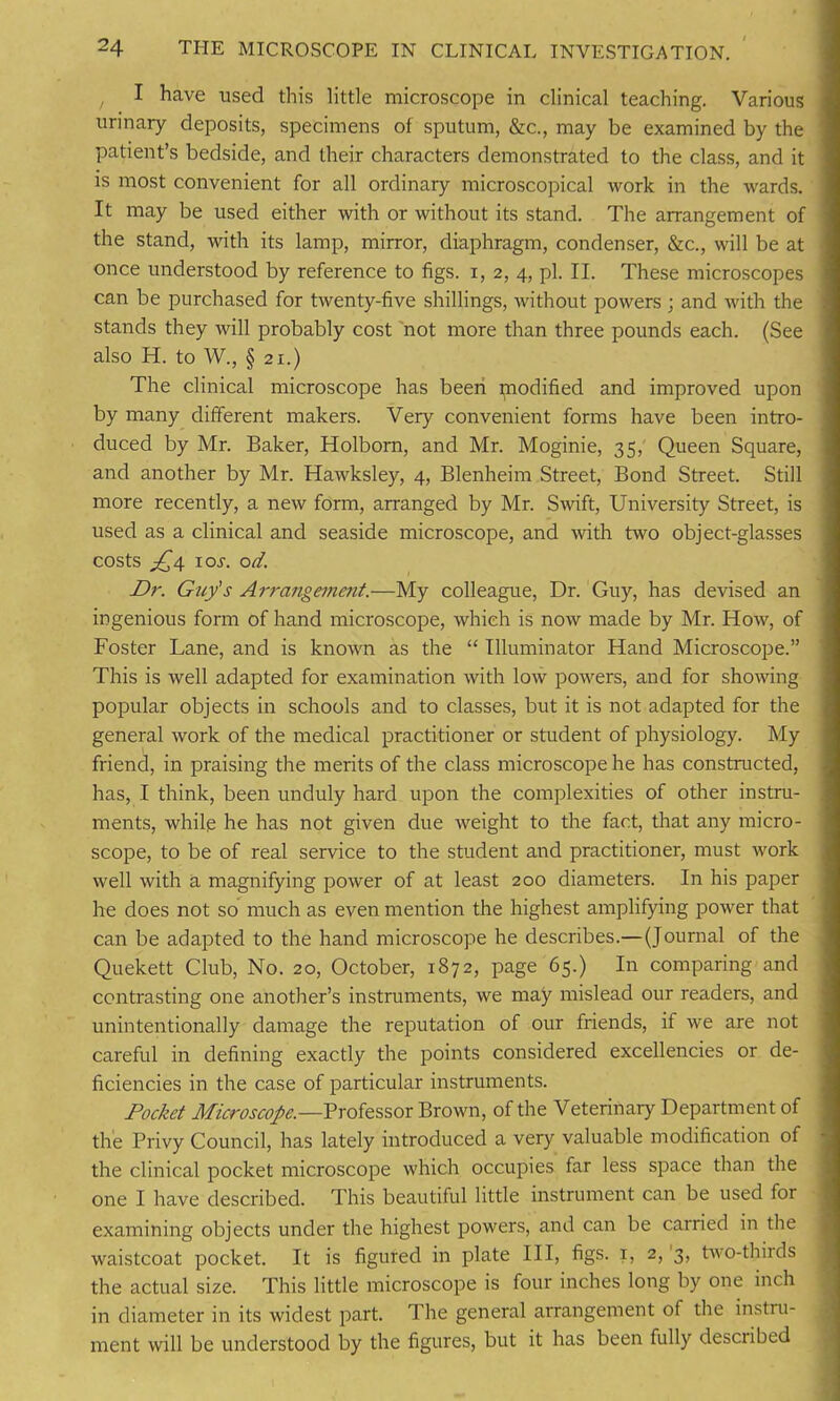 , I have used this little microscope in clinical teaching. Various urinary deposits, specimens of sputum, &c., may be examined by the patient’s bedside, and their characters demonstrated to the class, and it is most convenient for all ordinary microscopical work in the wards. It may be used either with or without its stand. The arrangement of the stand, with its lamp, mirror, diaphragm, condenser, &c., will be at once understood by reference to figs, i, 2, 4, pi. II. These microscopes can be purchased for twenty-five shillings, without powers ; and with the stands they will probably cost not more than three pounds each. (See also H. to W., § 21.) The clinical microscope has been piodified and improved upon by many different makers. Very convenient forms have been intro- duced by Mr. Baker, Holborn, and Mr. Moginie, 35, Queen Square, and another by Mr. Hawksley, 4, Blenheim Street, Bond Street. Still more recently, a new form, arranged by Mr. Swift, University Street, is used as a clinical and seaside microscope, and with two object-glasses costs £4 1 or. od. Dr. Guy's Arrangement.—My colleague, Dr. Guy, has devised an ingenious form of hand microscope, which is now made by Mr. How, of Foster Lane, and is known as the “ Illuminator Hand Microscope.” This is well adapted for examination with low powers, and for showing popular objects in schools and to classes, but it is not adapted for the general work of the medical practitioner or student of physiology. My friend, in praising the merits of the class microscope he has constructed, has, I think, been unduly hard upon the complexities of other instru- ments, while he has not given due weight to the fact, that any micro- scope, to be of real service to the student and practitioner, must work well with a magnifying power of at least 200 diameters. In his paper he does not so much as even mention the highest amplifying power that can be adapted to the hand microscope he describes.—(Journal of the Quekett Club, No. 20, October, 1872, page 65.) In comparing and contrasting one another’s instruments, we may mislead our readers, and unintentionally damage the reputation of our friends, if we are not careful in defining exactly the points considered excellencies or de- ficiencies in the case of particular instruments. Pocket Microscopc.—Professor Brown, of the Veterinary Department of the Privy Council, has lately introduced a very valuable modification of the clinical pocket microscope which occupies far less space than the one I have described. This beautiful little instrument can be used for examining objects under the highest powers, and can be carried in the waistcoat pocket. It is figured in plate III, figs. 1, 2, 3, two-thirds the actual size. This little microscope is four inches long by one inch in diameter in its widest part. The general arrangement of the instru- ment will be understood by the figures, but it has been fully described