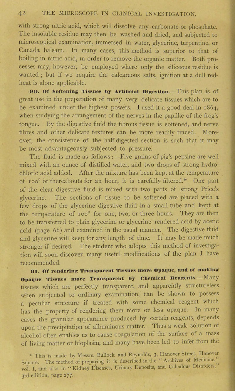 with strong nitric acid, which will dissolve any carbonate or phosphate. The insoluble residue may then be washed and dried, and subjected to microscopical examination, immersed in water, glycerine, turpentine, or Canada balsam. In many cases, this method is superior to that of boiling in nitric acid, m order to remove the organic matter. Both pro- cesses may, however, be employed where only the siliceous residue is wanted • but if we require the calcareous salts, ignition at a dull red- heat is alone applicable. 90. Of Softening Tissues liy Artificial Digestion.—This plan is of great use in the preparation of many very delicate tissues which are to be examined under the highest powers. I used it a good deal in 1864, when studying the arrangement of the nerves in the papillae of the frog’s tongue. By the digestive fluid the fibrous tissue is softened, and nerve fibres and other delicate textures can be more readily traced. More- over, the consistence of the half-digested section is such that it may be most advantageously subjected to pressure. The fluid is made as follows :—Five grains of pig’s pepsine are well mixed with an ounce of distilled water, and two drops of strong hydro- chloric acid added. After the mixture has been kept at the temperature of ioo° or thereabouts for an hour, it is carefully filtered.* One part of the clear digestive fluid is mixed with two parts of strong Price’s glycerine. The sections of tissue to be softened are placed with a few drops of the glycerine digestive fluid in a small tube and kept at the temperature of ioo° for one, two, or three hours. They are then to be transferred to plain glycerine or glycerine rendered acid by acetic acid (page 66) and examined in the usual manner. The digestive fluid and glycerine will keep for any length of time. It may be made much stronger if desired. The student who adopts this method of investiga- tion will soon discover many useful modifications of the plan I have recommended. 91. of rendering Transparent Tissues more Opaque, and of making Opaque Tissues more Transparent toy Chemical Reagents.—Many tissues which are perfectly transparent, and apparently structureless when subjected to ordinary examination, can be shown to possess a peculiar structure if treated with some chemical reagent which has the property of rendering them more or less opaque. In many cases the granular appearance produced by certain reagents, depends upon the precipitation of albuminous matter. Thus a weak solution of alcohol often enables us to cause coagulation of the surface of a mass of living matter or bioplasm, and many have been led to infer from the * This is made by Messrs. Bullock and Reynolds, 3, Hanover Street, Hanover Square. The method of preparing it is described in the “Archives of Medicine,” vol. I, and also in “Kidney Diseases, Urinary Deposits, and Calculous Disorders, 3rd edition, page 277.