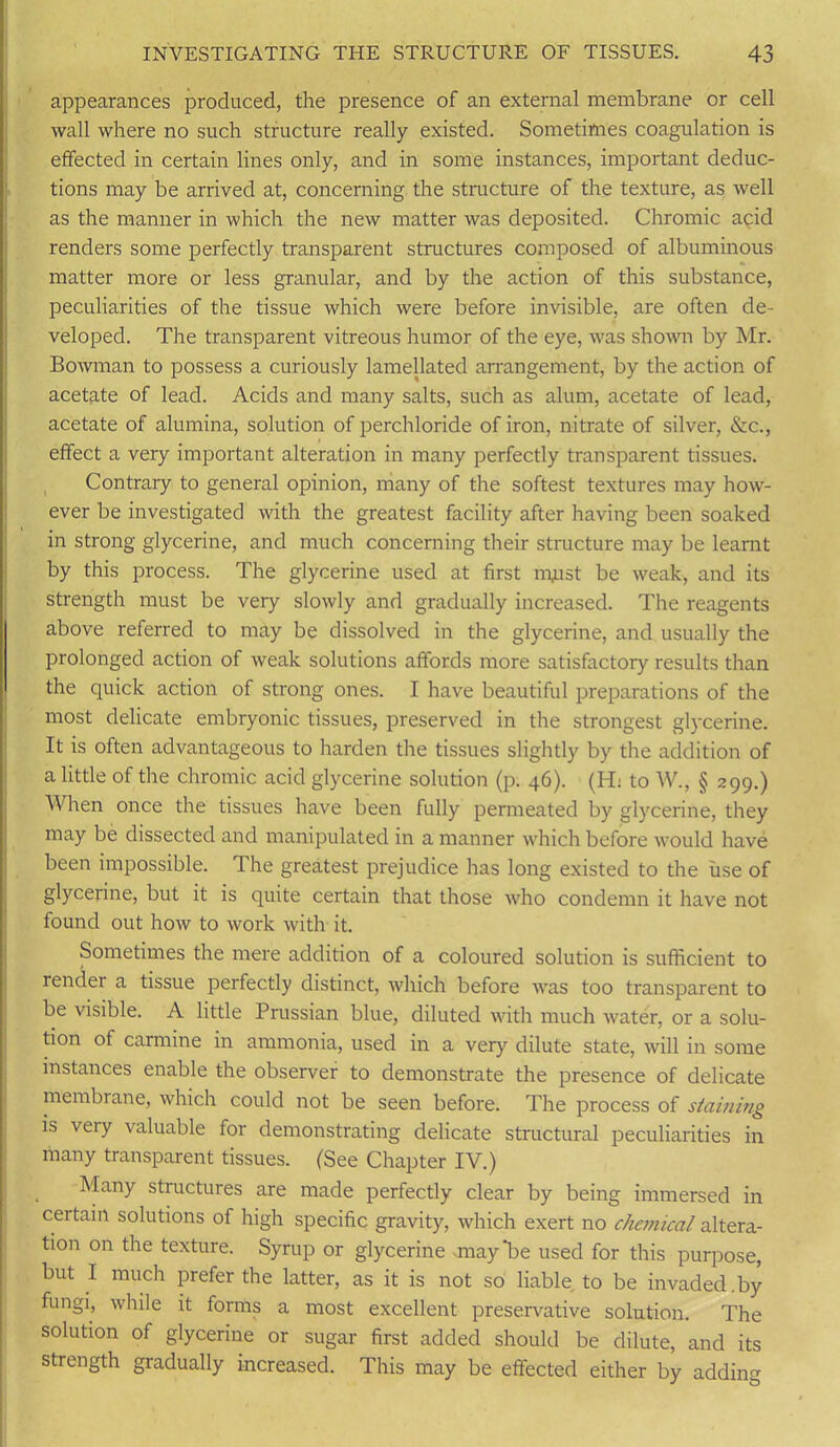 appearances produced, the presence of an external membrane or cell wall where no such structure really existed. Sometimes coagulation is effected in certain lines only, and in some instances, important deduc- tions may be arrived at, concerning the structure of the texture, as well as the manner in which the new matter was deposited. Chromic acid renders some perfectly transparent structures composed of albuminous matter more or less granular, and by the action of this substance, peculiarities of the tissue which were before invisible, are often de- veloped. The transparent vitreous humor of the eye, was shown by Mr. Bowman to possess a curiously lamellated arrangement, by the action of acetate of lead. Acids and many salts, such as alum, acetate of lead, acetate of alumina, solution of perchloride of iron, nitrate of silver, &c., effect a very important alteration in many perfectly transparent tissues. Contrary to general opinion, many of the softest textures may how- ever be investigated with the greatest facility after having been soaked in strong glycerine, and much concerning their structure may be learnt by this process. The glycerine used at first nuist be weak, and its strength must be very slowly and gradually increased. The reagents above referred to may be dissolved in the glycerine, and usually the prolonged action of weak solutions affords more satisfactory results than the quick action of strong ones. I have beautiful preparations of the most delicate embryonic tissues, preserved in the strongest glycerine. It is often advantageous to harden the tissues slightly by the addition of a little of the chromic acid glycerine solution (p. 46). (H: to W., § 299.) When once the tissues have been fully permeated by glycerine, they may be dissected and manipulated in a manner which before would have been impossible. The greatest prejudice has long existed to the use of glycerine, but it is quite certain that those who condemn it have not found out how to work with it. Sometimes the mere addition of a coloured solution is sufficient to render a tissue perfectly distinct, which before was too transparent to be visible. A little Prussian blue, diluted with much water, or a solu- tion of carmine in ammonia, used in a very dilute state, will in some instances enable the observer to demonstrate the presence of delicate membrane, which could not be seen before. The process of staining is very valuable for demonstrating delicate structural peculiarities in many transparent tissues. (See Chapter IV.) Many structures are made perfectly clear by being immersed in certain solutions of high specific gravity, which exert no chemical altera- tion on the texture. Syrup or glycerine -may'be used for this purpose, but I much prefer the latter, as it is not so liable to be invaded.by fungi, while it forms a most excellent preservative solution. The solution of glycerine or sugar first added should be dilute, and its strength gradually increased. This may be effected either by adding