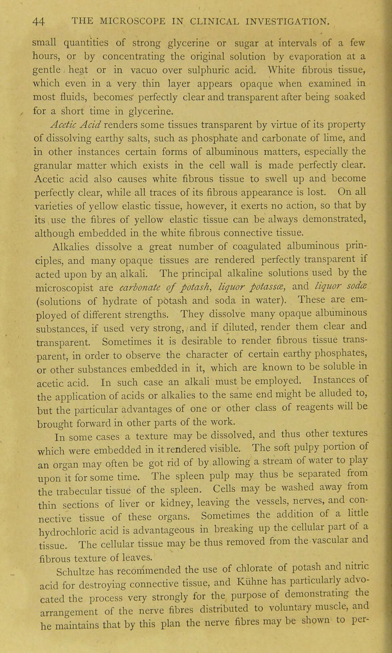 small quantities of strong glycerine or sugar at intervals of a few hours, or by concentrating the original solution by evaporation at a gentle heat or in vacuo over sulphuric acid. White fibrous tissue, which even in a very thin layer appears opaque when examined in most fluids, becomes' perfectly clear and transparent after being soaked for a short time in glycerine. Acetic Acid renders some tissues transparent by virtue of its property of dissolving earthy salts, such as phosphate and carbonate of lime, and in other instances certain forms of albuminous matters, especially the granular matter which exists in the cell wall is made perfectly clear. Acetic acid also causes white fibrous tissue to swell up and become perfectly clear, while all traces of its fibrous appearance is lost. On all varieties of yellow elastic tissue, however, it exerts no action, so that by its use the fibres of yellow elastic tissue can be always demonstrated, although embedded in the white fibrous connective tissue. Alkalies dissolve a great number of coagulated albuminous prin- ciples, and many opaque tissues are rendered perfectly transparent if acted upon by an, alkali. The principal alkaline solutions used by the microscopist are carbonate of potash, liquor potassce, and liquor soda (solutions of hydrate of potash and soda in water). These are em- ployed of different strengths. They dissolve many opaque albuminous substances, if used very strong, and if diluted, render them clear and transparent. Sometimes it is desirable to render fibrous tissue trans- parent, in order to observe the character of certain earthy phosphates, or other substances embedded in it, which are known to be soluble m acetic acid. In such case an alkali must be employed. Instances of the application of acids or alkalies to the same end might be alluded to, but the particular advantages of one or other class of reagents will be brought forward in other parts of the work. In some cases a texture may be dissolved, and thus other textures which were embedded in it rendered visible. The soft pulpy portion of an organ may often be got rid of by allowing a stream of water to play upon it for some time. The spleen pulp may thus be separated from the trabecular tissue of the spleen. Cells may be washed away from thin sections of liver or kidney, leaving the vessels, nerves, and con- nective tissue of these organs. Sometimes the addition of a little hydrochloric acid is advantageous in breaking up the cellular part of a tissue. The cellular tissue may be thus removed from the vascular and fibrous texture of leaves. . . Schultze has recommended the use of chlorate of potash and nitric acid for destroying connective tissue, and Kiihne has particularly advo- cated the process very strongly for the purpose of demonstrating the arrangement of the nerve fibres distributed to voluntary muscle, and he maintains that by this plan the nerve fibres may be shown to per-