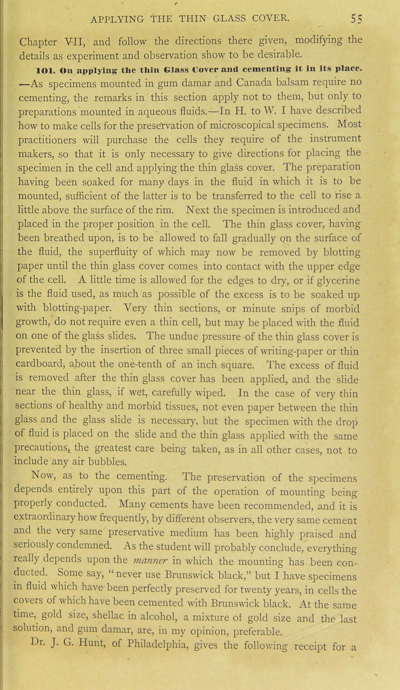 Chapter VII, and follow the directions there given, modifying the details as experiment and observation show to be desirable. lOl. Oil applying tlie thill Glass Cover and cementing it in its place. —As specimens mounted in gum damar and Canada balsam require no cementing, the remarks in this section apply not to them, but only to preparations mounted in aqueous fluids.—In H. to W. I have described how to make cells for the preservation of microscopical specimens. Most I practitioners will purchase the cells they require of the instrument makers, so that it is only necessary to give directions for placing the specimen in the cell and applying the thin glass cover. The preparation having been soaked for many days in the fluid in which it is to be mounted, sufficient of the latter is to be transferred to the cell to rise a little above the surface of the rim. Next the specimen is introduced and placed in the proper position in the cell. The thin glass cover, having been breathed upon, is to be allowed to fall gradually on the surface of the fluid, the superfluity of which may now be removed by blotting paper until the thin glass cover comes into contact with the upper edge of the cell. A little time is allowed for the edges to dry, or if glycerine is the fluid used, as much as possible of the excess is to be soaked up with blotting-paper. Very thin sections, or minute snips of morbid growth, do not require even a thin cell, but may be placed with the fluid on one of the glass slides. The undue pressure of the thin glass cover is prevented by the insertion of three small pieces of writing-paper or thin cardboard, about the one-tenth of an inch square. The excess of fluid is removed after the thin glass cover has been applied, and the slide near the thin glass, if wet, carefully wiped. In the case of very thin sections of healthy and morbid tissues, not even paper between the thin glass and the glass slide is necessary, but the specimen with the drop of fluid is placed on the slide and the thin glass applied with the same precautions, the greatest care being taken, as in all other cases, not to include any air bubbles. Now, as to the cementing. The preservation of the specimens depends entirely upon this part of the operation of mounting being properly conducted. Many cements have been recommended, and it is extraordinary how frequently, by different observers, the very same cement and the very same preservative medium has been highly praised and seriously condemned. As the student will probably conclude, everything really depends upon the manner in which the mounting has been con- ducted. Some say, “ never use Brunswick black,” but I have specimens in fluid which have been perfectly preserved for twenty years, in cells the covers of which have been cemented with Brunswick black. At the same time, gold size, shellac in alcohol, a mixture of gold size and the last solution, and gum damar, are, in my opinion, preferable. Dr. J. G. Hunt, of Philadelphia, gives the following receipt for a