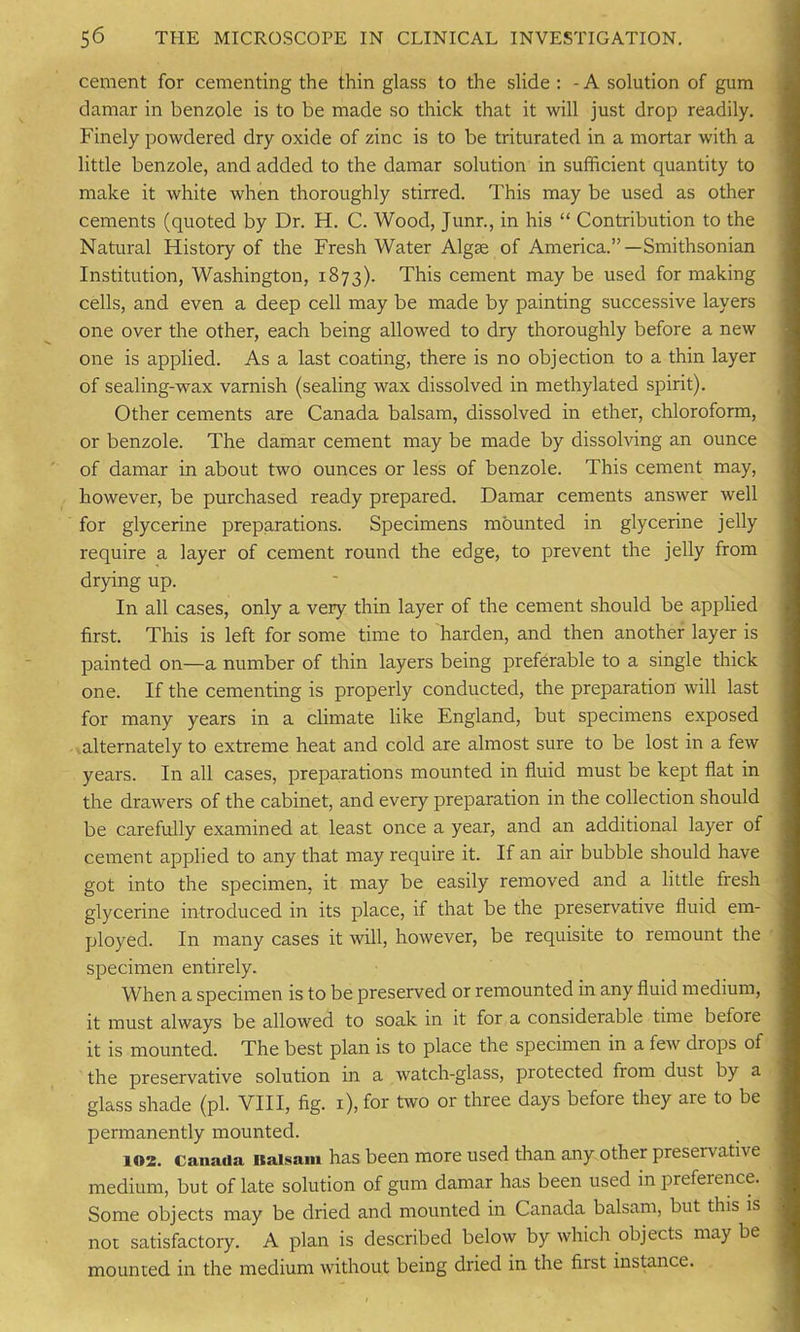 cement for cementing the thin glass to the slide : - A solution of gum damar in benzole is to be made so thick that it will just drop readily. Finely powdered dry oxide of zinc is to be triturated in a mortar with a little benzole, and added to the damar solution in sufficient quantity to make it white when thoroughly stirred. This may be used as other cements (quoted by Dr. H. C. Wood, Junr., in his “ Contribution to the Natural History of the Fresh Water Algae of America.”—Smithsonian Institution, Washington, 1873). This cement maybe used for making cells, and even a deep cell may be made by painting successive layers one over the other, each being allowed to dry thoroughly before a new one is applied. As a last coating, there is no objection to a thin layer of sealing-wax varnish (sealing wax dissolved in methylated spirit). Other cements are Canada balsam, dissolved in ether, chloroform, or benzole. The damar cement may be made by dissolving an ounce of damar in about two ounces or less of benzole. This cement may, however, be purchased ready prepared. Damar cements answer well for glycerine preparations. Specimens mounted in glycerine jelly require a layer of cement round the edge, to prevent the jelly from drying up. In all cases, only a very thin layer of the cement should be applied first. This is left for some time to harden, and then another layer is painted on—a number of thin layers being preferable to a single thick one. If the cementing is properly conducted, the preparation will last for many years in a climate like England, but specimens exposed alternately to extreme heat and cold are almost sure to be lost in a few years. In all cases, preparations mounted in fluid must be kept flat in the drawers of the cabinet, and every preparation in the collection should be carefully examined at least once a year, and an additional layer of cement applied to any that may require it. If an air bubble should have got into the specimen, it may be easily removed and a little fresh glycerine introduced in its place, if that be the preservative fluid em- ployed. In many cases it will, however, be requisite to remount the specimen entirely. When a specimen is to be preserved or remounted in any fluid medium, it must always be allowed to soak in it for a considerable time before it is mounted. The best plan is to place the specimen in a few drops of the preservative solution in a watch-glass, protected from dust by a glass shade (pi. VIII, fig. 1), for two or three days before they are to be permanently mounted. 102. Canada itaisam has been more used than any other preservative medium, but of late solution of gum damar has been used in prefeience. Some objects may be dried and mounted in Canada balsam, but this is not satisfactory. A plan is described below by which objects maybe mounted in the medium without being dried in the fust instance.