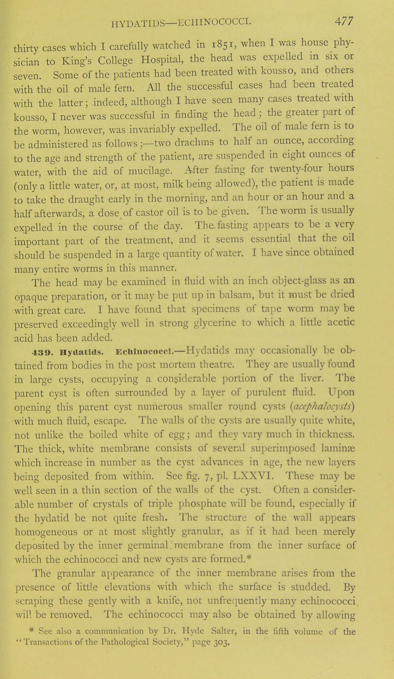 thirty cases which I carefully watched in 1851, when I was house phy- sician to King’s College Hospital, the head was expelled m six or seven. Some of the patients had been treated with kousso, and others with the oil of male fern. All the successful cases had been heated with the latter; indeed, although I have seen many cases treated with kousso, I never was successful in finding the head; the greater par t of the worm, however, was invariably expelled. The oil of male fern is to be administered as follows;—two drachms to half an ounce, accoiding to the age and strength of the patient, are suspended in eight ounces of water, with the aid of mucilage. After fasting for twenty-four hours (only a little water, or, at most, milk being allowed), the patient is made to take the draught early in the morning, and an hour or an hour and a half afterwards, a dose of castor oil is to be given. The worm is usually expelled in the course of the day. The fasting appears to be a very important part of the treatment, and it seems essential that the oil should be suspended in a large quantity of water. I have since obtained many entire worms in this manner. The head may be examined in fluid with an inch object-glass as an opaque preparation, or it may be put up in balsam, but it must be dried with great care. I have found that specimens of tape worm may be preserved exceedingly well in strong glycerine to which a little acetic acid has been added. 4S«J. Hydatids. Echinococci.—Hydatids may occasionally be ob- tained from bodies in the post mortem theatre. They are usually found in large cysts, occupying a considerable portion of the liver. The parent cyst is often surrounded by a layer of purulent fluid. Upon opening this parent cyst numerous smaller round cysts (acephalocysts) with much fluid, escape. The walls of the cysts are usually quite white, not unlike the boiled white of egg; and they vary much in thickness. The thick, white membrane consists of several superimposed laminae which increase in number as the cyst advances in age, the new layers being deposited from within. See fig. 7, pi. LXXVI. These may be well seen in a thin section of the walls of the cyst. Often a consider- able number of crystals of triple phosphate will be found, especially if the hydatid be not quite fresh. The structure of the wall appears homogeneous or at most slightly granular, as if it had been merely deposited by the inner germinal membrane from the inner surface of which the echinococci and new cysts are formed.* The granular appearance of the inner membrane arises from the presence of little elevations with which the surface is studded. By scraping these gently with a knife, not unfiequently many echinococci will be removed. The echinococci may also be obtained by allowing * See also a communication by Dr. Hyde Salter, in the fifth volume of the “Transactions of the Pathological Society,” page 303.