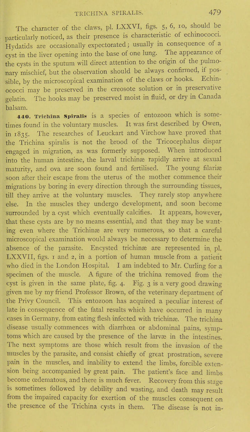 The character of the claws, pi. LXXVI, figs. 5, 6, 10, should be particularly noticed, as their presence is characteristic of echinococci. Hydatids are occasionally expectorated; usually in consequence of a cyst in the liver opening into the base of one lung. The appearance of the cysts in the sputum will direct attention to the origin of the pulmo- nary mischief, but the observation should be always confirmed, it pos- sible, by the microscopical examination of the claws or hooks. Echin- ococci may be preserved in the creosote solution or in preservative gelatin. The hooks may be preserved moist in fluid, or dry in Canada balsam. 44<$. Triciiina Spiralis is a species of entozoon which is some- times found in the voluntary muscles. It was first described by Owen, in 1835. The researches of Leuckart and Virchow have proved that the Trichina spiralis is not the brood of the Tricocephalus dispar engaged in migration, as was formerly supposed. When introduced into the human intestine, the larval trichinae rapidly arrive at sexual maturity, and ova are soon found and fertilised. The young filariae soon after their escape from the uterus of the mother commence their migrations by boring in every direction through the surrounding tissues, till they arrive at the voluntary muscles. They rarely stop anywhere else. In the muscles they undergo development, and soon become surrounded by a cyst which eventually calcifies. It appears, however, that these cysts are by no means essential, and that they may be want- ing even where the Trichinae are very numerous, so that a careful microscopical examination would always be necessary to determine the absence of the parasite. Encysted trichinae are represented in pi. LXXVII, figs. 1 and 2, in a portion of human muscle from a patient who died in the London Hospital. I am indebted to Mr. Curling for a specimen of the muscle. A figure of the trichina removed from the cyst is given in the same plate, fig. 4. Fig. 3 is a very good drawing given me by my friend Professor Brown, of the veterinary department of the Privy Council. This entozoon has acquired a peculiar interest of late in consequence of the fatal results which have occurred in many cases in Germany, from eating flesh infected with trichinae. The trichina disease usually commences with diarrhoea or abdominal pains, symp- toms which are caused by the presence of the larvae in the intestines. The next symptoms are those which result from the invasion of the muscles by the parasite, and consist chiefly of great prostration, severe pain in the muscles, and inability to extend the limbs, forcible exten- sion being accompanied by great pain. The patient’s face and limbs become oedematous, and there is much fever. Recovery from this sta^e is sometimes followed by debility and wasting, and death may result from the impaired capacity for exertion of the muscles consequent on the presence of the Trichina cysts in them. The disease is not in-