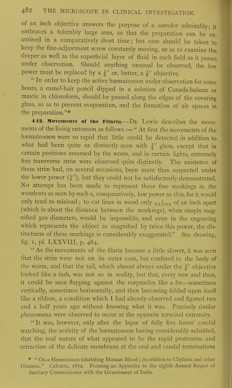 of an inch objective answers the purpose of a searcher admirably; it embraces a tolerably large area, so that the preparation can be ex- amined in a comparatively short time; but care should be taken to keep the fine-adjustment screw constantly moving, so as to examine the deeper as well as the superficial layer of fluid in each field as it passes under observation. Should anything unusual be observed, the low power must be replaced by a or, better, a objective. “ In order to keep the active hsematozoon under observation for some hours, a camel-hair pencil dipped in a solution of Canada-balsam or mastic in chloroform, should be passed along the edges of the covering glass, so as to prevent evaporation, and the formation of air spaces in the preparation.”* 442. Movements of the Filaria.—D$. Lewis describes the move- ments of the living entozoon as follows :—“ At first the movements of the hsematozoon were so rapid that little could be detected in addition to what had been quite as distinctly seen with i glass, except that in certain positions assumed by the worm, and in certain lights, extremely fine transverse striae were observed quite distinctly. The existence of these striae had, on several occasions, been more than suspected under the lower power (}), but they could not be satisfactorily demonstrated. No attempt has been made to represent those fine markings in the woodcuts as seen by such a, comparatively, low power as this, for it would only tend to mislead; to cut lines in wood only of an inch apart (which is about the distance between the markings), when simply mag- nified 300 diameters, would be impossible, and even in the engraving which represents the object as magnified by twice this power, the dis- tinctness of these markings is considerably exaggerated.” See drawing, fig. 1, pi. LXXVIII, p. 484. “ As the movements of the filaria become a little slower, it was seen that the striae were not on its outer coat, but confined to the body of the worm, and that the tail, which almost always under the objective looked like a lash, was not so in reality, but that, every now and then, it could be seen flapping against the corpuscles like a fin—sometimes vertically, sometimes horizontally, and then becoming folded upon itself like a ribbon, a condition which I had already observed and figured two and a half years ago without knowing what it was. Precisely similar phenomena were observed to occur at the opposite terminal extremity. “ It was, however, only after the lapse of fully five hours’ careful watching, the activity of the hsematozoon having considerably subsided, that the real nature of what appeared to be the rapid protrusion and retraction of the delicate membrane at the oral and caudal terminations * ‘ ‘ On a Hematozoon inhabiting Human Blood ; its relation to Chyluria and other Diseases.” Calcutta, 1872. Forming an Appendix to the eighth Annual Report of Sanitary Commissioner with the Government of India.