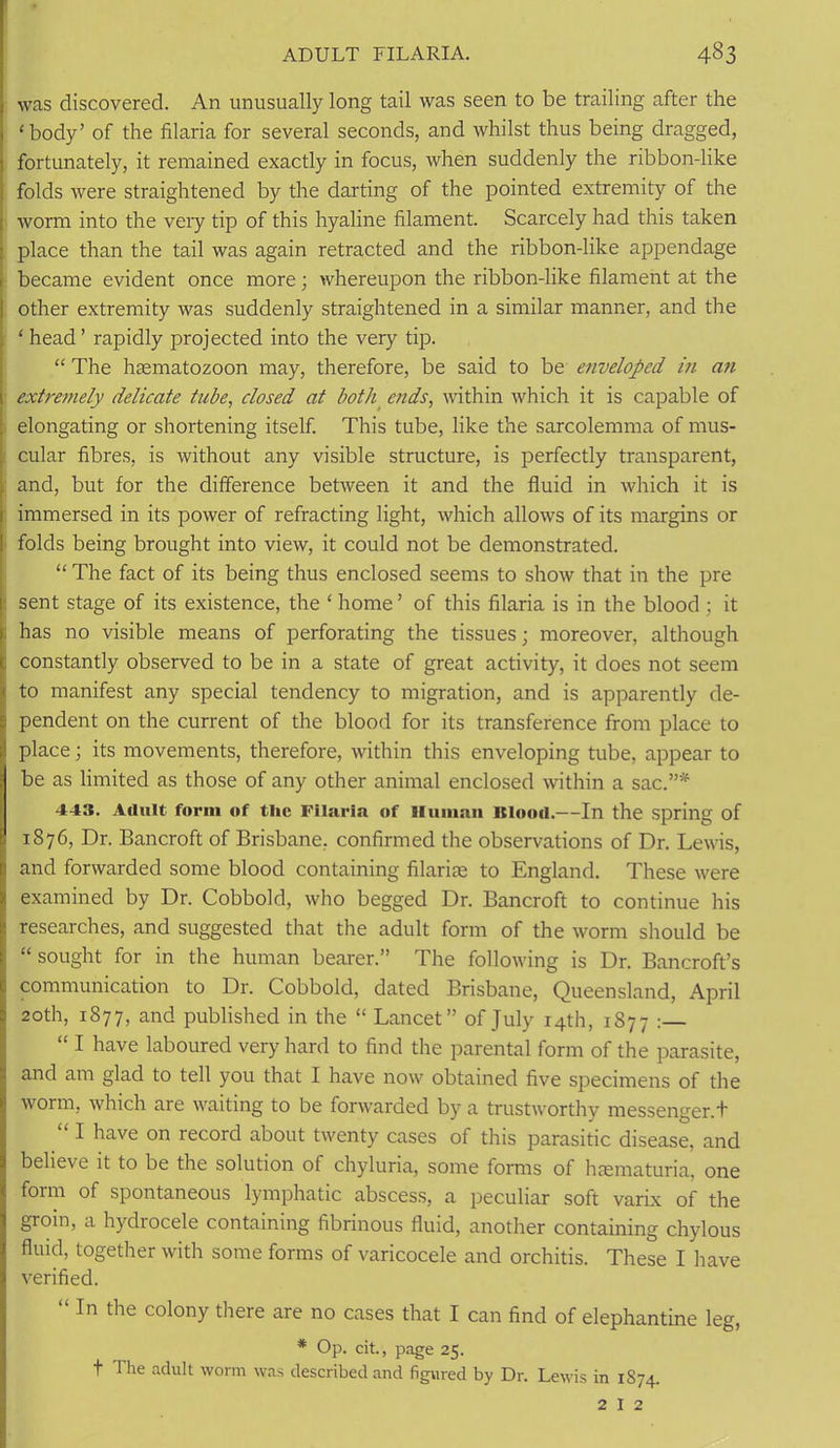 was discovered. An unusually long tail was seen to be trailing after the ‘body’ of the filaria for several seconds, and whilst thus being dragged, fortunately, it remained exactly in focus, when suddenly the ribbon-like folds were straightened by the darting of the pointed extremity of the wonn into the very tip of this hyaline filament. Scarcely had this taken place than the tail was again retracted and the ribbon-like appendage became evident once more; whereupon the ribbon-like filament at the other extremity was suddenly straightened in a similar manner, and the ‘ head’ rapidly projected into the very tip. “ The hcematozoon may, therefore, be said to be enveloped in an extremely delicate tube, closed at both ends, within which it is capable of elongating or shortening itself. This tube, like the sarcolemma of mus- cular fibres, is without any visible structure, is perfectly transparent, and, but for the difference between it and the fluid in which it is immersed in its power of refracting light, which allows of its margins or folds being brought into view, it could not be demonstrated. “ The fact of its being thus enclosed seems to show that in the pre sent stage of its existence, the ‘ home ’ of this filaria is in the blood ; it has no visible means of perforating the tissues; moreover, although constantly observed to be in a state of great activity, it does not seem to manifest any special tendency to migration, and is apparently de- pendent on the current of the blood for its transference from place to place; its movements, therefore, within this enveloping tube, appear to be as limited as those of any other animal enclosed within a sac.”* 443. Adult form of the Filaria of Human Itlood.—In the spring of 1876, Dr. Bancroft of Brisbane, confirmed the observations of Dr. Lewis, and forwarded some blood containing filarite to England. These were examined by Dr. Cobbold, who begged Dr. Bancroft to continue his researches, and suggested that the adult form of the worm should be “ sought for in the human bearer.” The following is Dr. Bancroft’s communication to Dr. Cobbold, dated Brisbane, Queensland, April 20th, 1877, and published in the “ Lancet” of July 14th, 1877 : “ I have laboured very hard to find the parental form of the parasite, and am glad to tell you that I have now obtained five specimens of the worm, which are waiting to be forwarded by a trustworthy messenger.t “ I have on record about twenty cases of this parasitic disease, and believe it to be the solution of chyluria, some forms of hcematuria, one form of spontaneous lymphatic abscess, a peculiar soft varix of the groin, a hydiocele containing fibrinous fluid, another containing chylous fluid, together with some forms of varicocele and orchitis. These I have verified. “ In the colony there are no cases that I can find of elephantine leg, * Op. cit., page 25. t The adult worm was described and figured by Dr. Lewis in 1874. 2 I 2