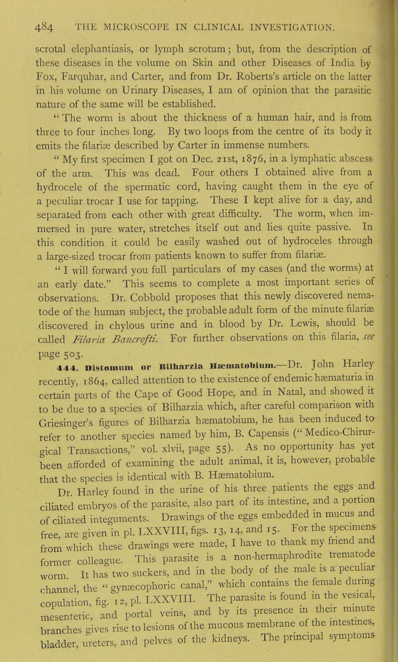 scrotal elephantiasis, or lymph scrotum; but, from the description of these diseases in the volume on Skin and other Diseases of India by Fox, Farquhar, and Carter, and from Dr. Roberts’s article on the latter in his volume on Urinary Diseases, I am of opinion that the parasitic nature of the same will be established. “ The worm is about the thickness of a human hair, and is from, three to four inches long. By two loops from the centre of its body it emits the filarise described by Carter in immense numbers. “ My first specimen I got on Dec. 21st, 1876, in a lymphatic abscess of the arm. This was dead. Four others I obtained alive from a hydrocele of the spermatic cord, having caught them in the eye of a peculiar trocar I use for tapping. These I kept alive for a day, and separated from each other with great difficulty. The worm, when im- mersed in pure water, stretches itself out and lies quite passive. In this condition it could be easily washed out of hydroceles through a large-sized trocar from patients known to suffer from filarise. “ I will forward you full particulars of my cases (and the worms) at an early date.” This seems to complete a most important series of observations. Dr. Cobbold proposes that this newly discovered nema- tode of the human subject, the probable adult form of the minute filarise discovered in chylous urine and in blood by Dr. Lewis, should be called Filaria Bancrofti. For further observations on this filaria, see page 503. 444. Distonuun or Bilharzia Haematobium.—Dr. John Harley recently, 1864, called attention to the existence of endemic hsematuria in certain parts of the Cape of Good Hope, and in Natal, and showed it to be due to a species of Bilharzia which, after careful comparison with Griesinger’s figures of Bilharzia haematobium, he has been induced to refer to another species named by him, B. Capensis (“ Medico-Chirur- gical Transactions,” vol. xlvii, page 55). As no opportunity has yet been afforded of examining the adult animal, it is, however, probable that the species is identical with B. Haematobium. Dr. Harley found in the urine of his three patients the eggs and ciliated embryos of the parasite, also part of its intestine, and a portion of ciliated integuments. Drawings of the eggs embedded in mucus and free are given in pi. LXXVIII, figs. 13,14, and 15. For the specimens from which these drawings were made, I have to thank my friend and fm-mer colleague. This parasite is a non-hermaphrodite trematode worm. It has two suckers, and in the body of the male is a peculiar channel the “ gynsecophoric canal,” which contains the female during copulation, fig. 12, pi. LXXVIII. The parasite is found in the vesical, mesenteric, and portal veins, and by its presence m their minute branches gives rise to lesions of the mucous membrane of the intestines, bladder, ureters, and pelves of the kidneys. The principal symptoms-