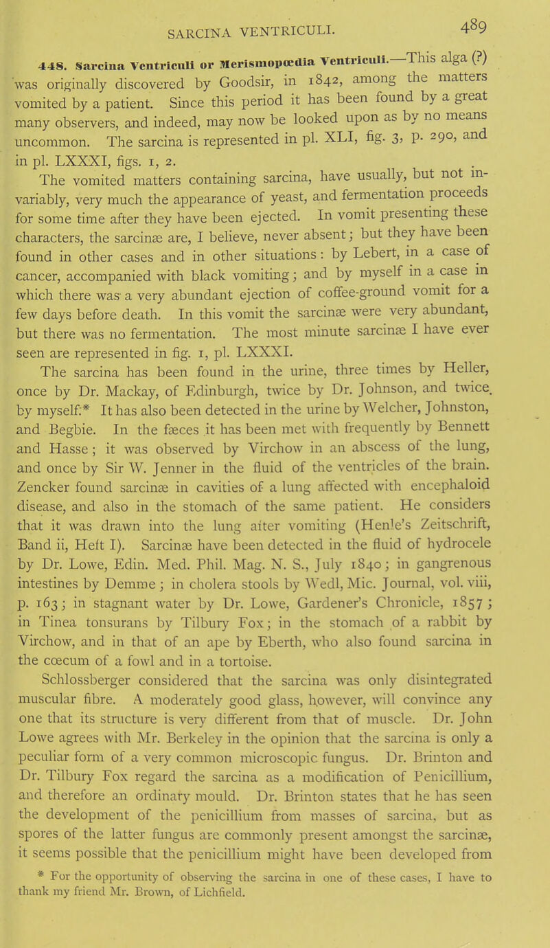4B9 SARCINA VENTRICULI. 44S. Sarcina Vcntriculi or Merismopcedia Vcntriculi. This alga (?) was originally discovered by Goodsir, in 1842, among the matters vomited by a patient. Since this period it has been found by a great many observers, and indeed, may now be looked upon as by no means uncommon. The sarcina is represented in pi. XLI, fig- 3> P- 29°> an(^ in pi. LXXXI, figs. 1,2. The vomited matters containing sarcina, have usually, but not in variably, very much the appearance of yeast, and fermentation proceeds for some time after they have been ejected. In vomit presenting these characters, the sarcinae are, I believe, never absent; but they have been found in other cases and in other situations: by Lebert, in a case of cancer, accompanied with black vomiting; and by myself in a case in which there was' a very abundant ejection of coffee-ground vomit for a few days before death. In this vomit the sarcinae were very abundant, but there was no fermentation. The most minute sarcinae I have ever seen are represented in fig. 1, pi. LXXXI. The sarcina has been found in the urine, three times by Heller, once by Dr. Mackay, of Edinburgh, twice by Dr. Johnson, and twice, by myself:* It has also been detected in the urine by Welcher, Johnston, and Begbie. In the faeces it has been met with frequently by Bennett and Hasse ; it was observed by Virchow in an abscess of the lung, and once by Sir W. Jenner in the fluid of the ventricles of the brain. Zencker found sarcinae in cavities of a lung affected with encephaloid disease, and also in the stomach of the same patient. He considers that it was drawn into the lung aiter vomiting (Hen)e’s Zeitschrift, Band ii, Heft I). Sarcinae have been detected in the fluid of hydrocele by Dr. Lowe, Edin. Med. Phil. Mag. N. S., July 1840; in gangrenous intestines by Demme ; in cholera stools by Wedl, Mic. Journal, vol. viii, p. 163; in stagnant water by Dr. Lowe, Gardener’s Chronicle, 1857 ; in Tinea tonsurans by Tilbury Fox; in the stomach of a rabbit by Virchow, and in that of an ape by Eberth, who also found sarcina in the ccecum of a fowl and in a tortoise. Schlossberger considered that the sarcina was only disintegrated muscular fibre. A. moderately good glass, however, will convince any one that its structure is very different from that of muscle. Dr. John Lowe agrees with Mr. Berkeley in the opinion that the sarcina is only a peculiar form of a very common microscopic fungus. Dr. Brinton and Dr. Tilbury Fox regard the sarcina as a modification of Penicillium, and therefore an ordinary mould. Dr. Brinton states that he has seen the development of the penicillium from masses of sarcina, but as spores ol the latter fungus are commonly present amongst the sarcinae, it seems possible that the penicillium might have been developed from * For the opportunity of observing the sarcina in one of these cases, I have to thank my friend Mr. Brown, of Lichfield.