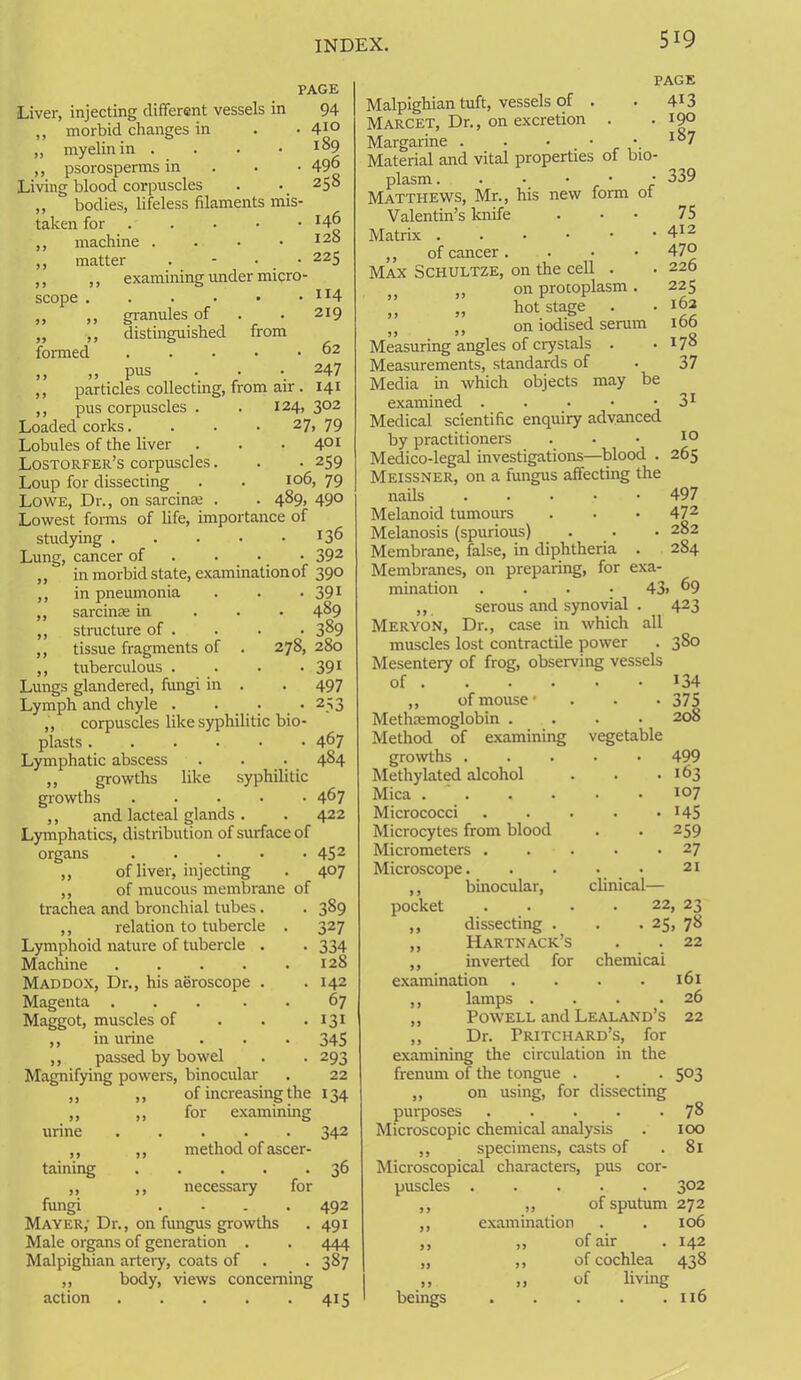 Liver, injecting different vessels in ,, morbid changes in „ myelin in . ,, psorosperms in Living blood corpuscles ,, bodies, lifeless filaments mis- taken for ,, machine . ,, matter . - • • ,, ,, examining under micro- PAGE 94 . 410 189 . 496 258 scope formed granules of distinguished pus from 146 128 225 114 219 62 247 particles collecting, from air . 141 ,, pus corpuscles . . 124, 302 Loaded corks. . . • 27, 79 Lobules of the liver . . .401 Lostorfer’s corpuscles. . . 259 Loup for dissecting . . 106,79 Lowe, Dr., on sarcina; . . 489, 490 Lowest forms of life, importance of studying Lung, cancer of ... 392 in morbid state, examination of 390 in pneumonia . . • 391 sarcinse in 4^9 structure of . . . • 3&9 tissue fragments of . 278, 280 J7 tuberculous . . • • 391 Lungs glandered, fimgi in . . 497 Lymph and chyle . . • • 253 „ corpuscles like syphilitic bio- plasts 467 Lymphatic abscess . . . 484 ,, growths like syphilitic growths ..... 467 ,, and lacteal glands. . 422 Lymphatics, distribution of surface of organs ..... 452 ,, of liver, injecting . 407 ,, of mucous membrane of trachea and bronchial tubes. ,, relation to tubercle . Lymphoid nature of tubercle . Machine Maddox, Dr., his aeroscope . Magenta ..... Maggot, muscles of ,, in urine ,, passed by bowel Magnifying powers, binocular 389 327 334 128 142 67 131 345 293 22 of increasing the 134 for examining urine taining ,, method of ascer- ,, necessary for fungi .... Mayer,' Dr., on fungus growths Male organs of generation . Malpighian artery, coats of ,, body, views concerning action page 413 . 190 187 342 36 492 491 444 3S7 415 Malpighian tuft, vessels of . Marcet, Dr., on excretion . Margarine . . • • • Material and vital properties of bio- plasm. . • • • • Matthews, Mr., his new form ot Valentin’s knife Matrix ...••• ,, of cancer . Max Schultze, on the cell . }) ,, on procoplasm. ” „ hot stage . ,, on iodised serum Measuring angles of crystals . Measurements, standards of Media in which objects may be examined . Medical scientific enquiry advanced by practitioners Medico-legal investigations—blood . 265 Meissner, on a fungus affecting the nails . Melanoid tumours Melanosis (spurious) Membrane, false, in diphtheria . Membranes, on preparing, for exa- mination .... 43> 69 ,, serous and synovial . Meryon, Dr., case in which all muscles lost contractile power Mesentery of frog, observing vessels 339 75 412 470 226 225 162 166 178 37 3i 10 497 472 282 284 423 380 of . • 134 ,, of mouse • • 375 Methiemoglobin . . . 208 Method of examining vegetable growths . • 499 Methylated alcohol . 163 Mica .... 107 Micrococci • 145 Microcytes from blood • 259 Micrometers . . 27 Microscope. . . 21 ,, binocular, clinical— pocket 22, 23 ,, dissecting . . 25, 78 ,, Hartnack’s . . 22 ,, inverted for chemicai examination 161 ,, lamps . . . .26 ,, Powell and Lealand’s 22 ,, Dr. Pritchard’s, for examining the circulation in the frenum of the tongue . „ on using, for dissecting purposes ..... Microscopic chemical analysis ,, specimens, casts of Microscopical characters, pus cor- puscles ....._ ,, „ of sputum 272 ,, examination . . 106 ,, „ of air . 142 „ ,, of cochlea 438 ,, „ of living beings 116 503 78 100 81 302