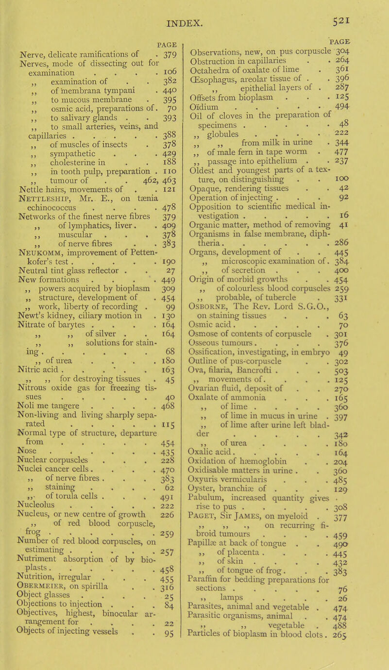 PAGE Nerve, delicate ramifications of -379 Nerves, mode of dissecting out for examination . . . .106 ,, examination of . . 382 ,, of'membrana tympani . 44° ,, to mucous membrane . 395 „ osmic acid, preparations of. 70 ,, to salivary glands . . 393 ,, to small arteries, veins, and capillaries . . . . . 388 ,, of muscles of insects . 378 ,, sympathetic . . . 429 ,, cholesterine in . .188 ,, in tooth pulp, preparation . no ,, tumour of . . 462, 463 Nettle hairs, movements of . .121 Nettleship, Mr. E., on taenia echinococcus .... 478 Networks of the finest nerve fibres 379 ,, of lymphatics, liver. . 409 ,, muscular . . -378 ,, of nerve fibres . . 383 Neukomm, improvement of Petten- kofer’s test. . . . .190 Neutral tint glass reflector . . 27 New formations .... 449 ,, powers acquired by bioplasm 309 „ structure, development of . 454 „ work, liberty of recording . 99 Newt’s kidney, ciliary motion in . 130 Nitrate of barytes . . . .164 ,, ,, of silver . . 164 ,, „ solutions for stain- ing ,, of urea .... Nitric acid . . . ' . ,, ,, for destroying tissues Nitrous oxide gas for freezing tis- sues ..... Noli me tangere .... Non-living and living sharply sepa- rated Normal type of structure, departure from ..... Nose Nuclear corpuscles Nuclei cancer cells.... ,, of nerve fibres . ,, staining .... „• of torala cells . Nucleolus Nucleus, or new centre of growth ,, of red blood corpuscle, frog Number of red blood corpuscles, on estimating Nutriment absorption of by bio- plasts Nutrition, irregular Obermeier, on spirilla Object glasses .... Objections to injection . Objectives, highest, binocular ar- rangement for Objects of injecting vessels 68 180 163 45 40 468 5 454 435 228 470 3S3 62 491 222 226 259 257 458 455 316 25 84 22 95 PAGE Observations, new, on pus corpuscle 304 Obstruction in capillaries . . 264 Octahedra of oxalate of lime . 361 CEsophagus, areolar tissue of . . 39^ ,, epithelial layers of . 287 Offsets from bioplasm . . • I25 Oidium . . . • • 494 Oil of cloves in the preparation of specimens . . 48 ,, globules . 222 ,, „ from milk in urine . 344 ,, of male fem in tape worm . 477 ,, passage into epithelium . . 237 Oldest and youngest parts of a tex- ture, on distinguishing . . 100 Opaque, rendering tissues . . 42 Operation of injecting ... 92 Opposition to scientific medical in- vestigation 16 Organic matter, method of removing 41 Organisms in false membrane, diph- theria 286 Organs, development of . . 445 ,, microscopic examination of. 384 ,, of secretion . . . 40x3 Origin of morbid growths . . 454 ,, of colourless blood corpuscles 259 ,, probable, of tubercle . 331 Osborne, The Rev. Lord S.G.O., on staining tissues . . .63 Osmic acid..... 70 Osmose of contents of corpuscle . 301 Osseous tumours. . . -376 Ossification, investigating, in embryo 49 Outline of pus-corpuscle . . 302 Ova, filaria, Bancrofti . . . 503 „ movements of. 125 Ovarian fluid, deposit of . . 270 Oxalate of ammonia . . .165 ,, of lime .... 360 ,, of lime in mucus in urine . 397 ,, of lime after urine left blad- der 342 ,, of urea .... 180 Oxalic acid 164 Oxidation of haemoglobin . . 204 Oxidisable matters in urine . . 360 Oxyuris vermicularis . . . 485 Oyster, branchiae of . . . 129 Pabulum, increased quantity gives . rise to pus 308 Paget, Sir James, on myeloid . 377 ,, ,, ., on recurring fi- broid tumours .... 459 Papillae at back of tongue . . 490 ,, of placenta .... 445 ,, of skin .... 432 ,, of tongue of frog. . . 383 Paraffin for bedding preparations for sections ..... 76 ,, lamps . . . .26 Parasites, animal and vegetable . 474 Parasitic organisms, animal . . 474 >> ,, vegetable . 488 Particles of bioplasm in blood clots. 265