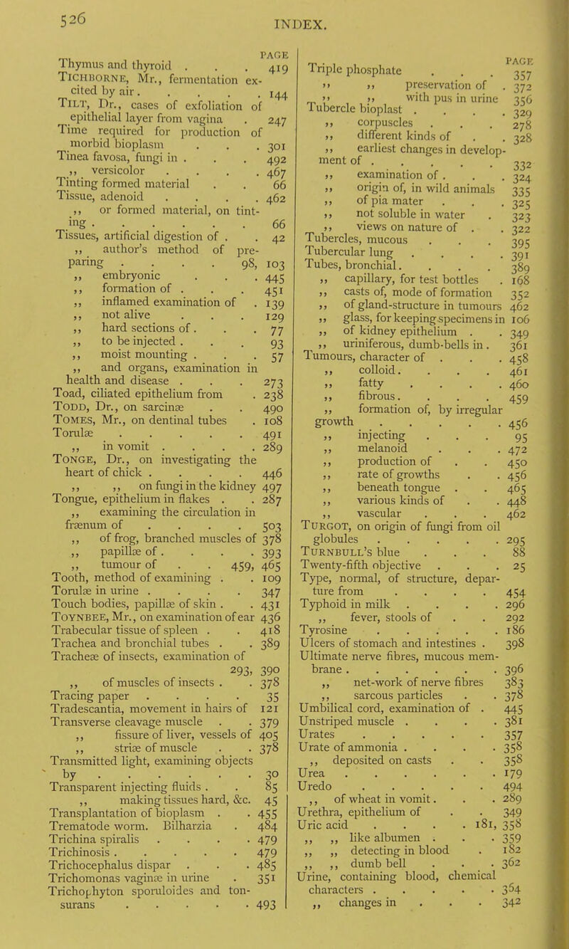 PAGE 419 144 247 301 492 467 66 462 66 42 103 445 45i 139 129 77 93 57 273 238 490 108 491 289 446 Thymus and thyroid . Tichborne, Mr., fermentation ex- cited by air.... Tilt, Dr., cases of exfoliation of epithelial layer from vagina Time required for production of morbid bioplasm Tinea favosa, fungi in . ,, versicolor Tinting formed material Tissue, adenoid ,, or formed material, on tint .ing Tissues, artificial digestion of . ,, author’s method of pre paring .... 98 ,, embryonic ,, formation of . ,, inflamed examination of ,, not alive ,, hard sections of . ,, to be injected . ,, moist mounting . ,, and organs, examination ii health and disease . Toad, ciliated epithelium from Todd, Dr., on sarcinse Tomes, Mr., on dentinal tubes Torulse .... ,, in vomit . Tonge, Dr., on investigating the heart of chick . ,, ,, on fungi in the kidney 497 Tongue, epithelium in flakes . .287 ,, examining the circulation in frasnum of ... 503 ,, of frog, branched muscles of 378 ,, papillae of. . . .393 „ tumour of . . 459, 465 Tooth, method of examining . . 109 Torulae in urine .... 347 Touch bodies, papillae of skin . . 431 Toynbee, Mr., on examination of ear 436 Trabecular tissue of spleen . . 418 Trachea and bronchial tubes . . 389 Tracheae of insects, examination of 293, 390 ,, of muscles of insects . . 378 Tracing paper . . . . 35 Tradescantia, movement in hairs of 121 Transverse cleavage muscle . -379 ,, fissure of liver, vessels of 405 ,, striae of muscle . . 378 Transmitted light, examining objects by 30 Transparent injecting fluids . . 85 ,, making tissues hard, &c. 45 Transplantation of bioplasm . . 455 Trematode worm. Bilharzia . 484 Trichina spiralis .... 479 Trichinosis 479 Trichocephalus dispar . . . 485 Trichomonas vaginae in urine . 351 Trichophyton sporuloides and ton- surans 493 Triple phosphate PAGE • .• • 357 >> >) preservation of . 372 >» _>> with pus in urine 356 1 ubercle bioplast .... 329 ,, corpuscles . . . 278 » different kinds of . . 328 ,, earliest changes in develop- ment of 222 ,, examination of. . . 324 ,, origin of, in wild animals 335 ,, of pia mater . . . 325 i, not soluble in water . 323 ,, views on nature of . . 322 Tubercles, mucous . . . 395 Tubercular lung . . . .391 Tubes, bronchial. . . . 389 ,, capillary, for test bottles . 168 ,, casts of, mode of formation 352 ,, of gland-structure in tumours 462 „ glass, for keeping specimens in 106 ,, of kidney epithelium . . 349 ,, uriniferous, dumb-bells in. 361 Tumours, character of . . 458 ,, colloid. . . . 461 ,, fatty .... 460 ,, fibrous. . . . 459 ,, formation of, by irregular growth 456 ,, injecting ... 95 ,, melanoid . . . 472 ,, production of . . 450 ,, rate of growths . -456 ,, beneath tongue . . 465 ,, various kinds of . . 448 ,, vascular . . . 462 Turgot, on origin of fungi from oil globules 295 Turnbull’s blue ... 88 Twenty-fifth objective . . -25 Type, normal, of structure, depar- ture from . . . .454 Typhoid in milk .... 296 ,, fever, stools of . . 292 Tyrosine . . . . .186 Ulcers of stomach and intestines . 398 Ultimate nerve fibres, mucous mem- brane ...... 396 ,, net-work of nerve fibres 383 ,, sarcous particles . . 378 Umbilical cord, examination of . 445 Unstriped muscle . . . . 381 Urates 357 Urate of ammonia .... 358 ,, deposited on casts . . 35^ Urea 179 Uredo 494 ,, of wheat in vomit. . . 289 Urethra, epithelium of . . 349 Uric acid .... 181, 358 ,, ,, like albumen . . . 359 ,, „ detecting in blood . 182 ,, ,, dumb bell . . • 362 Urine, containing blood, chemical characters . . . . -3^4 ,, changes in 342