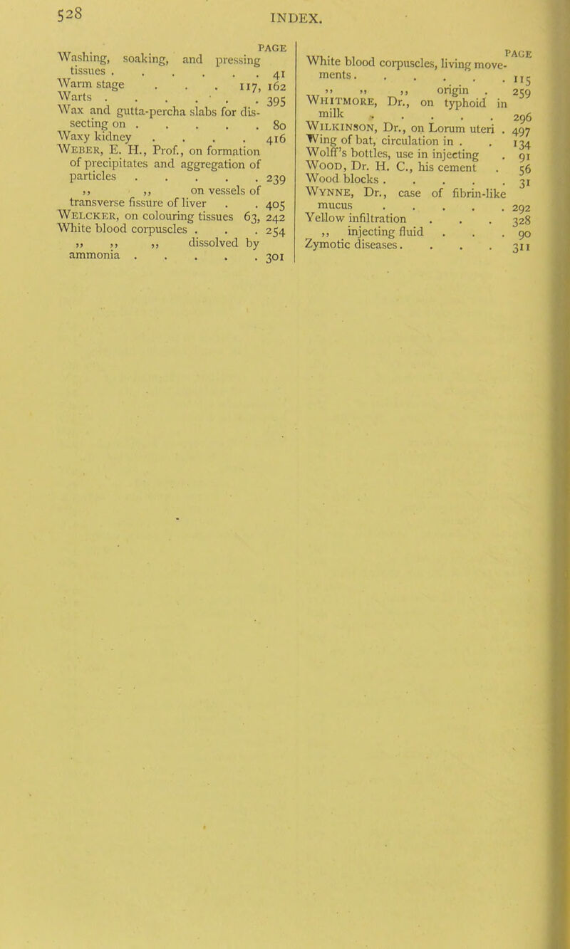 PAGE Washing, soaking, and pressing tissues Warmstage . . . 117,162 Warts . . . . • . . 39S Wax and gutta-percha slabs for dis- secting on 80 Waxy kidney .... 416 Weber, E. H., Prof., on formation of precipitates and aggregation of particles 239 ,, ,, on vessels of transverse fissure of liver . . 405 Welcker, on colouring tissues 63, 242 White blood corpuscles . . . 254 j, ,, ,, dissolved by ammonia . . . , .301 page White blood corpuscles, living move- merits • 1 , t t j j ^ >> »> >> origin . 259 Whitmore, Dr., on typhoid in ™ilk 296 Wilkinson, Dr., on Lorum uteri . 497 Wing of bat, circulation in . . 134 Wolff’s bottles, use in injecting . 91 Wood, Dr. H. C., his cement . 36 Woodblocks 31 Wynne, Dr., case of fibrin-like mucus ..... 292 Yellow infiltration . . . 328 ,, injecting fluid . . .90 Zymotic diseases. . . . 311