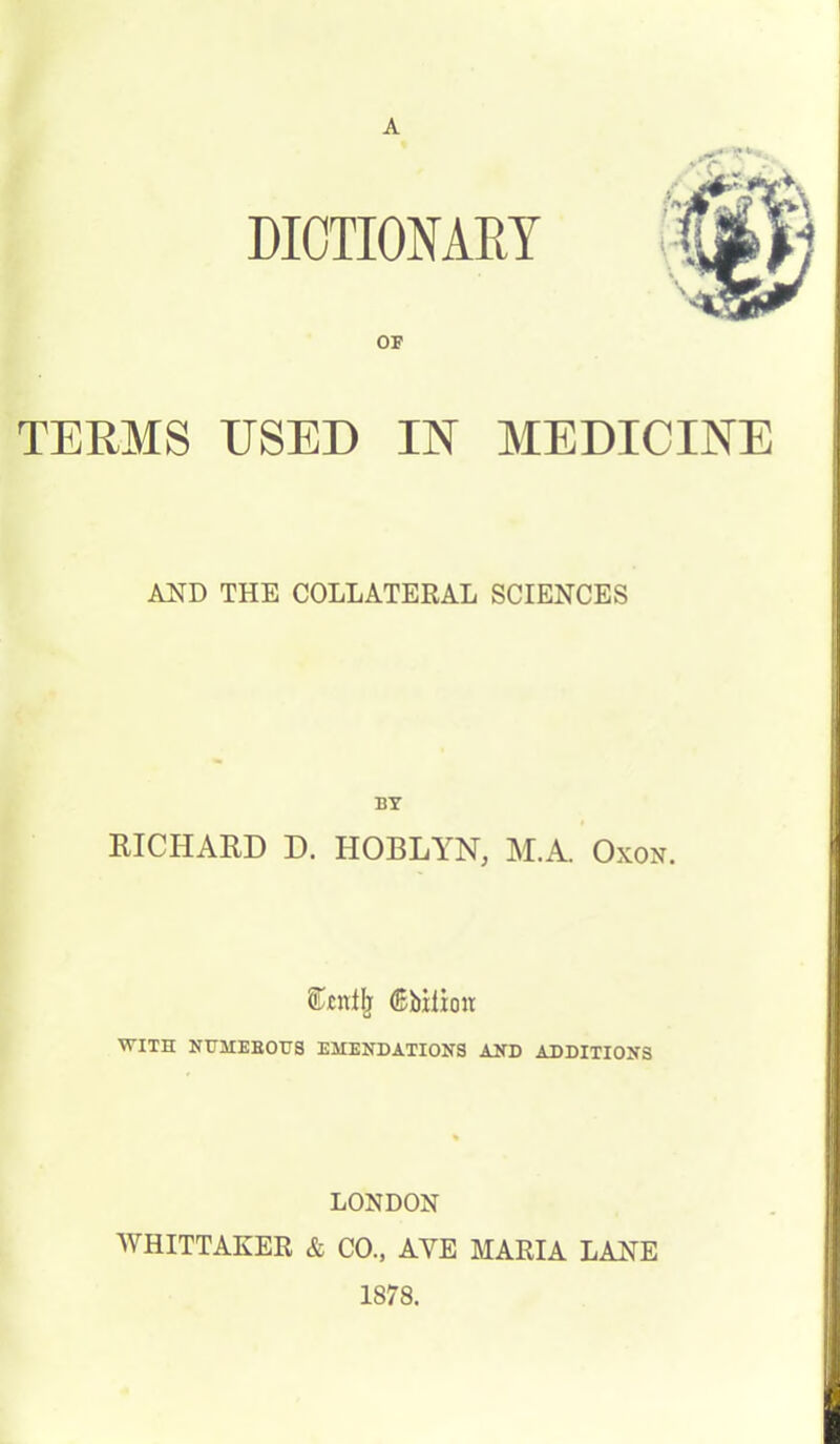 DICTIONARY TERMS USED IN MEDICINE AND THE COLLATERAL SCIENCES BY RICHARD D. HOBLYN, M.A. Oxon. ^bilioir WITH NUMEBOHS EMENDATIONS AND ADDITIONS LONDON WHITTAKER & CO., AVE MARIA LANE 1878.