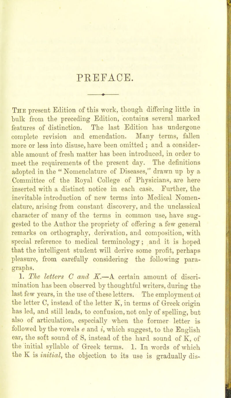 PREFACE. The present Edition of this work, though differing little in hulk from the preceding Edition, contains several marked features of distinction. The last Edition has undergone complete revision and emendation. Many terms, fallen more or less into disuse, have been omitted ; and a consider- able amount of fresh matter has been introduced, in order to meet the requirements of the present day. The definitions adopted in the “ Nomenclature of Diseases,” drawn up by a Committee of the Royal College of Physicians, are here inserted with a distinct notice in each case. Further, the inevitable introduction of new terms into Medical Nomen- clature, arising from constant discovery, and the unclassical character of many of the tenns in common use, have sug- gested to the Author the propriety of offering a few general remarks on oi’thography, derivation, and composition, with special reference to medical terminology; and it is hoped that the intelligent student will derive some profit, perhaps pleasure, from carefully considering the following para- graphs. 1. The letters C and K.—A certain amount of discri- mination has been observed by thoughtful writers, during the last few years, in the use of these letters. The employment oi the letter C, instead of the letter K, in terms of Greek orisin has led, and still leads, to confusion, not only of spelling, hut also of articulation, especially when the former letter is followed by the vowels e and i, which suggest, to the English ear, the soft sound of S, instead of the hard sound of K, of the initial syllable of Greek terms. 1. In words of which the K is initial, the objection to its use is gradually dis-
